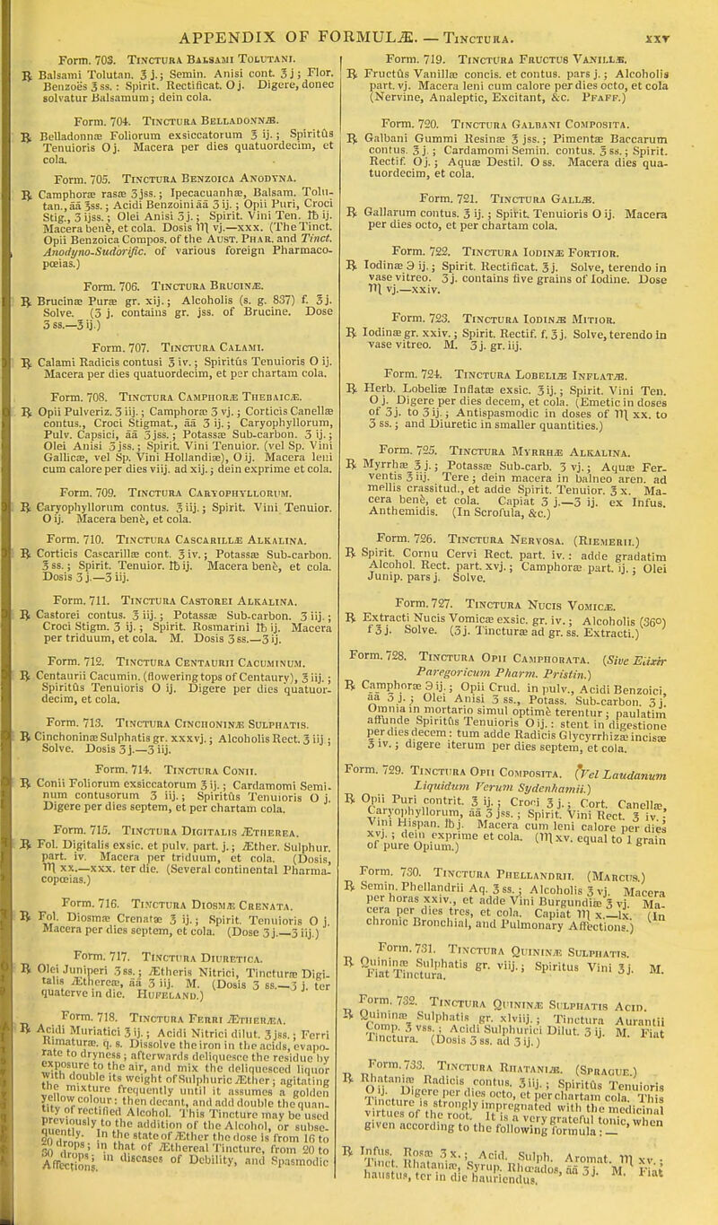 Form. 703. Tinctura Balsami Tolutanj. B Balsami Tolutan. 3 j.; Semin. Anisi cont 3j; Flor. Benzoes 3 ss.: Spirit. Recti ficat. Oj. Digere,donec solvatur Balsamum; dein cola. Form. 704. Tinctura Belladonna. 5, Belladonna! Foliorum exsiccatorum 3 ij.; Spiritus Tenuioris Oj. Macera per dies quatuordecim, et cola. Form. 705. Tinctura Benzoica Anodyna. B Camphora; rasa; 3jss.; Ipecacuanha;, Balsam. Tolu- tan., aa 3ss.; Acidi Benzoiniaa 3 ij.; Opii Puri, Croci Stig., 3 ijss.; Olei Anisi 5 j.; Spirit. Vini Ten. lb ij. Macera bene, et cola. Dosis 111 vj.—xxx. (TheTinct. Opii Benzoica Compos, of the Aust. Phar. and Tinct. Anodyno-Sudbrific. of various foreign Pharmaco- poeias.) Form. 706. Tinctura Bruoinje. B Brucina; Pura; gr. xij.; Alcoholis (s. g. 837) f. 3j. Solve. (3 j. contains gr. jss. of Brucine. Dose 3 ss.—3 ij.) Form. 707. Tinctura Calami. B Calami Radicis contusi 3 iv.; Spiritus Tenuioris O ij. Macera per dies quatuordecim, et per chartam cola. Form. 708. Tinctura Camphorjj Thebaicj2. B Opii Pulveriz. 3 iij-; Camphora; 3 vj.; Corticis Canellae contus., Croci Stigmat, aa 3 ij.; Caryophyllorum, Pulv. Capsici, aa 3jss.; Potassa; Sub-carbon. 3 ij.; Olei Anisi 3 jss.; Spirit. Vini Tenuior. (vel Sp. Vini Gallica;, vel Sp. Vini Hollandiae), O ij. Macera leni cum calore per dies viij. ad xij.; dein exprime et cola. Form. 709. Tinctura Caryophyllorum. B Garyophyllorum contus. 3 iij.; Spirit. Vini Tenuior. O ij. Macera bene, et cola. Form. 710. Tinctura Cascarilljj Alkalina. B Corticis Cascarilla; cont. 3 iv.; Potassa; Sub-carbon. 3 ss.; Spirit. Tenuior. lb ij. Macera bene, et cola. Dosis 3 j —3 iij. Form. 711. Tinctura Castorei Alkalina. B Castorei contus. 3 iij-; Potassa; Sub-carbon. 3 iij.; Croci Stigm. 3 ij.; Spirit. Rosmarini lb ij. Macera per triduum, et cola. M. Dosis 3 ss.—3 ij. Form. 712. Tinctura Centaurii Cacuminum. B Centaurii Cacumin. (flowering tops of Centaury), 3 iij.; Spiritus Tenuioris O ij. Digere per dies quatuor- decim, et cola. Form. 713. Tinctura Cinciioninje Sulphatis. B Cinchonina; Sulphatis gr. xxxvj.; Alcoholis Rect. 3 iij ; Solve. Dosis 3 j.—3 iij. Form. 714. Tinctura Conii. B Conii Foliorum exsiccatorum 3 ij.; Cardamomi Semi, num contusorum 3 iij.; Spiritus Tenuioris O j Digere per dies septem, et per chartam cola. Form. 715. Tinctura Digitalis ./Etiierea. B Fol. Digitalis exsic. et pulv. part. j.; .ZEther. Sulphur, part. iv. Macera per triduum, et cola. (Dosis, IT) xx.—xxx. ter die. (Several continental Pharma- copoeias.) Form. 716. Tinctura Diosm;e Crenata. B Fol. Diosma; Crenatte 3 ij.; Spirit. Tenuioris O j Macera per dies septem, et cola. (Dose 3 j.—3 iij.) Form. 717. Tinctura Diuretica. B OleiJuniperi 3ss.; TEtheris Nitrici, Tinctura; Digi- talis Atherea;, aa 3 iij. M. (Dosis 3 ss—3 j ter quaterve in die. Hufelanu.) Form. 718. Tinctura Ferri iETHERynA. B Acidi Muriatic! 3 ij.; Acidi Nitrici dilut. 3 jss. j Ferri itimatura;. q. s. Dissolve the iron in the acids, evapo- rate to dryness; afterwards deliquesce the residue by exposure to the air, and mix the deliquesced liquor with double its weight of Sulphuric .Ether ; agitating the mixture frequently until it assumes a golden yellow colour: then decant, and add double thequan- Mtyof rectified Alcohol. This Tincture may be used Eh VA?8 a(klition of «ie Alcohol, or subse. « Hrly- ? Se teofiEther the dose is from 16 to BO drrau '■ S* of ethereal Tincture, from 20 to Anec™ons ai6CMC! °f Debility, and Spasmodic Form. 719. Tinctura Fructub Vanii.l.e. B Fruetus Vanilla; concis. et contus. pars j.; Alcoholis part. vj. Macera leni cum calore per dies octo, et cola (Nervine, Analeptic, Excitant, &c. Pfaff.) Form. 720. Tinctura Galrani Composita. B Galbani Gummi Resina; 3 jss.; Pimenta; Baccarum contus. 3j.; Cardamomi Semin. contus. 3ss.; Spirit. Rectif. Oj.; Aqua; Destil. Oss. Macera dies qua- tuordecim, et cola. Form. 721. Tinctura Galls. B Gallarum contus. 3 ij.; Spirit Tenuioris O ij. Macera per dies octo, et per chartam cola. Form. 722. Tinctura Iodine Fortior. B Iodina; 3 ij.; Spirit. Rectificat. 3j. Solve, terendo in vasevitreo. 3 j. contains five grains of Iodine. Dose TU vj.—xxiv. Form. 723. Tinctura Iodine Mitior. B Iodina;gr. xxiv.; Spirit. Rectif. f. 3j. Solve,terendo in vasevitreo. M. 3j.gr. iij. Form. 724. Tinctura Lobeli^e Inflate. B Herb. Lobelia; Inflata; exsic. 3ij.; Spirit. Vini Ten. Oj. Digere per dies decern, et cola. (Emetic in doses of 3j. to 3ij.; Antispasmodic in doses of 11\ xx. to 3 ss.; and Diuretic in smaller quantities.) Form. 725. Tinctura Myrrh/e Alkalina. B Myrrha; 3 j.; Potassa; Sub-carb. 3 vj.; Aqua; Fer- ventis3iij. Tere; dein macera in balneo aren. ad mellis crassitud., et adde Spirit. Tenuior. 3x. Ma- cera bene, et cola. Capiat 3 j—3 ij. ex Infus. Anthemidis. (In Scrofula, &c.) Form. 726. Tinctura Nervosa. (Riemerii.) B Spirit. Cornu Cervi Rect. part. iv.: adde gradatira Alcohol. Rect. part. xvj.; Camphora; part, ij • Olei Junip. pars j. Solve. Form. 727. Tinctura Nucis Vomica. B Extracti Nucis Vomica; exsic. gr. iv.; Alcoholis (36°) 1 3 j. Solve. (3 j. Tinctura; ad gr. ss. Extracti.) Form. 728. Tinctura Opii Camphorata. {Sive Elixir Paregoricum Pharm. Pristin.) B Camphora; 3 ij.; Opii Crud. in pulv., Acidi Benzoic!, aa 3 j. ; Olei Anisi 3 ss., Potass. Sub-carbon 3j Omnia in mortario sim«l optime terentur; paulatim affunde Spiritus Tenuioris O ij.: stent in dicestione per dies decern: turn adde Radicis Glycyrrhizarincisae 5 iv.; digere iterum per dies septem, et cola. Form. 729. Tinctura Opii Composita. (Vrf Laudanum Liquidum Varum Sydenhamii.) B Opii Puri contrit. 3 ij.; Croni 3 j.. Cort. Canella? Caryophyllorum, aa 3 jss. ; Spirit. Vini Rect 3 v - Vini Hispan. Ibj. Macera cum leni calore per dies o7Ureeo;,iu1n'.)me * C°la' ™ ™ EqUal t0 1 ^ Form. 730. Tinctura Phellandrii. (Marcus) B Semin. Phcllandrii Aq. 3 ss.; Alcoholis 3 vj Macera per horas xxiv., et adde Vini Burgundise 3 vj Ma cera per dies tres, et cola. Capiat 11] x._lx' (in chronic Bronchial, and Pulmonary Affections.) Form. 731. Tinctura Quinine Sulphatis ^ ^atT'naura''18 ^ ^ Sl>iritUS Villi 3j' M- Form. 732. Tinctura Quininje Sulphatis Acm. B Quininffl Sulphatis gr. xlviij. j Tinctura Aurantii Corap. 3 vss.; Acidi Sulphurici Dilut 3 ii M Flat Tinctura. (Dosis 3 ss. acl 3 ij.) J- M' 1 lat Form. 733. Tinctura Riiatanis. (Spraoue.) B Rhataniffl Radicis contus. 3iij.; Spiritus Tenuioris O ij. Digere per dies octo, et per chartam cola Thu B g0,8* 3x.'j Acid. Sulpl,. Aromat 111 vv ■