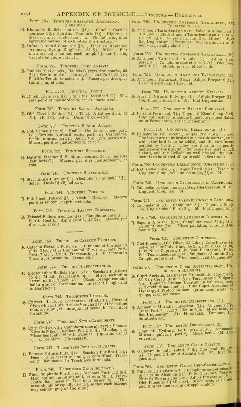 Form. 734. Tinctura Rmatani.tj Aromatica. (Sprague.) R Rhatania? Radicis contuse 5 iij.; Canella? Corticis contusa? 3 ij.; Spiritus Temiioris O ij. Digere per dies decern, et perchartam cola. The following is an agreeable method of exhibiting this tincture:— R Infus. Aurantii Compositi 3 vj. ; Tinctura? Rhatania? Aromat., Syrup. Zingiberis, 5a 3j. Misce. Fiat mistura; cujus sumat coch. ampl. iij. ter in die, urgente languore vel flatu. Form. 735. Tinctura Rhei Anisata. R Radicis Rhei concis., Radicis Glycyrrhizse concis., aa 3 ij ; Seminum Anisi contus., Sacchari Purif. aa 3 j.; Spiritus Tenuioris octarios ij. Macera per dies qua- tuordecim, et cola. Form. 736. Tinctura Riionii. R Rhodii Ligni ras. 3 iv.; Spiritus Rectificati Oj. Ma- cera per dies quatuordecim, et per chartam cola. Form. 737. Tinctura Sabine Alkalina. R Olei Essent. Sabina? 3 ij.; Tinct. Alkalina? 3 vij. et 3 ij. (F. 696). Solve. Dosis 111 xx.—xxx. Form. 738. Tinctura Senna Amara. R Fol. Senna? part. vj.; Radicis Gentiana? concis. part, iv.; Corticis Aurantii exsic. part. ij.; Cardamom. Semin. contus. part.j.; Spirit. Vini Ten. partes xlv. Macera per dies quatuordecim, et cola. Form. 739. Tinctura Stramonu. R Datura? Stramonii Seminum contus. 3 ij-; Spiritus Tenuioris Oj. Macera per dies quatuordecim, et cola. Form. 740. Tinctura Strychnine. R Strychnina? Pura? gr. ij.; Alcoholis (sp. gr. 838.) f 3 j. Solve. Dosis 11] viij. ad xxx. Form. 741. Tinctura Tabacci. R Fol. Nicot. Tabacci 3 ij-; Alcohol. Rect. O j. Macera per dies septem; exprime et cola. Form. 742. Tinctura Tabacci Composita. R Tabacci Foliorum concis. 3ss.; Camphora? rasa? 5 ij.; Spirit. Rectif., Aqua? Destil., aa 3iv. Macera per dies octo, et cola. Form. 743. Trochiscus Catechu Extracti. R Catechu Extract. Pulv. 3 j- 5 Cinnamomi Corticis in nulv 3jss.; Olei Cinnamomi 111 v.; Sacchari Puri- ficati 3 xiv.; Mucil. Tragacanth q. s. Fiat massa in Trochiscos formanda. (Sprague.) Form. 744. Trochiscus Ipecacuanha. R Ipecacuanha? Radicis Pulv. 3iv.; Sacchari Purificati * rb ij • Mucil. Tragacanth. q. s. Misce secundum artem ut fiat Troch. 480. (Each lozenge contains half a grain of Ipecacuanha. In recent Coughs and in Diarrhoea.) Form. 745. Trochiscus Lactuca. R Extract. Lactuca? Concentrat. (Probart's), Extracti * Glycyrrhiza?, Pulv. Acacia? Ver., 55 3 iv.. Ha?c opt mfe terantur simul, et cum aqua fiat massa, in Trochiscos formanda. Form. 746. Trociiisci Nitro-Camphorati. R Extr. Opiigr.vij.; Camphora? rasa? gr. xxvj.;Potassa? Nitratis 3 ijss.; Sacchar. Purif. 3 ij.; Muciiag. q. s Misce «■ <* divi(le in Tabula. L ; quarum capiat Tj x. per diem. (Ciiaussier.) Form. 747. TROcniscus Potassa Nitratis. R Potassa? Nitratis Pulv. 3'.v.; Sacjhari PuriacaHftj^ Htec optime terantur simul, et cum Mucil. Iraga. canth. fiat massa in Trochiscos formanda. Form. 748. Trochiscus Zinci SuLPnATis. R Zinci Sulphatis Purif. 3 iv.; Sacchari Puriflcati^ * Ha?c optime terantur simul, et cum Mucil. lraga- canth fiat massa in Trochiscos formanda (This mass should be equally divided, so that each lozenge may contain gr. J of the Zinc.) Form.749. Unguentum Antimonii Tautarizati, v$ff Febrifugum. (1.) R Antimonii Tartarizati gr. xxv. Solve in Aqua? DestiL q. s.; deinadde Antimonii Tartarizati in pulv. subtiss.' redacti 3jss. ; Adipis Pra?parat. 3 x. Misce bene, et fiat Unguentum. {Produces Plilogosis, and its anti- mony is partially absorbed.) Form.750. Unguentum Antimonii Tartarizati. (2.) R Antimonii Tartarizati in pulv. 3 j.; Adipis Pra?- parat. 3j ; Camphora? rasa? et subaet. 3 j.; Olei Caje- puti 11\ xv.; Moschi gr. iij. Misce bene. Form. 751. Unguentum Antimonii Tartarizati. (3.) R Antimonii Tartarizati 3jss. ; Adipis Praaparati 3j. • Balsami Peruvian! 11\ xv. M. Form. 752. Unguentum Argenti Nitratis. R Argenti Nitratis Pulv. gr. xl.; Adipis Pracpar. 3j. Liq. Plumbi Acet. 3 ij. M. Fiat Unguentum. Form. 753. Unguentum Balsami Peruvian!. R Balsami Peruviani, 3j.; Unguenti Elemi Cnmp. 3 vij. Unguento balneo in aquoso liquefacto; adjice Balsa, mum Peruvianum, et fiat Unguentum. Form. 754. Unguentum Belladonna. (1.) R Belladonna? Fol. recent.; Adipis Pra?parata?, 55 3iv. The leaves are to be bruised in a marble mortar; after which the lard is to be added, and the two incor- porated by beating. They are then to be gently melted over the fire; and after being strained through a cloth, and the Belladonna well pressed, the oint- ment is to be stirred till quite cold. (Sprague.) Form. 755. Unguentum Belladonna. (Ciiaussier.) (2.) R Ext. Belladonna? 3 ij.; Aqua? Destil. 3 jss. Tere cum Unguent. Simp., vel cum Axungia, 3 ijss. M. Form. 756. Unguentum Calomelanos et Camphora. R Calomelanos, Camphora?,55 3 j.; Olei Caryoph. 11] iv.; Unguent. Simp. 3 ij. M. Form. 757. Unguentum Calomelanos cum Camphora. R Calomelanos 3 ij.; Camphora? 3 j.; Unguent. Simp, (vel Ung. Sambuci Flor.) 3 vj. M. Fiat Unguentum. Form. 758. Unguentum Camphora Compositum. R Saponis Albi rasi 3 jss.; Camphora? rasa? 3 iij- i Olei . Terebinthina? 3ss. Misce paulatim, et adde Am- monia? 5 j. M. Form. 759. Unguentum Comitissjs. R Olei Pimenta?, Olei Oliva?, 55 3 ijss.; Cera?Flava? 3j. Solve et adde Pulv. Pimenta? 3 iij.; Pulv. Gallarum, Pulv. Nucis Cupressi, Pulv. Sem. Plantaginis, Pulv. Fol Toxicodend., 5a 3jss.; Sulphatis Alumnus 3 j.; . Camphora? rasa? 3 j- Misce bene, et sit Unguentum. - Form. 760. Unguentum Cupri Acetatis; vulgo, Vs- - guentum JEruginis. R Cupri Acetatis, Hydrargyri Protochlorid. (Calomel.), . 55 3j ; Cerati Resina? 3j-; Terebinthina? Vulgarj 3ss Liquefac Resina? Ceratum in balneo aquoso, . et Terebinthinam adjice; tunc Cupri Acetatem et Hydrargyri Protochloridem (prius commistas) in- - sperge, et omnia misce. Form. 761. Unguentum Deobstruens. (1.) R Ammonia? Muriatis pulvcrizat 3j.; Unguenti Hy- - drarg. Fort. 3 j-; Extr. Cicuta? 3jss. M.sce bene, et fiat Unguentum. (Dr. Hunefeld. lumours, In- ■ durations, &c.) Form 762 Unguentum Deobstruens. (2.) R Unguenti Hydrarg. Fort part. xciy.; Amnion* Muriatis pulveriz. part vj. Misce bene. (M. DU- puytren.) Form 763. Unguentum Galle Opiatum. R Gallarum in pulv. subtil. 3 iij.; Of Crudii Pulvtf. 3j. Unguenti Plumbi Acetatis 3 J- M. liatuu guentum. Form. 764. Unguentum Gall* Opio-Camp.iorati M. n Pulv. Nucis Gallarum 3j- i Camphora? raws>et subacn. * in pauxillo Alcoholis 3 j-; P»ly°P» I'u'.^0-% Nitratis Pulveriz , 55 3«. i Admis 1 ra' l$> Olei Pimenta? HI xii—xvj. Ml.ee benfe, et sit un guentum ter quatcrve in die apphcandum.