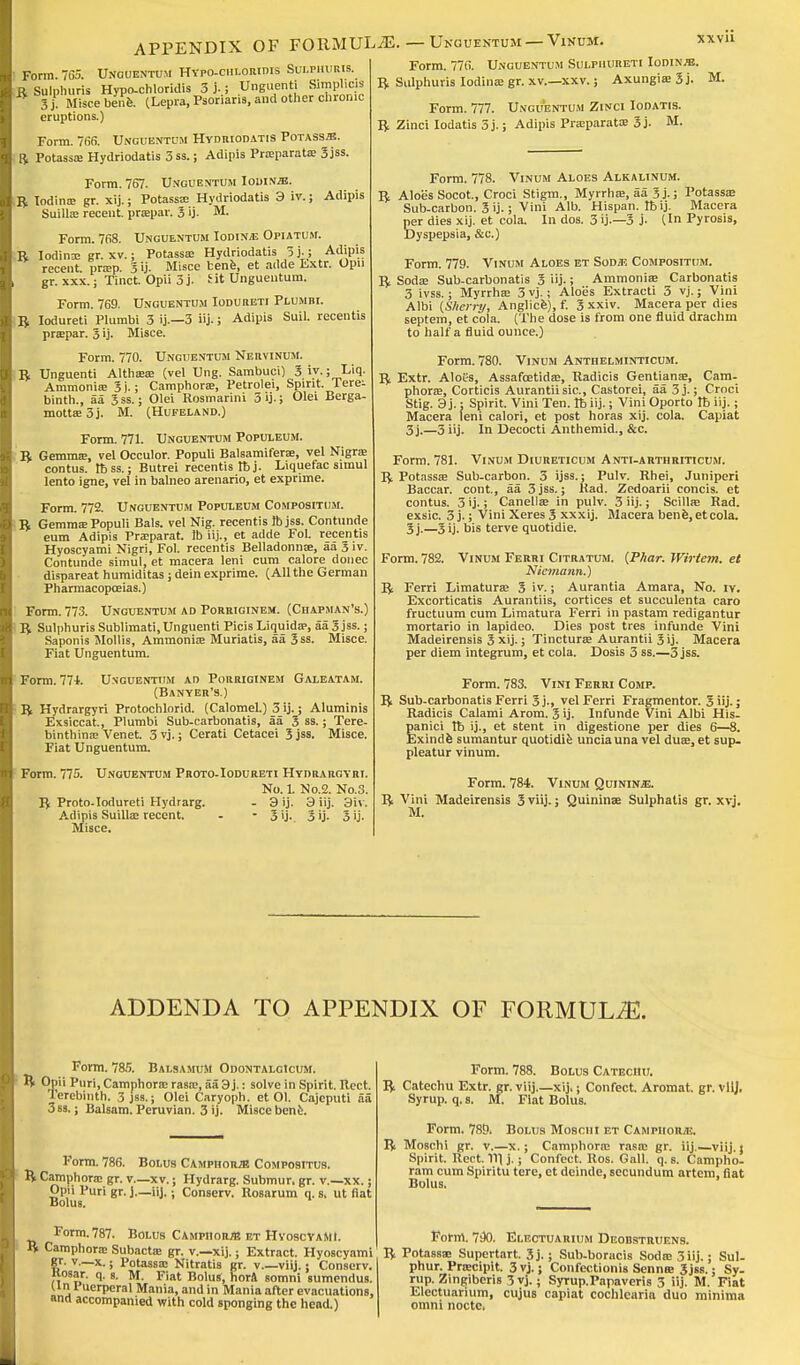 APPENDIX OF FORMULAE. — Unguentum — Vikum. Form. 770. Unguentum SuLPimnETi Iodine. ft Siilphuris Iodina: gr. xv.-xxv.; Axungia: 3 j. Form. 777. Unguentum Zinci Iodatis. ft Zinci Iodatis 3j.; Adipis Praparata; 3j, xxvn Form. 765. Unguentum Hypo-chloridis Sui.phuris. .ft Sulphuris Hypo-chloridis 3 j,; Unguenti Simpl.cis 3 j. Misce bene. (Lepra, Psoriaris, and other chronic eruptions.) Form. 766. Unguentum Hydriodatis Potass/b. ft Potassa: Hydriodatis 3 ss.; Adipis Praparata; 3 jss. Form. 767. Unguentum Iodine. ft Iodina; gr. xij.; Potassa; Hydriodatis 3 iv.; Adipis Suilla; recent, prapar. 3 ij- M. Form. 768. Unguentum Iodine Opiatum. ft lodina; gr. xv.; Potassa; Hydriodatis 3 j-; Adipis recent prap. 3 ij. Misce bene, et adde fcxtr. Upn gr. xxx.; Tinct. Opii 3j. fit Unguentum. Form. 769. Unguentum Iodureti Plumbi. ft Iodureti Plumbi 3 ij.—3 iij.; Adipis Suil. recentis prapar. 3 ij. Misce. Form. 770. Unguentum Nervinum. ft Unguenti Althaaa; (vel Ung. Sambuci) 3 iv.; Liq. Ammonia; 3i.; Camphora:, Petrolei, Spirit. Terei binth., aa 3 ss.; Olei Rosmarini 3 ij.; Olei Berga- motta:3j. M. (Hufeland.) Form. 771. Unguentum Populeum. ft Gemma;, vel Occulor. Populi Balsamifera:, vel Nigra; contus. tbss.; Butrei recentis tbj. Liquefac simul lento igne, vel in balneo arenario, et exprime. Form. 772. Unguentum Populeum Compositum. ft Gemmae Populi Bals. vel Nig. recentis lb jss. Contunde eum Adipis Fra:parat. lb iij., et adde Fol. recentis Hyoscyami Nigri, Fol. recentis Belladonna;, aa 3 iv. Contunde simul, et macera leni cum calore donee dispareat humiditas ; dein exprime. (All the German Pharmacopoeias.) Form. 773. Unguentum ad Porriginem. (Chapman's.) ft Sulphuris Sublimati, Unguenti Picis Liquids?, aa 3 jss.; Saponis Mollis, Ammonia; Muriatis, aa 3ss. Misce. Fiat Unguentum. Form. 771. Unguentum ad Porriginem Galeatam. (Banyer's.) ft Hydrargyri Protochlorid. (Calomel.) 3 ij.; Aluminis Exsiccat., Plumbi Sub-carbonatis, aa 3 ss.; Tere- binthina: Venet. 3 vj.; Cerati Cetacei 3 jss. Misce. Fiat Unguentum. Form. 775. Unguentum Proto-Iodureti Hydrargyri. No. 1 No.2. No.3. ft Proto-Iodureti Hydrarg. - 9 ij. 3 iij. 3iv. Adipis Suilla; recent. - - 3'j-. 3>j- 3 ij- Misce, M. M. Form. 778. Vinum Aloes Alkalinum. ft Aloe's Socot., Croci Stigm., Myrrha:, aa 5 j.; Potassa; Sub-carbon. 3 ij.; Villi Alb. Hispan. Ibij. Macera per dies xij. et cola. In dos. 3 ij.—3 j- (In Pyrosis, Dyspepsia, &c.) Form. 779. Vinum Aloes et Sodje Compositum. ft Soda; Sub-carbonatis 3 iij.; Ammonia; Carbonatis 3 ivss.; Myrrha; 3 vj.; Aloes Extracti 3 vj.; Vini Albi {Sherry, Anglice), f. 3 xxiv. Macera per dies septem, et cola. (The dose is from one fluid drachm to hall'a fluid ounce.) Form. 780. Vinum Anthelminticum. ft Extr. Aloes, Assafoetida:, Radicis Gentiana;, Cam- phora;, Corticis Aurantiisic, Castorei, aa 3j.; Croci Stig. 3 j.; Spirit. Villi Ten. Ib iij.; Vini Oporto lt> iij.; Macera leni calori, et post horas xij. cola. Capiat 3j.—3 iij. In Decocti Anthemid., &c. Form. 781. Vinum Diureticum Anti-arthriticum. ft Potassa; Sub-carbon. 3 ijss.; Pulv. Rhei, Juniperi Baccar. cont., aa 3 jss.; Rad. Zedoarii concis. et contus. 3 ij.; Canella: in pulv. 3 iij.; ScilUe Rad. exsic. 3 j.; Vini Xeres 3 xxxij. Macera bene, etcola. 3j.—3 ij. bis terve quotidie. Form. 782. Vinum Ferri Citratum. (P/iar. Wirtem. et Niemann.) ft Ferri Limaturas 3 iv.; Aurantia Amara, No. iy. Excorticatis Aurantiis, cortices et suceulenta caro fructuum cum Limatura Ferri in pastam redigantur mortario in lapideo. Dies post tres infunde Vini Madeirensis 3 xij.; Tinctura: Aurantii 3 ij. Macera per diem integrum, et cola. Dosis 3 ss.—3 jss. Form. 783. Vini Ferri Comp. ft Sub-carbonatis Ferri 3 j., vel Ferri Fragmentor. 3 iij.; Radicis Calami Arom. 3'j. Infunde Vini Albi His- panici tb ij., et stent in digestione per dies 6—8. Exindfe sumantur quotidie unciauna vel dua:, et sup- pleatur vinum. Form. 784. Vinum QuininjE. ft Vini Madeirensis 3viij.; Quinina? Sulphatis gr. xvj. M. ADDENDA TO APPENDIX OF FORMULAE. Form. 785. Balsamum Odontalgicum. IV Opii Puri, Camphora; rasa;, aa 3j.: solve in Spirit. Rect. Terebinth. 3 jss.; Olei Caryoph. et Ol. Cajeputi aa 3 ss.; Balsam. Peruvian. 3 ij. Misce bene. Form. 786. Bolus Camphor/b Compositus. ft Camphora; gr. v.—xv.; Hydrarg. Submur, gr. v.—xx.; Opu Puri gr. j.—iij.; Conserv. Rosarum q. s, ut fiat Bolus. Form. 787. Bolus Camphor* et Hyoscyami. ft Camphora; Subactse gr. v.—xij.; Extract. Hyoscyami gr. v.—x.; Potassa; Nitratis gr. v.—viij. j Conserv. Kosar. q. 8. M. Fiat Bolus, horft somni sumendus. Un I ucrpcral Mania, and in Mania after evacuations, and accompanied with cold sponging the head.) Form. 788. Catechu Extr. gr. viij Syrup, q. s. M, Bolus Catechu. -xij.; Confect. Aromat. gr. vllj. Fiat Bolus. R Form. 789. Bolus Moschi et CampiioR/E. Moschi gr. v.—x.; Camphora; rasa; gr. iij.—viij. j Spirit. Rect. 111 j.; Confect. Ros. Gall. q. s. Campho- ram cum Spiritu tere, et deinde, secundum artem, fiat Bolus. Form. 7s)0. Electuarium Deobstruens. ft Potassa; Supertart. 3j.; Sub-boracis Soda; 3 iij.; Sul- phur. Pracipit. 3 vj.; Confectionis Senna; 3jss.: Sy- rup. Zingiberis 3 vj.; Syrup.Papavcris 3 iij. M. Fiat Electuarium, cujus capiat cochlearia duo minima omni noctc.