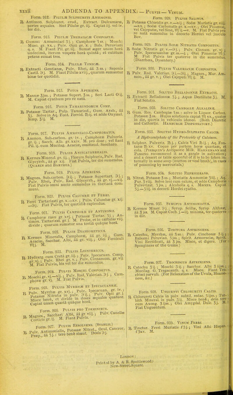 Form. 912. Piluljb Sulpiiureti Antimonii. R Antimon. Sulphuret. crud., Extract. Dulcamara?, partes squales. Sint Pilula? gr. iij. Capiat iij. vel iv. ter die. Form. 913. Yilvlje Thebaiac^ Compositje. ^ Gummi Ammoniaci 3 j.; Camphors 5 ss.; Moschi Muse. gr. xx.; Pulv. Opii pr. x. ; Bals. Peruviani q. s. M. Fiant Pit gr. iij. Sumat sger unam bora undecima, iterum vespere hora quinta; et cubitum petens sumat tres. Form. 914. Pilulje Tonics. R Extracti Gentians, Pulv. Rhei, aa 3 ss.; Saponis Castil. 3j. M. Fiant Pilulsxviij., quarum sumantur bins ter quotidie. Form. 915. Potus Aperiens. R Manna? 3jss.; Potasss Supert. 3 ss.; Seri Lacti O ij. M. Capiat cyathum pro re nata. Form. 915. Potus Tamarindorum Comp. R Potasss Tartar., Pulp. Tamarind., Gum. Arab., aa Sj. Solve in Aq. Font. Fervid. Tb ij. et adde Oxymel. Simp. 3 ij- M. Form. 917. Pulvis Ammosiaco-Camphoratus. R Ammon. Sub-carbon, gr.- iv. j Camphoric Pulveriz. gr ij • Sacch. Alb. gr. xxiv. M. pro dose ; vel fiant Pit ij. cum Mucilag. Acacia?, omittend. Saccharo. Form. 918. Pulvis Anticatarriialis. R Kermes Mineral, gr. iij.; Florum Sulphuris.Pulv. Rad. Glycyrrh., aa gr xij. Fiat Pulvis, ter die sumendus. (Quaiun and Bartiiez.) Form. 919. Pulvis Aperiens. R Magnes. Sub-carbon. 3ij.; Potassa? Supertart. 9j.j Pillv Rhei, Pulv. Rad. Glycyrrh., aa gr. vj.—xij. Fiat Pulvis omni nocte sumendus in theriaca com- muni. Form 920. Pulvis Calumbj; et Ferri. R Ferri Tartarizati gr. x.-xv. ; Pulv. Calumbs gr. xij. _3j. Fiat Pulvis, ter quotidie capiendus. Form. 921. Pulvis Camphors et Antimonii. •R. Cinvohors rasa? gr. xvj.; Potassa? Tartar. 5j.; An- R tiZn. Tartarizat.gr. j. M. Probe, et.ncartuta.viu. divide ; quarum sumatur una tertia quaque horfi. Form 922. Pulvis DiApnoRETicus. * Bo# F«Si Ill j. M. Form. 923. Pulvis Lientericus. „ tt j onm Creta gr iij.; Pulv. Ipecacuan. Comp. R W'VuT Ehet |r. v.;' Pulv. Ci'nnamom. gr. vij. M Fiat Pulvis, bis vel ter die sumendus. Form 9°4 Pulvis Mosciii Compositus. r Moschi p. vj^xij.; ?ulv. ItoA Valerian. 9j. ; phora? gr. vj. M. 1' iat I uivis. Form 9°5 Pvtvis Myrrhs et Ipecacuanha, r Pulv. Myrrhs gr. xvj.; Pulv, ^^K j: Capiat unam quarta quaque horfi. Form 926. Pulvis pro Torminirus. r Magnes , Sacchari Albi, aa gr. viij.; Pu.v. Cancils Cam- Corticis gr. ij. M. Fiant Pulvis. P„rm 907. Pulvis Resolvens. (Stahlii.) B Pulv ^tnnonialis, Potass* Nitrat Ocul. Cancror Prap., aa 3 j.: tere bene simul. Dosis 3 j. Form. 928. Pulvis Salinus. R Potassa? Chloridis gr..v.—xij.; Sods Muriatis gr. viij. —xx.; Sods Carbonatis gr. x.—xv.; Olei Pimenta?, vel Cajeputs, vel Sine, 1T1 ij.—v. M. Fiat Pulvis pro re nata sumendus in decocto Hordei vel jusculo Bov. Form. 929. Pulvis Sonaj Nitratis Compositus. | R Sods Nitratis gr. v.—3j.; Pulv. Cinnam. gr. vj ■ Pulv. Ipecacuanhs gr.ss.—j.; Olei Piments 1TIj. M. Fiat Pulvis ter quaterve in die sumendus. (Diarrhsa, Dysentery.) Form. 930. Pulvis Valerianae Compositus. R Pulv. Rad. Valerian. 3 j.—3ij.; Magnes., Mur. Am. mon., aa gr. v.; Olei Cajeputi V\ ij. M. Form. 931. Solutio Belladonnas Extracti. R Extracti Belladonns 3j.; Aqus Destillata? 3j. M, Fiat Solutio. Form. 932. Solutio Cambogis Alkalin/E. R Gum. Res. Cambogis 3ss.: solve in Liquor. Carbon. Potasss 3 ss. Hujus solutionis capiat 11\ xx., quatij in die, quovis in vehiculo idoneo. (Both Diuretic and Cathartic. Hamburgh Dispensatory.) Form. 933. Solutio Hydro-Sulphatis Calcis. A Hydrosulphate of ike Protoxide of Calcium. Vf Sulphur. Pulveriz. rbj. ; Calcis Vivi Ibij.; Aq. Fon. tans lb xv. Coque per partem hors quartam, et cola. (Pieiujuin's Antipsoric Milk. Hahnemann and Passing recommend it as a gargle in salivation; and a dessert or table spoonful of it is to be taken in- ternally in some soup (mutton or veal broth), in cases of poisoning by mercurials.) Form. 934. Solutio Refrigeranp. R Nitrat. Potasss 3 ss.; Muriatis Ammonis 3 iij.; Aq. Pur. 3 viij. Solve leni cum calore, et adde Camphors Pulverizat. 5jss.; Alcoholis q. s. Macera. Capiffl 3j.—3 iij. in decocti Hordei cyatho. Form. 935. Syrupus Antimoniatus. R Kermes Miner. 3j.; Syrup. Scills, Syrup. Altlia?a?, aa 3 jss. M. Capiat Coch. j.—iij. minima, ter quaterve in die. Form. 936. Tinctura Astri.vgens. R Catechu, Myrrhs, aa 3 ss.; Pulv. Cinchons 5 ij.; Balsami Peruvian. 3 jss.; Spirit. Armoracis, Spirit Vini Rectificati, aa 3 jss. Misce, et digere. (For Sponginess of the Gums.) Form. 937. Trochiscus Astringens. R Catechu 3 ij.; Moschi 3 ij.; Sacchar. Albi 3 iijss. i Mucilag. G. Tragacanth. q. s. Misce. Fiant TrO- chisci parvuli. (For Relaxation of the Uvula, Hoarse- ness, &c.) Form. 938. Unguenti Chlorureti Calcis. U Chlorureti Calcis in pulv. subtil, redac. 3 ijss ■ Ttt& bith Mineral, in pulv. 3 ij. Misce bene ; dcin tore j cum Axong. 3 ijss.; Olei Amygdal. Dulc. 3j. Fiat Unguentum. Form. 939. Vinum Ferri. r Tinctur. Ferri Muriatis f 3 j.; Vini Albi Hispan. f3xv. M. London: Trii.tod by A. & R. Spottiswood? Ncw-Strcct-Squarc.
