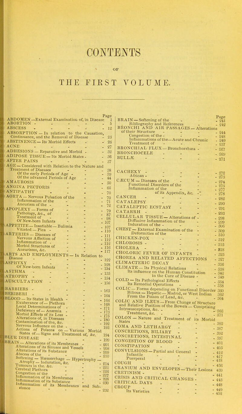 THE CONTENTS OF FIRST VOLUME. i ABDOMEN—External Examination of, in Disease ABORTION - ABSCESS ABSORPTION — In relation to the Causation, Continuance, and the Removal of Disease ABSTINENCE—Its Morbid Effects ACNE - ADHESIONS — Reparative and Morbid - ADIPOSE TISSUE — Its Morbid States - AFTER PAINS - AGE — Considered with Relation to the Nature and Treatment of Diseases - Of the early Periods of Age - Of the advanced Periods of Age AMAUROSIS . ANGINA PECTORIS ... ANTIPATHY . AORTA — Nervous Pulsation of the Inflammation of the - Aneurism of the - APOPLEXY —Forms of Pathology, &c, of Treatment of - Of New-horn Infants - APPETITE — Insatiable — Bulimia Vitiated — Pica - ARTERIES — Diseases of . .  Nervous Affection of Inflammation of - Morbid Structures of . m Aneurisms, &c. . . _ ~ ARTS AND EMPLOYMENTS — In Relation to Disease ... ASPHYXY - . . '. Of New-born Infants ASTHMA - ATROPHY .... AUSCULTATION - BARBIERS - BERIBERI ~ BLOOD — Its States in Health - Exuberance of — Plethora Local Determinations of . Deficiency of— Antcmia . Morbid Effects of its Loss - Alterations of, in Diseases Contamination of the, &c. Nervous Influence on the - Actions of Poisons on — Various Morbid States ot —Signs and Treatment of, &c BLUE DISEASE . . BRAIN— Alterations of its Membranes - Alterations of its Sinuses and Vessels Alterations of its Substance Abscess of the - Softening — Haemorrhage — Hypertrophy — Atrophy —Induration, &c. . 1 umours in the. &c. Cerebral Plethora . I Congestion oi the Inflammation of its Membranes - I inflammation of its Substance inflammation of its Membranes and Subl Page 39 44 50 62 70 70 71 72 79 87 98 107 107 110 HI 112 112 116 117 122 128 134 135 154 156 163 164 166 168 171 173 175 180 192 193 194 199 201 208 209 210 214 221 226 227 228 230 232 BRAIN — Softening of the Bibliography and References BRONCHI AND AIR PASSAGES —Alteration of their Structure - Congestion of the - Inflammations of the—Acute and Chronic Treatment of - BRONCHIAL FLUX — Bronchorrhcea - BRONCHOCELE ... BULLAE .... Page - 241 - 242 - 244 - 248 - 249 - 257 - 267 - 269 - 271 CACHEXY - African - CECUM — Diseases of the Functional Disorders of the Inflammation of the of its Appendix, &c. -~ CANCER - . . .* CATALEPSY ... CATALEPTIC ECSTASY CATARRH - CELLULAR TISSUE — Alterations of - '. Diffusive Inflammation of the Induration of the - C HEST — External Examination of the - Deformities of the CHICKEN-POX \ CHLOROSIS CHOLERA - CHOLORIC FEVER OF INFANTS - CHOREA AND RELATED AFFECTIONS CLIMACTERIC DECAY CLIMATE — Its Physical Relations Its influence on the Human Constitution in the Cure of Disease - COLD — Its Pathological Effects Its Remedial Operations I C0L,l£ — r°™s depending on Functional Disorder Bilious — Hepatic — Madrid, or West Indian I'rom the Poison of Lead, &c. COLIC AND ILEUS-From Change of Structure and Relative Position of the Bowels — Comprising Introsusceptions, &c. - - . 5 Treatment, &c. ... COLON — Nature and Treatment of its Morbid States ... COMA AND LETHARGY - ~ CONCRETIONS, BILIARY - CONCHETIONS, INTESTINAL CONGESTION OF BLOOD - CONSTIPATION CONVULSIONS —Partial and General - Infantile . . Puerperal COUGH ... CRE'nNlSM^13 ENVJELOPES —Their Lesions CRISIS AND CRITICAL CHANGES - CRITICAL DAYS CROUP Its Varieties . Z ■ 272 273 274 275 277 278 282 2B0 291 293 298 299 306 309 310 312 315 318 325 327 3S6 338 342 349 354 358 360 362 364 366 371 382 387 392 397 401 405 412 417 418 436 439 441 443 443 449 452