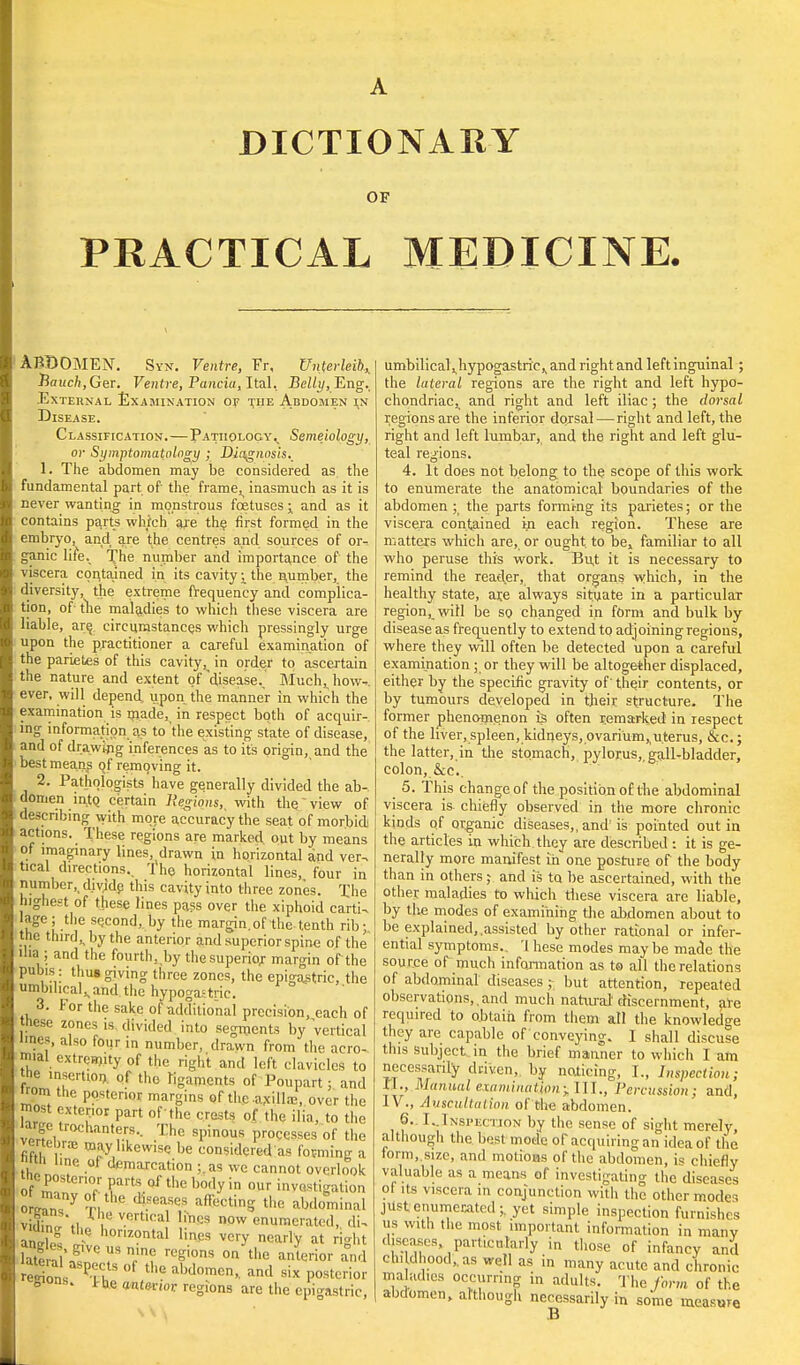 OF PRACTICAL MEDICINE. ABDOMEN. Syn. Ventre, Fr, Unterleib,, Bauch,GeT. Ventre, Panda, Ital, Belly, Eng. External Examination of the Abdomen in Disease. Classification.—Pathology., Semejology, or Symptomatology ; Diagnosis., 1. The abdomen may be considered as the fundamental part of the frame^ inasmuch as it is never wanting in monstrous foetuses -x and as it contains parts which are the first formed in the embryo, and are the centres and sources of or- ganic life. The number and importance of the viscera contained in its cavity j the number, the diversity, the extreme frequency and complica- tion, of tlie maladies to which these viscera are liable, are circumstances which pressingly urge upon the practitioner a careful examination of the parietes of this cavity, in order to ascertain the nature and extent of'disease.. Much,, how-, ever, will depend, upon the manner in which the examination is made, in respect both of acquir- ing information as to 'the existing state of disease, and of drawing inferences as to it's origin, and the best means qf removing it. 2. Pathologists have generally divided the ab- domen into, certain Regions,, with the view of describing with more accuracy the seat of morbid) actions. These regions are marked out by means ot imaginary lines, drawn in horizontal and ver- tical directions., 'ihe horizontal lines, four in number,, dividp this cavity into three zones. The highest of these lines pass over the xiphoid carti- lage; the second, by the margin.of the tenth rib; the third,, by the anterior and superior spine of the dia ; and the fourth, by the superior margin of the pubis : thus giving three zones, the epigastric, the umbilical,, and the hypogastric. 3. For the sake of additional precision, each of tnese zones is divided into segments by vertical lines, also four in number, drawn from the acro- mial extremity of the right and left clavicles to the insertion,, of the ligaments of Poupart; and „ ' tnc posterior margins of the .axilla?, over the most exterior part of 'the crests of the ilia, to the large trochanters. The spinous processes of the fifth r m,-y. CWISC be TOns''dered as forming a nun line ot demarcation ;.as we cannot overlook the postenor parts of the body in our investigation oL?n?y ?r,the ^6aSeS affectinS the abdominal VHhJLti rhuev.ertical lincs now enumerated, di, VKhng the horizontal lines very nearly at right hue aUg'Ve T J? ree',ons on the an<*rior and SL Pxl °f the aWoraen, and six posterior gions. i.oe antetioi regions are the epigastric, umbilical ^hypogastric,, and right and left inguinal; the lateral regions are the right and left hypo- chondriac^ and right and left iliac ; the dorsal regions are the inferior dorsal—right and left, the right and left lumbar, and the right and left glu- teal regions. 4. It does not belong to the seope of this work to enumerate the anatomical boundaries of the abdomen ; the parts forming its parietes; or the viscera contained in each region. These are matters which are, or ought to be, familiar to all who peruse this work. Bu,t it is necessary to remind the reader, that organs which, in the healthy state, ar,e always situate in a particular region, will be so changed in form and bulk by disease as frequently to extend to adjoining regions, where they will often lie detected upon a careful examination ; or they will be altogether displaced, either by the specific gravity of' their contents, or by tumours developed in their structure. The former phenomenon is often remarked in respect of the liver, spleen, kidneys, ovarium,,uterus, &c; the latter, in the stomach, pylorus,, gall-bladder, colon, &c. 5. This change of the position of the abdominal viscera is. chiefly observed in the more chronic kinds of organic diseases,, and' is pointed out in the articles in which they are described : it is ge- nerally more manifest in one posture of the body than in others; and is to be ascertained, with the other maladies to which these viscera are liable, by the modes of examining the abdomen about to be explained,.assisted by other rational or infer- ential symptoms., '1 hese modes maybe made the source of much information as to all the relations of abdominal diseases ; but attention, repeated observations,, and much natural' discernment, are required to obtain from them all the knowledge they are capable of conveying. I shall discuse this subject in the brief manner to which I am necessarily driven, by noticing, I., Inspection; II., Manual examination; I1T., Percussion; and, IV., Auscultation of the abdomen. 6. I. inspection by the sense of sight merely, although the best mode of acquiring an idea of the form, size, and motious of the abdomen, is chiefly valuable as a means of investigating the diseases of its viscera in conjunction with the other modes just enumerated;, yet simple inspection furnishes us with the most important information in many diseases .particularly in those of infancy anil childhood, as well as in many acute and chronic maladies occurring in adults. The Am of the abdomen, although necessarily in some measure B