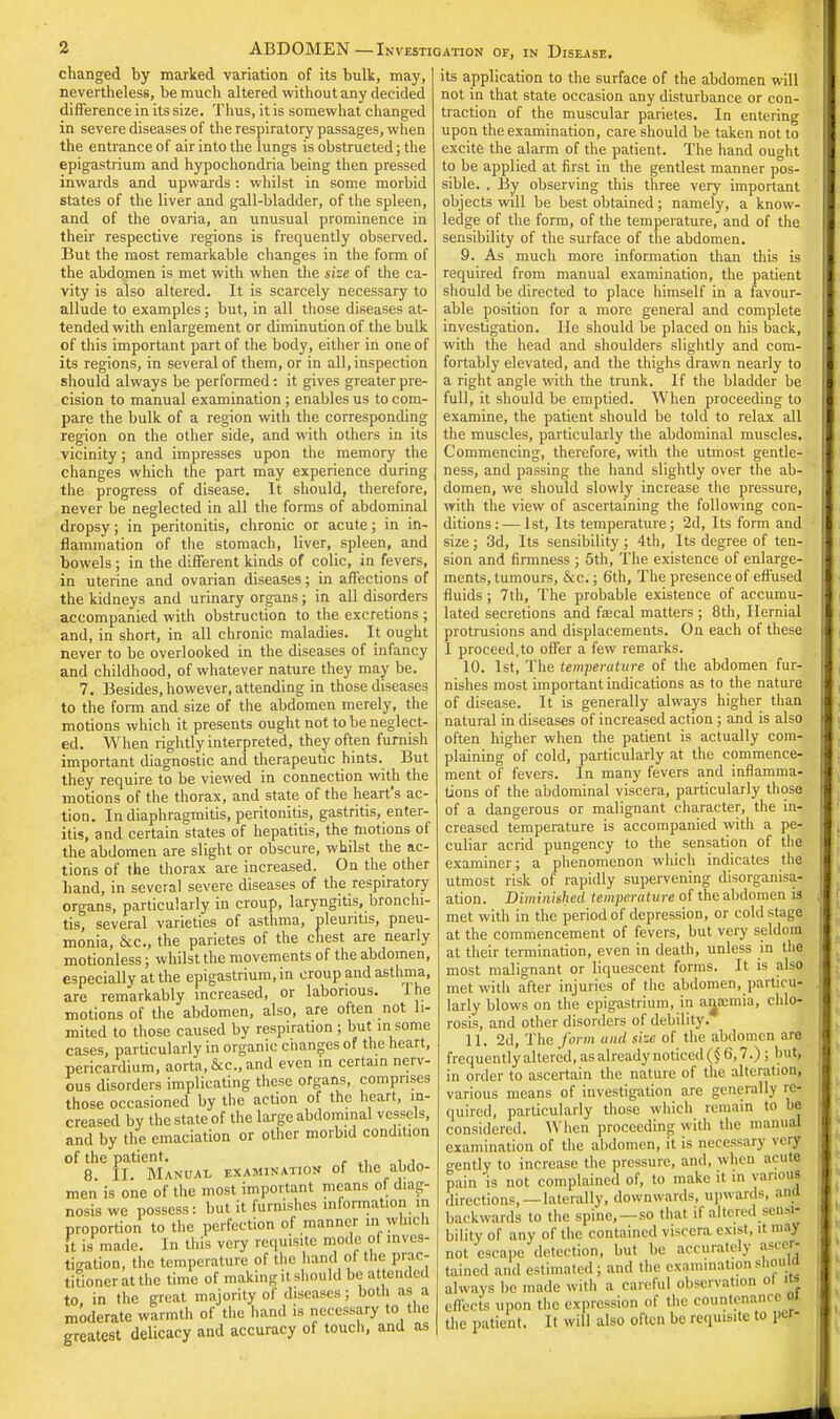 changed by marked variation of its bulk, may, nevertheless, be much altered without any decided difference in its size. Thus, it is somewhat changed in severe diseases of the respiratory passages, when the entrance of air into the lungs is obstructed; the epigastrium and hypochondria being then pressed inwards and upwards : whilst in some morbid states of the liver and gall-bladder, of the spleen, and of the ovaria, an unusual prominence in their respective regions is frequently observed. But the most remarkable changes in the form of the abdomen is met with when the size of the ca- vity is also altered. It is scarcely necessary to allude to examples; but, in all those diseases at- tended with enlargement or diminution of the bulk of this important part of the body, either in one of its regions, in several of them, or in all, inspection should always be performed: it gives greater pre- cision to manual examination ; enables us to com- pare the bulk of a region witli the corresponding region on the other side, and with others in its vicinity; and impresses upon the memory the changes which the part may experience during the progress of disease. It should, therefore, never be neglected in all the forms of abdominal dropsy; in peritonitis, chronic or acute; in in- flammation of the stomach, liver, spleen, and bowels; in the different kinds of colic, in fevers, in uterine and ovarian diseases; in affections of the kidneys and urinary organs; in all disorders accompanied with obstruction to the excretions ; and, in short, in all chronic maladies. It ought never to be overlooked in the diseases of infancy and childhood, of whatever nature they may be. 7. Besides, however, attending in those diseases to the form and size of the abdomen merely, the motions which it presents ought not to be neglect- ed. When rightly interpreted, they often furnish important diagnostic and therapeutic hints. But they require to be viewed in connection with the motions of the thorax, and state of the heart's ac- tion. In diaphragmitis, peritonitis, gastritis, enter- itis, and certain states of hepatitis, the motions of the abdomen are slight or obscure, whilst the ac- tions of the thorax are increased. On the other hand, in several severe diseases of the respiratory organs, particularly in croup, laryngitis, bronchi- tis, several varieties of asthma, pleuntis, pneu- monia, &c, the parietes of the chest are nearly motionless; whilst the movements of the abdomen, especially at the epigastrium, in croup and asthma, are remarkably increased, or laborious. Ihe motions of the abdomen, also, are often not li- mited to those caused by respiration ; but in some cases, particularly in organic changes of the heart, pericardium, aorta,&c, and even in certain nerv- ous disorders implicating these organs, comprises those occasioned by the action of the heart, in- creased by the state of the large abdominal vessels, and by the emaciation or other morbid condition of the patient. , 8. IT. Manual examination of the abdo- men is one of the most important means of diag- nosis we possess: but it furnishes information in proportion to the perfection of manner in which ft is made. In this very requisite mode of inves- tigation, the temperature of the hand of the prac- titioner at the time of makingil should be attended to, in the great majority of diseases both as a moderate warmth of the hand is necessary to the greatest delicacy and accuracy of touch, and as its application to the surface of the abdomen will not in that state occasion any disturbance or con- traction of the muscular parietes. In entering upon the examination, care should be taken not to excite the alarm of the patient. The hand ought to be applied at first in the gentlest manner pos- sible. . By observing this three very important objects will be best obtained; namely, a know- ledge of the form, of the temperature, and of the sensibility of the surface of the abdomen. 9. As much more information than this is required from manual examination, the patient should be directed to place himself in a favour- able position for a more general and complete investigation. He should be placed on his back, with the head and shoulders slightly and com- fortably elevated, and the thighs drawn nearly to a right angle with the trunk. If the bladder be full, it should be emptied. When proceeding to examine, the patient should be told to relax all the muscles, particularly the abdominal muscles. Commencing, therefore, with the utmost gentle- ness, and passing the hand slightly over the ab- domen, we should slowly increase the pressure, with the view of ascertaining the following con- ditions:— 1st, Its temperature; 2d, Its form and size; 3d, Its sensibility; 4th, Its degree of ten- sion and firmness ; 5th, The existence of enlarge- ments, tumours, &c.; 6th, The presence of effused fluids; 7th, The probable existence of accumu- lated secretions and fascal matters ; 8th, Hernial protrusions and displacements. On each of these 1 proceed, to offer a few remarks. 10. 1st, The temperature of the abdomen fur- nishes most important indications as to the nature of disease. It is generally always higher than natural in diseases of increased action ; and is also often higher when the patient is actually com- plaining of cold, particularly at the commence- ment of fevers. In many fevers and inflamma- tions of the abdominal viscera, particularly those of a dangerous or malignant character, the in- creased temperature is accompanied with a pe- culiar acrid pungency to the sensation of the examiner; a phenomenon which indicates the utmost risk of rapidly supervening disorganisa- ation. Diminished temperature of the abdomen is met with in the period of depression, or cold stage at the commencement of fevers, but very seldom at their termination, even in death, unless in the most malignant or liquescent forms. It is alsfl met with after injuries of the abdomen, particu- larly blows on the epigastrium, in ansemia, chlo- rosis, and other disorders of debility. 11. 2d, The form and size of the abdomen are frequentlyaltered,asalreadynoticed($6,7.): buj in order to ascertain the nature of the alteration, various means of investigation are generally re- quired, particularly those which remain to he considered. When proceeding with the manual examination of the abdomen, it is necessary my gently to increase the pressure, and, when acute pain 'is not complained of, to make it in various directions,—laterally, downwards, upward-, anjj backwards to the spine,—so that it altered sen* bility of any of the contained viscera exist, it may not escape detection, but be accurately asceg taincd and estimated ; and the examination shouw always be made with a careful observation oi «| effects upon the expression of the countenance « the patient. It will also often be requisite to per-