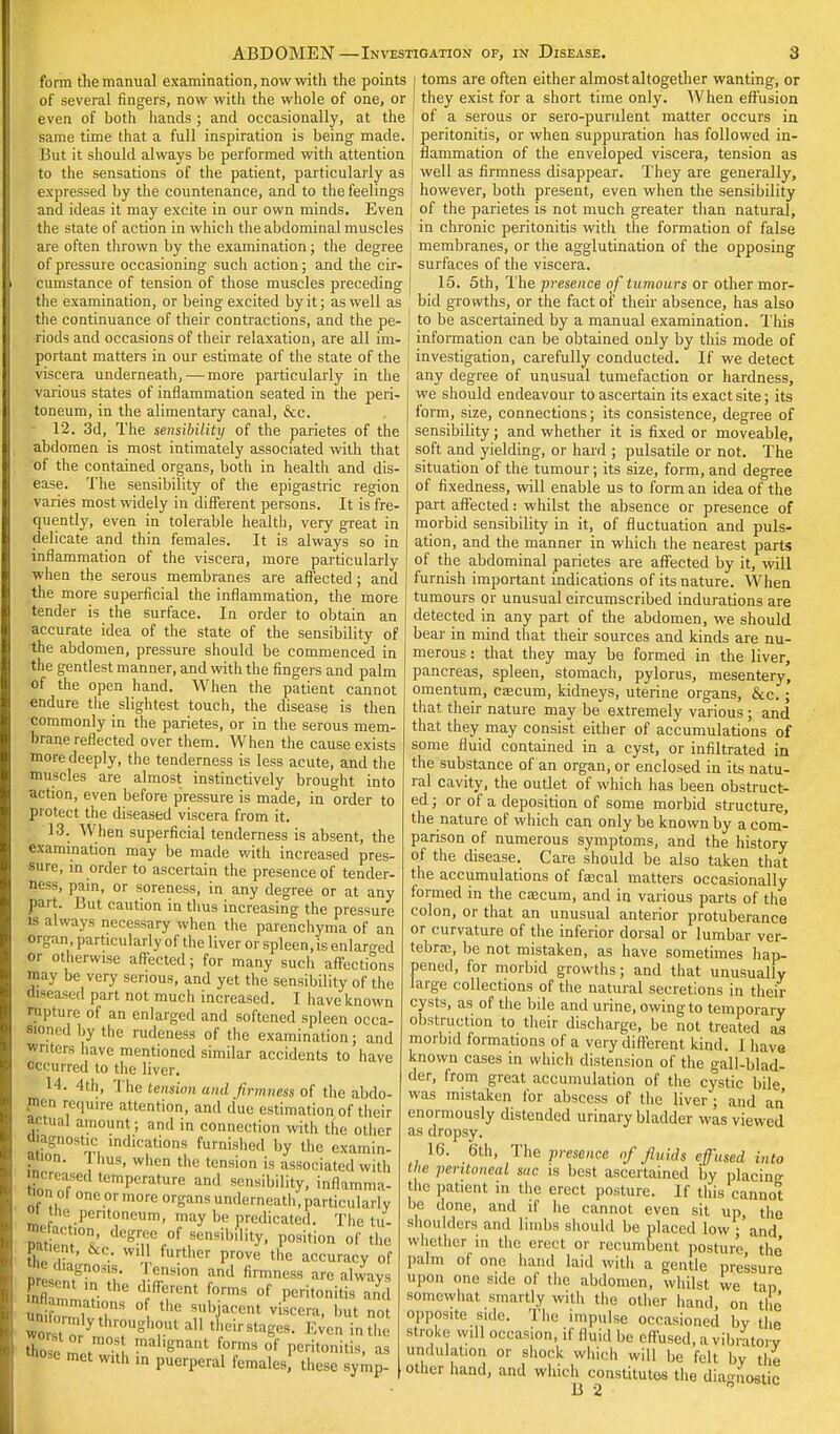 ABDOMEN - form the manual examination, now with the points of several fingers, now with the whole of one, or even of both hands ; and occasionally, at the same time that a full inspiration is being made. But it should always be performed with attention to the sensations of the patient, particularly as expressed by the countenance, and to the feelings and ideas it may excite in our own minds. Even the state of action in which the abdominal muscles are often thrown by the examination; the degree of pressure occasioning such action; and the cir- cumstance of tension of those muscles preceding the examination, or being excited by it; as well as the continuance of their contractions, and the pe- riods and occasions of their relaxation, are all im- portant matters in our estimate of the state of the viscera underneath, — more particularly in the various states of inflammation seated in the peri- toneum, in the alimentary canal, &c. 12. 3d, The sensibility of the parietes of the abdomen is most intimately associated with that of the contained organs, both in health and dis- ease. The sensibility of the epigastric region varies most widely in different persons. It is fre- quently, even in tolerable health, very great in delicate and thin females. It is always so in inflammation of the viscera, more particularly when the serous membranes are affected; and the more superficial the inflammation, the more tender is the surface. In order to obtain an accurate idea of the state of the sensibility of the abdomen, pressure should be commenced in the gentlest manner, and with the fingers and palm of the open hand. When the patient cannot endure the slightest touch, the disease is then commonly in the parietes, or in the serous mem- brane reflected over them. When the cause exists more deeply, the tenderness is less acute, and the muscles are almost instinctively brought into action, even before pressure is made, in order to protect the diseased viscera from it. 13. When superficial tenderness is absent, the examination may be made with increased pres- sure, in order to ascertain the presence of tender- ing, pain, or soreness, in any degree or at any part. But caution in thus increasing the pressure is always necessary when the parenchyma of an organ , particularly of the liver or spleen, is enlarged or otherwise affected; for many such affections may be very serious, and yet the sensibility of the diseased part not much increased. I have known rupture of an enlarged and softened spleen occa- sional by the rudeness of the examination; and writers have mentioned similar accidents to have occurred to the liver. 4th, The tension and firmness of the abdo- men require attention, and due estimation of their actual amount; and in connection with the other Ojagnostic indications furnished by the examin- ation. 1 hus, when the tension is associated with £eased temperature and sensibility, inflamma- ™» o| one or more organs underneath, particularly °» the peritoneum, may be predicated. The tu- »; ncjori degree of sensibility, position of the &c. will further prove the accuracy of , ;'.,l,Tn,M-;- TT™ and firmness are always Pre ent ,„ the d fferent forms of rf . . J wor orymir?ugh?.ut a11 T^- Even in the ' n,os malignant forms of peritonitis, as wose met with in puerperal females these symp- Investigation of, in Disease. 3 toms are often either almost altogether wanting, or they exist for a short time only. When effusion of a serous or sero-purulent matter occurs in peritonitis, or when suppuration has followed in- flammation of the enveloped viscera, tension as well as firmness disappear. They are generally, however, both present, even when the sensibility of the parietes is not much greater than natural, in chronic peritonitis with the formation of false membranes, or the agglutination of the opposing surfaces of the viscera. 15. 5th, The presence of tumours or other mor- bid growths, or the fact of their absence, has also to be ascertained by a manual examination. This information can be obtained only by this mode of investigation, carefully conducted. If we detect any degree of unusual tumefaction or hardness, we should endeavour to ascertain its exact site; its form, size, connections; its consistence, degree of sensibility; and whether it is fixed or moveable, soft and yielding, or hard ; pulsatile or not. The situation of the tumour; its size, form, and degree of fixedness, will enable us to form an idea of the part affected: whilst the absence or presence of morbid sensibility in it, of fluctuation and puls- ation, and the manner in which the nearest parts of the abdominal parietes are affected by it, will furnish important indications of its nature. When tumours or unusual circumscribed indurations are detected in any part of the abdomen, we should bear in mind that their sources and kinds are nu- merous : that they may be formed in the liver, pancreas, spleen, stomach, pylorus, mesentery, omentum, caacum, kidneys, uterine organs, &c.; that their nature may be extremely various ; and that they may consist either of accumulations of some fluid contained in a cyst, or infiltrated in the substance of an organ, or enclosed in its natu- ral cavity, the outlet of which has been obstruct- ed ; or of a deposition of some morbid structure, the nature of which can only be known by a com- parison of numerous symptoms, and the history of the disease. Care should be also taken that the accumulations of faecal matters occasionally formed in the caacum, and in various parts of the colon, or that an unusual anterior protuberance or curvature of the inferior dorsal or lumbar ver- tebras, be not mistaken, as have sometimes hap- pened, for morbid growths; and that unusually large collections of the natural secretions in their cysts, as of the bile and urine, owing to temporary obstruction to their discharge, be not treated as morbid formations of a very different kind. I have known cases in which distension of the gall-blad- der, from great accumulation of the cystic bil« was mistaken for abscess of the liver; and an enormously distended urinary bladder was viewed as dropsy. 16. 6th, The presence of fluids effused into the peritoneal sue is best ascertained by placino- the patient in the erect posture. If this cannot be done, and if he cannot even sit up, the shoulders and limbs should be placed low • and whether in the erect or recumbent posture the palm of one hand laid with a gentle pressure upon one side of the abdomen, whilst we tan somewhat smartly with the other hand, on the opposite side. The impulse occasioned by the stroke will occasion, if fluid be effused, a vibratory undulation or shock which will be felt by the other hand, and which constitutes the diagnostic