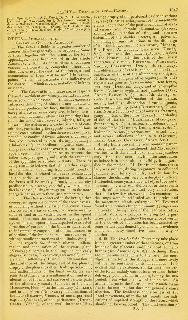 puti. Upsala:, 1797. —J- P. Frank, De Car. Horn. Morb. 1. vi. pars i. p. 52. — Vidal, Sur le Gaz Animal considere dans les Maladies. Marseille, 1809. — Renauldin, ini Diet des Sc. Med. vol. xvi. p. 16. — Chomel, in Diet, de Mede- cine, t. xvii. p. 186. _ M, Good, Study of Med. by Cooper, voL i. p. 173. FCETUS — Diseases of the. Classif.— General Pathology. 1. The fxtus is liable to a greater number of diseases than has generally been supposed. Some of these, together with the lesions of the foetal appendages, have been noticed in the article Abortion, $ 10. As these diseases occasion various malformations, congenital alterations, abortions, or even the death of the foetus, a brief enumeration of them will be useful in various points of view, but particularly as indicative of the sources, in which several maladies of infancy originate. 2. i. The Causes of foetal disease are, as respects the mother—violent or prolonged mental emotions; imperfect or unwholesome nourishment; excessive fulness or deficiency of blood ; a morbid state of this fluid, produced by food, medicines, or dis- ease ; alteratives, as mercury, &c, in large doses, or too long continued ; attempts at procuring abor- tion ; the use of strait corsets; injuries, falls, or blows on the abdomen ; a cachectic state of con- stitution, particularly the syphilitic and scrofulous taints ; constitutional or other diseases, as eruptive, periodic, or continued fevers, tubercular consump- tion, &c.; venereal excesses during pregnancy ; a laborious life, or inordinate physical exertion, and previous lesions of the ovaria, uterus, or fcetal appendages. The chief causes as respects the father, are, predisposing only, with the exception of the syphilitic or scrofulous taints. There is every reason to believe that, if the father is aged, or debilitated, or suffering from constitutional or local disorder, associated with sexual exhaustion, at the period when impregnation is effected, the foetus will be weakly formed, and thereby predisposed to disease, especially when the mo- ther is exposed, during utero-gestation, to the more energetic causes, or to those just enumerated. 3. ii. The Diseases observed in the fcetus, either consequent upon one or more of the above causes, or occurring without any assignable cause, are— 1st. As respects the cerebrospinal system — effu- sions of fluid in the ventricles, or in the spinal canal, or between the membranes, giving rise to hydrocephalus, spina bifida, imperfect or arrested formation of portions of the brain or spinal cord, to inflammatory congestion of the membranes, or of portions of the brain or cerebellum (Lob3tein), with spasmodic contractions of the limbs, &c.; — 2d. As regards the thoracic viscera — inflam- mation and suppuration of the thymus gland (Veron); tubercles in the lungs, in the early stages (Billard, Langstaff, and myself), and in a state of softening (Husson); inflammation of the substance of the lungs, and of the pleura ; dropsy of the pleural cavities ; hydro-pericardium, and malformations of the heart;—3d. As res- pects the abdominal viscera inflammation, and even ulceration, of the internal surface of various parts of the alimentary canal; tubercles in the liver (Hoogeven, Husson),in the mesentery (Oehler), and in the spleen (Billard); inflammations of the liver (Bracket, Veron), of one supra-renal capsule (Andral), of the peritoneum (Desor- meaux, Veron), of the small intestines (Bil- FCETUS —Diseases of the—Causes. 1047 lard) ; dropsy of the peritoneal cavity in various degrees (Duges); enlargement of the mesenteric glands ; accretions of the peritoneum, and of seve- ral viscera, from chronic inflammation (Andry, and myself); retention of urine, and excessive distension of the bladder, ureters, and pelves of the kidneys, from obstructions to the discharge of it in the liquor amnii (Sandifort, Moreatj, Ph. Pinel, A. Cooper, Chaussier, Duges, &c.) ; rupture of the bladder (Duges) ; lesions of the kidneys, and other parts of the urinary apparatus (Ruysch, Hoffmann, Wrisbrerg, Vrolik, Boetschler, Denis, Boivin, &c); and obliterations of canals, and occlusions of their outlets, as of those of the alimentary canal, and of the urinary and generative organs ; — 4th. As respects the general frame — intermittent fevers, small-pox (Deuttel, &c), and other eruptive fevers (Andry) ; syphilis, and jaundice (Hey, Andry, Baumes,&c);— and, 5th. As regards external parts—malformation of the palate, mouth, and lips ; dislocation of various joints, and even of the hip joint (Dupuytren, Chaus- sier, North) ; contractions of muscles; fractures, gangrene, &c. of the limbs (Joerg) ; hardening of the cellular tissue (Uzembezius, Mauriceau, Stratford, &c.) ; anasarca, and oedema of one or more limbs (Gardien, Duces, Andry, &c.) ; hydrocele (Andry) ; various tumours and naevi; and several affections of the skin (Goeckel, Ledel, Oehler, Chaussier, Andry, &c). 4. My limits prevent me from remarking upon these; but it may be mentioned, that Mauriceau was born with the small-pox ; and that jaundice may arise in the foetus—1st, from the same causes as induce it in the adult; and, 2dly, from jaun- dice in the mother. M. Duges mentions that a lady was subject, during pregnancy, to colic and jaundice from biliary calculi; and, in four in- stances, the children were born deeply jaundiced. I attended, some years since, a lady in tubercular consumption, who was delivered, in the seventh month, of an emaciated and very small foetus, that died a few days afterwards. On examination, the lungs were found loaded with tubercles, and the mesenteric glands enlarged. M. Tonnele found an enormous fungoid tumour (J'ungus ha- matodes) on the right side of the head of a foetus ; and M. Voisin, a polypus adhering to the pos- terior pait of the palate.—The existence of worms in the bowels of the foetus has been asserted by some writers, and denied by others. The evidence is not sufficiently conclusive either one way or another. 5. iii. The Death of the Fxtus may take place from the greater number of these diseases, or from lesions of the placenta, umbilical cord, or mem- branes (see Abortion, § 10.). Although there are numerous exceptions to the rule, the more vigorous the fcetus, the stronger and more lively will be the sensations of its movements. It is evident that the existence, and far less the nature, of the fcetal malady cannot be ascertained before delivery; yet, in some instances, it may be sus- pected, from what is known of the causes. An attack of ague in the foetus is usually made mani- fest to the mother; but does not generally cause abortion. The feebleness and slowness of the fcetal movements, after the fifth month, are indi- cations of impaired strength of the fcetus, which should not be overlooked. The total cessation of