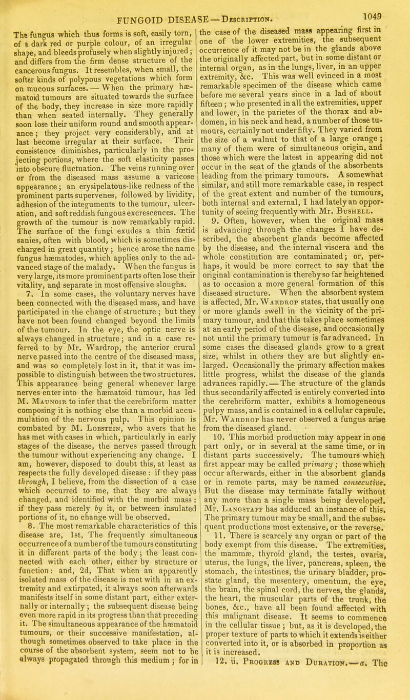 The fungus which thus forms is soft, easily torn, of a dark red or purple colour, of an irregular shape, and bleeds profusely when slightly injured; and differs from the firm dense structure of the cancerous fungus. It resembles, when small, the softer kinds of polypous vegetations which form on mucous surfaces. — When the primary ha> matoid tumours are situated towards the surface of the body, they increase in size more rapidly than when seated internally. They generally soon lose their uniform round and smooth appear- ance ; they project very considerably, and at last become irregular at their surface. Their consistence diminishes, particularly in the pro- jecting portions, where the soft elasticity passes into obscure fluctuation. The veins running over or from the diseased mass assume a varicose appearance; an erysipelatous-like redness of the prominent parts supervenes, followed by lividity, adhesion of the integuments to the tumour, ulcer- ation, and soft reddish fungous excrescences. The growth of the tumour is now remarkably rapid. The surface of the fungi exudes a thin foetid sanies, often with blood, which is sometimes dis- charged in great quantity ; hence arose the name fungus hsematodes, which applies only to the ad- vauced stage of the malady. When the fungus is very large, its more prominent parts often lose their vitality, and separate in most offensive sloughs. 7. In some cases, the voluntary nerves have been connected with the diseased mass, and have participated in the change of structure ; but they have not been found changed beyond the limits of the tumour. In the eye, the optic nerve is always changed in structure ; and in a case re- ferred to by Mr. Wardrop, the anterior crural nerve passed into the centre of the diseased mass, and was so completely lost in it, that it was im- possible to distinguish between the two structures. This appearance being general whenever large nerves enter into the haematoid tumour, has led M. Maunoih to infer that the cerebriform matter composing it is nothing else than a morbid accu- mulation of the nervous pulp. This opinion is combated by M. Lobstein, who avers that he has met with cases in which, particularly in early stages of the disease, the nerves passed through the tumour without experiencing any change. I am, however, disposed to doubt this, at least as respects the fully developed disease: if they pass through, I believe, from the dissection of a case which occurred to me, that they are always changed, and identified with the morbid mass : if they pass merely by it, or between insulated portions of it, no change will be observed. 8. The most remarkable characteristics of this disease are, 1st, The frequently simultaneous occurrenceof a number of the tumours constituting it in different parts of the body ; the least con- nected with each other, either by structure or function: and, 2d, That when an apparently isolated mass of the disease is met with in an ex- tremity and extirpated, it always soon afterwards manifests itself in some distant part, either exter- nally or internally ; the subsequent disease being even more rapid in its progress than that preceding it. The simultaneous appearance of the hnematoid tumours, or their successive manifestation, al- though sometimes observed to take place in the course of the absorbent system, seem not to be always propagated through this medium ; for in FUNGOID DISEASE—-Description. 1049 the case of the diseased mass appearing first in one of the lower extremities, the subsequent occurrence of it may not be in the glands above the originally affected part, but in some distant or internal organ, as in the lungs, liver, in an upper extremity, Sec. This was well evinced in a most remarkable specimen of the disease which came before me several years since in a lad of about fifteen; who presented in all the extremities, upper and lower, in the parietes of the thorax and ab- domen, in his neck and head, a number of those tu- mours, certainly not under fifty. They varied from the size of a walnut to that of a large orange; many of them were of simultaneous origin, and those which were the latest in appearing did not occur in the seat of the glands of the absorbents leading from the primary tumours. A somewhat similar, and still more remarkable case, in respect of the great extent and number of the tumours, both internal and external, I had lately an oppor- tunity of seeing frequently with Mr. Bushell. 9. Often, however, when the original mass is advancing through the changes I have de- scribed, the absorbent glands become affected by the disease, and the internal viscera and the whole constitution are contaminated; or, per- haps, it would be more correct to say that the original contamination is thereby so far heightened as to occasion a more general formation of this diseased structure. When the absorbent system is affected, Mr. Wardrop states, that usually one or more glands swell in the vicinity of the pri- mary tumour, and that this takes place sometimes at an early period of the disease, and occasionally not until the primary tumour is far advanced, la some cases the diseased glands grow to a great size, whilst in others they are but slightly en- larged. Occasionally the primary affection makes little progress, whilst the disease of the glands advances rapidly. — The structure of the glands thus secondarily affected is entirely converted into the cerebriform matter, exhibits a homogeneous pulpy mass, and is contained in a cellular capsule. Mr. Wardrop has never observed a fungus arise from the diseased gland. 10. This morbid production may appear in one part only, or in several at the same time, or in distant parts successively. The tumours which first appear may be called primary ; those which occur afterwards, either in the absorbent glands or in remote parts, may be named consecutive. But the disease may terminate fatally without any more than a single mass being developed. Mr. Langstaff has adduced an instance of this. The primary tumour may be small, and the subse- quent productions most extensive, or the reverse. 11. There is scarcely any organ or part of the body exempt from this disease. The extremities, the mamma;, thyroid gland, the testes, ovaria, uterus, the lungs, the liver, pancreas, spleen, the stomach, the intestines, the urinary bladder, pro- state gland, the mesentery, omentum, the eye, the brain, the spinal cord, the nerves, the glands, the heart, the muscular parts of the trunk, the bones, &c, have all been found affected with this malignant disease. It seems to commence in the cellular tissue ; but, as it is developed, the proper texture of parts to which it extends is either converted into it, or is absorbed in proportion as it is increased. 12. ii. Prooiiem and Duration. — a. The