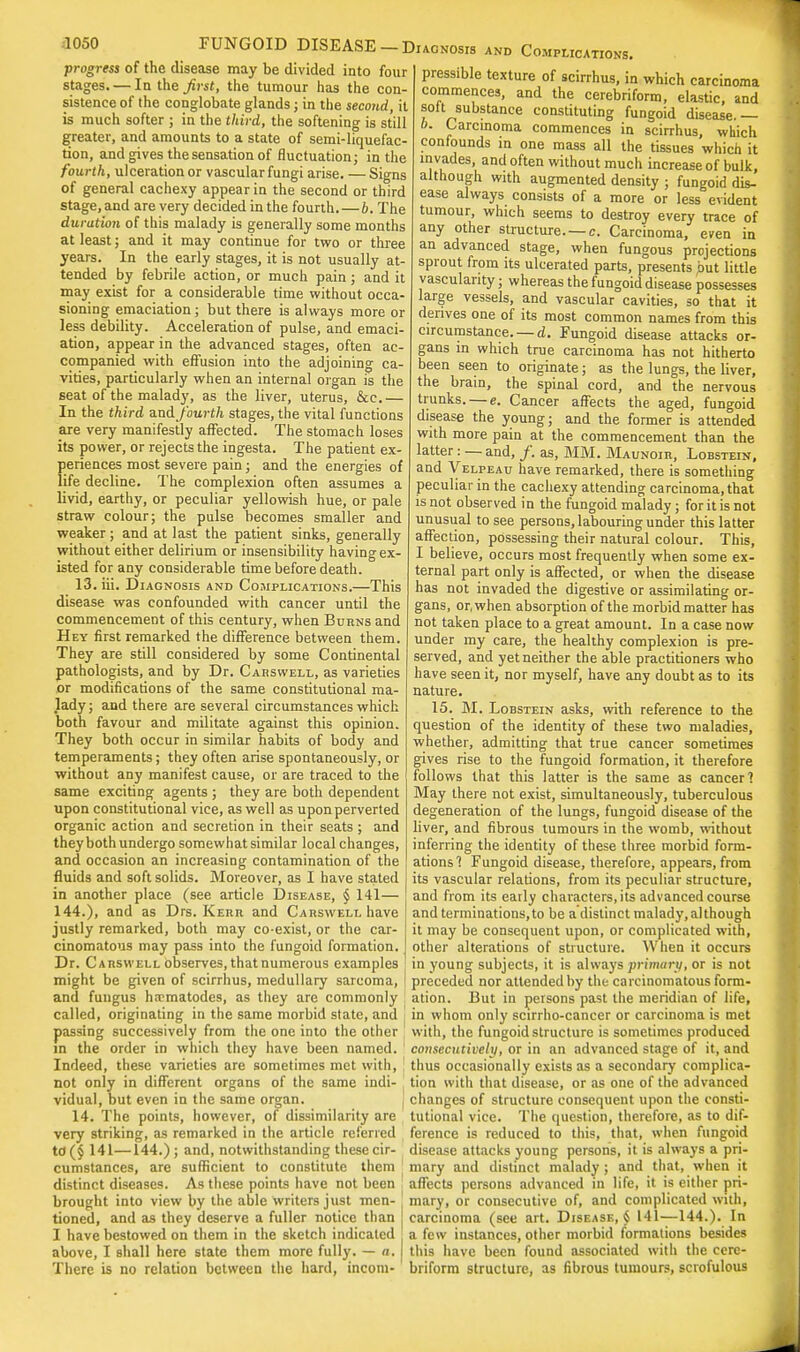 progress of the disease may be divided into four stages. — lathe Jirst, the tumour has the con- sistence of the conglobate glands; in the second, it is much softer ; in the third, the softening is still greater, and amounts to a state of semi-liquefac- tion, and gives the sensation of fluctuation; in the fourth, ulceration or vascular fungi arise. — Signs of general cachexy appear in the second or third stage, and are very decided in the fourth.—b. The duration of this malady is generally some months at least; and it may continue for two or three years. In the early stages, it is not usually at- tended by febrile action, or much pain; and it may exist for a considerable time without occa- sioning emaciation; but there is always more or less debility. Acceleration of pulse, and emaci- ation, appear in the advanced stages, often ac- companied with effusion into the adjoining ca- vities, particularly when an internal organ is the seat of the malady, as the liver, uterus, &c.— In the third and fourth stages, the vital functions are very manifestly affected. The stomach loses its power, or rejects the ingesta. The patient ex- periences most severe pain; and the energies of life decline. The complexion often assumes a livid, earthy, or peculiar yellowish hue, or pale straw colour; the pulse becomes smaller and weaker; and at last the patient sinks, generally without either delirium or insensibility having ex- isted for any considerable time before death. 13. iii. Diagnosis and Complications.—This disease was confounded with cancer until the commencement of this century, when Buhns and Hey first remarked the difference between them. They are still considered by some Continental pathologists, and by Dr. Carswell, as varieties or modifications of the same constitutional ma- lady; and there are several circumstances which both favour and militate against this opinion. They both occur in similar habits of body and temperaments; they often arise spontaneously, or without any manifest cause, or are traced to the same exciting agents ; they are both dependent upon constitutional vice, as well as upon perverted organic action and secretion in their seats ; and they both undergo somewhat similar local changes, and occasion an increasing contamination of the fluids and soft solids. Moreover, as I have stated in another place (see article Disease, § 141— 144.), and as Drs. Kerr and Carswell have justly remarked, both may co-exist, or the car- cinomatous may pass into the fungoid formation. Dr. Carswell observes, thatnumerous examples might be given of scirrhus, medullary sarcoma, and fungus ha-matodes, as they are commonly called, originating in the same morbid state, and passing successively from the one into the other in the order in which they have been named. Indeed, these varieties are sometimes met with, not only in different organs of the same indi- vidual, but even in the same organ. 14. The points, however, of dissimilarity are very striking, as remarked in the article referred td (§ 141—144.) ; and, notwithstanding these cir- cumstances, are sufficient to constitute them distinct diseases. As these points have not been brought into view by the able writers just men- tioned, and as they deserve a fuller notice than I have bestowed on them in the sketch indicated above, I shall here state them more fully. — a. There is no relation between the hard, incom- and Complications. pressible texture of scirrhus, in which carcinoma commences, and the cerebriform, elastic, and soft substance constituting fungoid disease.— I). Carcinoma commences in scirrhus, which confounds in one mass all the tissues which it invades, and often without much increase of bulk, although with augmented density ; fungoid dis- ease always consists of a more or less evident tumour, which seems to destroy every trace of any other structure. —c. Carcinoma, even in an advanced stage, when fungous projections sprout from its ulcerated parts, presents but little vascularity; whereas the fungoid disease possesses large vessels, and vascular cavities, so that it derives one of its most common names from this circumstance. — d. Fungoid disease attacks or- gans in which true carcinoma has not hitherto been seen to originate; as the lungs, the liver, the brain, the spinal cord, and the nervous trunks. — e. Cancer affects the aged, fungoid disease the young; and the former is attended with more pain at the commencement than the latter: — and, /. as, MM. Maunoir, Lobstein, and Velpeau have remarked, there is something peculiar in the cachexy attending carcinoma, that is not observed in the fungoid malady; for it is not unusual to see persons, labouring under this latter affection, possessing their natural colour. This, I believe, occurs most frequently when some ex- ternal part only is affected, or when the disease has not invaded the digestive or assimilating or- gans, or, when absorption of the morbid matter has not taken place to a great amount. In a case now under my care, the healthy complexion is pre- served, and yet neither the able practitioners who have seen it, nor myself, have any doubt as to its nature. 15. M. Lobstein asks, with reference to the question of the identity of these two maladies, whether, admitting that true cancer sometimes gives rise to the fungoid formation, it therefore follows that this latter is the same as cancer; May there not exist, simultaneously, tuberculous degeneration of the lungs, fungoid disease of the liver, and fibrous tumours in the womb, without inferring the identity of these three morbid form- ations ? Fungoid disease, therefore, appears, from its vascular relations, from its peculiar structure, and from its eaily characters, its advanced course and terminations, to be a distinct malady, although it may be consequent upon, or complicated with, other alterations of structure. When it occurs in young subjects, it is always primary, or is not preceded nor attended by the carcinomatous form- ation. But in persons past the meridian of life, in whom only scirrho-cancer or carcinoma is met with, the fungoid structure is sometimes produced consecutively, or in an advanced stage of it, and thus occasionally exists as a secondary complica- tion with that disease, or as one of the advanced changes of structure consequent upon the consti- tutional vice. The question, therefore, as to dif- ference is reduced to this, that, when fungoid disease attacks young persons, it is always a pri- mary and distinct malady ; and that, when it affects persons advanced in life, it is either pri- mary, or consecutive of, and complicated with, carcinoma (see art. Disease, § 141—144.). In a few instances, other morbid formations besides this have been found associated with the cere- briform structure, as fibrous tumours, scrofulous