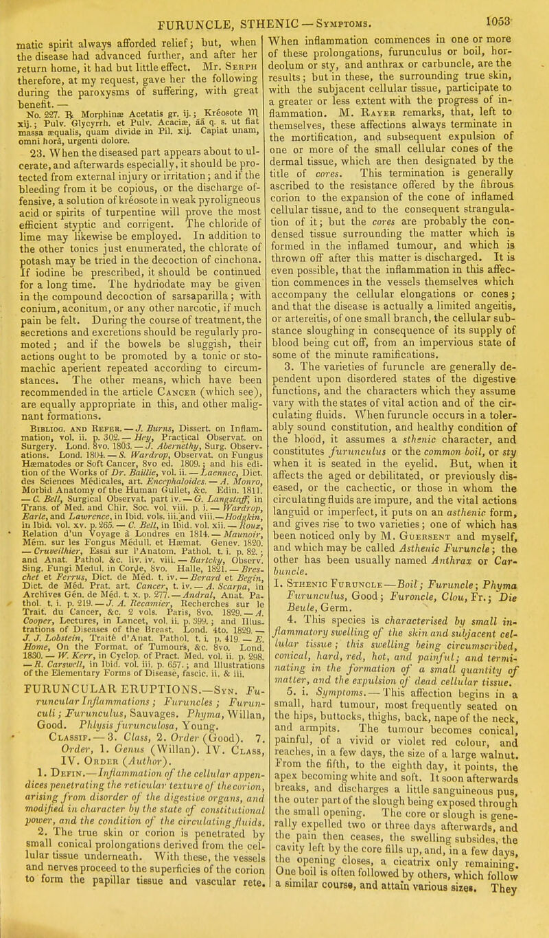 FURUNCLE, STH matic spirit always afforded relief; but, when the disease had advanced further, and after her return home, it had but little effect. Mr. Serph therefore, at my request, gave her the following during the paroxysms of suffering, with great benefit. — No. 227. B Morphina: Acetatis gr. ij.; Kreosote 111 xij.; Pulv. Glycyrrh. et Pulv. Acacia;, aa q. s. ut fiat massa aequalis, quam divide in Pil. xij. Capiat unam, omni hora, urgenti dolore. 23. When the diseased part appears about to ul- cerate, and afterwards especially, it should be pro- tected from external injury or irritation; and if the bleeding from it be copious, or the discharge of- fensive, a solution of kreosote in weak pyroligneous acid or spirits of turpentine will prove the most efficient styptic and corrigent. The chloride of lime may likewise be employed. In addition to the other tonics just enumerated, the chlorate of potash may be tried in the decoction of cinchona. If iodine be prescribed, it should be continued for a long time. The hydriodate may be given in the compound decoction of sarsaparilla ; with conium, aconitum, or any other narcotic, if much pain be felt. During the course of treatment, the secretions and excretions should be regularly pro- moted ; and if the bowels be sluggish, their actions ought to be promoted by a tonic or sto- machic aperient repeated according to circum- stances. The other means, which have been recommended in the article Cancer (which see), are equally appropriate in this, and other malig- nant formations. Bibliog. and Refeh. — J. Burns, Dissert, on Inflam- mation, vol. ii. p. 302. — Hey, Practical Observat. on Surgery. Lond. 8vo. 1803. — J. Abernethy, Surg. Observ- ations. Lond. 1804. — S. Wardrop, Observat. on Fungus Haematodes or Soft Cancer, 8vo ed. 1809.; and his edi- tion of the Works of Dr. Baillie, vol. ii. — Laennec, Diet, des Sciences Medicales, art. Enccphaloides. — A. Monro, Morbid Anatomy of the Human Gullet, &c. Edin. 1811. — C. Bell, Surgical Observat. part iv. — G. Langstnjp, in Trans, of Med. and Chir. Soc. vol. viii. p. i. — Wardrop, Earle, and Lawrence, in Ibid. vols, iii/and viii.—Hodgkin, in Ibid. vol. xv. p. 265. — C. Bell, in Ibid. vol. xii. — Houx, Relation d'un voyage 3 Londres en 1814. — Maunoir, Mem. sur les Fongus Medull. et Hsemat. Genev. 1820. — Cruveilhier, Essai sur l'Anatom. Pathol, t. i. p. 82.; and Anat. Pathol. &c. liv. iv. viii. — Bartcky, Observ. Sing. Fungi Meriul. in Corde, 8vo. Halle, 1821. — Bres. chet et Ferrus, Diet, de Med. t. iv Berard et Begin, Diet de Med. Prat. art. Cancer, t. iv. — A. Scarpa, in Archives Gen. de Med. t. x. p. 277. — Andral, Anat. Pa- thol, t. i. p. 219. — J. A. Tlecamier, Recherches sur le Trait, du Cancer, &c. 2 vols. Paris, 8vo. 1829. — A. Cooper, Lectures, in Lancet, vol. ii. p. 399.; and Illus- trations of Diseases of the Breast. Lond. 4to. 1829. J. J. Lobstein, Traite d'Anat. Pathol, t. L p. 419 E. Home, On the Format, of Tumours, &c. 8vo. Lond. 1830. — W. Kerr, in Cyclop, of Pract. Med. vol. ii. p. 298. — R. Carswell, in Ibid. vol. iii. p. 657.; and Illustrations of the Elementary Forms of Disease, fascic. ii. & iii. FURUNCULAR ERUPTIONS.—Syn. Fu- runcular Inflammations ; Furuncles; Furun- culi; Furunculus, Sauvages. Phyma, Willan, Good. Phlysis furunculosa, Young. Classif. —3. Class, 2. Order (Good). 7. Order, 1. Genus (Willan). IV. Class, IV. Order (Author). 1. Defin.—Inflammation of the cellular appen- dices penetrating the reticular texture of thecurion, arising from disorder of the digestive organs, and modijied in character by the state of constitutional power, arid the condition of the circulating fluids. 2. The true skin or corion is penetrated by small conical prolongations derived from the cel- lular tissue underneath. With these, the vessels and nerves proceed to the superficies of the corion to form the papillar tissue and vascular rete. ENIC —Symptoms. 1053 When inflammation commences in one or more of these prolongations, furunculus or boil, hor- deolum or sty, and anthrax or carbuncle, are the results ; but in these, the surrounding true skin, with the subjacent cellular tissue, participate to a greater or less extent with the progress of in- flammation. M. Rayer remarks, that, left to themselves, these affections always terminate in the mortification, and subsequent expulsion of one or more of the small cellular cones of the dermal tissue, which are then designated by the title of cores. This termination is generally ascribed to the resistance offered by the fibrous corion to the expansion of the cone of inflamed cellular tissue, and to the consequent strangula- tion of it; but the cores are probably the con- densed tissue surrounding the matter which is formed in the inflamed tumour, and which is thrown off after this matter is discharged. It is even possible, that the inflammation in this affec- tion commences in the vessels themselves which accompany the cellular elongations or cones; and that the disease is actually a limited angeitis, or artereitis, of one small branch, the cellular sub- stance sloughing in consequence of its supply of blood being cut off, from an impervious state of some of the minute ramifications. 3. The varieties of furuncle are generally de- pendent upon disordered states of the digestive functions, and the characters which they assume vary with the states of vital action and of the cir- culating fluids. When furuncle occurs in a toler- ably sound constitution, and healthy condition of the blood, it assumes a sthtnic character, and constitutes furunculus or the common boil, or sty when it is seated in the eyelid. But, when it affects the aged or debilitated, or previously dis- eased, or the cachectic, or those in whom the circulating fluids are impure, and the vital actions languid or imperfect, it puts on an asthenic form, and gives rise to two varieties; one of which has been noticed only by M. Guersent and myself, and which may be called Asthenic Furuncle; the other has been usually named Anthrax or Car- buncle. I. Sthenic Furuncle—Boil; Furuncle; Phyma Furunculus, Good; Furoncle, Clou, Ft.; Die Beule, Germ. 4. This species is characterised by small in- flammatary swelling of the skin and subjacent cel- lular tissue; this swelling being circumscribed, conical, hard, red, hot, and painful; and termi- nating in the formation of a small quantity of matter, arid the expulsion of dead cellular tissue. 5. i. Symptoms. — This affection begins in a small, hard tumour, most frequently seated on the hips, buttocks, thighs, back, nape of the neck, and armpits. The tumour becomes conical, painful, of a vivid or violet red colour, and reaches, in a few days, the size of a large walnut. From the fifth, to the eighth day, it points, the apex becoming white and soft. It soon afterwards breaks, and discharges a little sanguineous pus, the outer part of the slough being exposed through the small opening. The core or slough is gene- rally expelled two or three days afterwards, and the pain then ceases, the swelling subsides, the cavity left by the core fills up, and, in a few days, the opening closes, a cicatrix only remaining. One boil is often followed by others, which follow a similar course, and attain various sizei. They