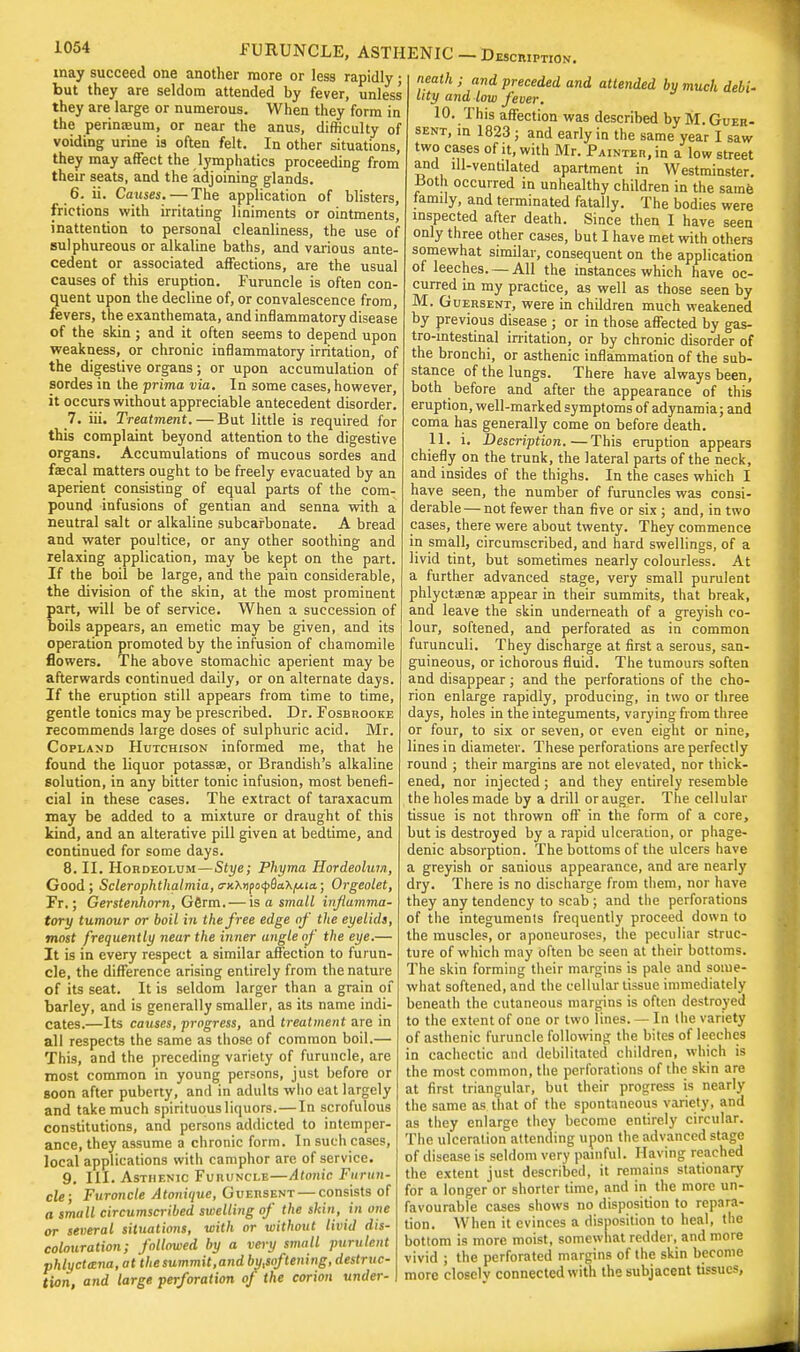 may succeed one another more or less rapidly; but they are seldom attended by fever, unless they are large or numerous. When they form in the perinaeum, or near the anus, difficulty of voiding urine is often felt. In other situations, they may affect the lymphatics proceeding from their seats, and the adjoining glands. 6. ii. Causes. — The application of blisters, frictions with irritating liniments or ointments, inattention to personal cleanliness, the use of sulphureous or alkaline baths, and various ante- cedent or associated affections, are the usual causes of this eruption. Furuncle is often con- quent upon the decline of, or convalescence from, fevers, the exanthemata, and inflammatory disease of the skin ; and it often seems to depend upon weakness, or chronic inflammatory irritation, of the digestive organs; or upon accumulation of sordes in the prima via. In some cases, however, it occurs without appreciable antecedent disorder. 7. iii. Treatment. — But little is required for m this complaint beyond attention to the* digestive organs. Accumulations of mucous sordes and faecal matters ought to be freely evacuated by an aperient consisting of equal parts of the com- pound infusions of gentian and senna with a neutral salt or alkaline subcafbonate. A bread and water poultice, or any other soothing and relaxing application, may be kept on the part. If the boil be large, and the pain considerable, the division of the skin, at the most prominent part, will be of service. When a succession of boils appears, an emetic may be given, and its operation promoted by the infusion of chamomile flowers. The above stomachic aperient may be afterwards continued daily, or on alternate days. If the eruption still appears from time to time, gentle tonics may be prescribed. Dr. Fosbrooke recommends large doses of sulphuric acid. Mr. Copland Hutchison informed me, that he found the liquor potassae, or Brandish's alkaline solution, in any bitter tonic infusion, most benefi- cial in these cases. The extract of taraxacum may be added to a mixture or draught of this kind, and an alterative pill given at bedtime, and continued for some days. 8. II. Hordeolum—Stye; Phyma Hordeolum, Good; Sclerophthalmia,<TK\npo<f6a'KfJita,; Orgeolet, Fr.; Gerstenhorn, Germ.— is a small inflamma- tory tumour or boil in the free edge of the eyelids, most frequently near the inner angle of the eye.— It is in every respect a similar affection to furun- cle, the difference arising entirely from the nature of its seat. It is seldom larger than a grain of barley, and is generally smaller, as its name indi- cates.—Its causes, progress, and treatment are in all respects the same as those of common boil.— This, and the preceding variety of furuncle, are most common in young persons, just before or soon after puberty, and in adults who eat largely and take much spirituous liquors.—In scrofulous constitutions, and persons addicted to intemper- ance, they assume a chronic form. In such cases, local applications with camphor are of service. 9. III. Asthenic Furuncle—Atonic. Furun- cle; Furoncle Atonique, Guersent — consists of a small circumscribed swelling of the skin, in one cr several situations, with or without livid dis- colouration; followed by a very small purulent phlyctana, at the summit, and by,softening, destruc- tion, and large perforation of the corion under- neath ; and preceded and attended by much debi- lity and low fever. 10. This affection was described by M. Guer- sent, in 1823 ; and early in the same year I saw two cases of it, with Mr. Painter, in a low street and ill-ventilated apartment in Westminster. iSoth occurred in unhealthy children in the same family, and terminated fatally. The bodies were inspected after death. Since then I have seen only three other cases, but I have met with others somewhat similar, consequent on the application of leeches. —All the instances which have oc- curred in my practice, as well as those seen by M. Guersent, were in children much weakened by previous disease ; or in those affected by gas- trointestinal irritation, or by chronic disorder of the bronchi, or asthenic inflammation of the sub- stance of the lungs. There have always been, both before and after the appearance of this eruption, well-marked symptoms of adynamia; and coma has generally come on before death. 11. i. Description. — This eruption appears chiefly on the trunk, the lateral parts of the neck, and insides of the thighs. In the cases which I have seen, the number of furuncles was consi- derable— not fewer than five or six ; and, in two cases, there were about twenty. They commence in small, circumscribed, and hard swellings, of a livid tint, but sometimes nearly colourless. At a further advanced stage, very small purulent phlyctiena? appear in their summits, that break, and leave the skin underneath of a greyish co- lour, softened, and perforated as in common furunculi. They discharge at first a serous, san- guineous, or ichorous fluid. The tumours soften and disappear; and the perforations of the cho- rion enlarge rapidly, producing, in two or three days, holes in the integuments, varying from three or four, to six or seven, or even eight or nine, lines in diameter. These perforations are perfectly round ; their margins are not elevated, nor thick- ened, nor injected ; and they entirely resemble the holes made by a drill or auger. The cellular tissue is not thrown off in the form of a core, but is destroyed by a rapid ulceration, or phage- denic absorption. The bottoms of the ulcers have a greyish or sanious appearance, and are nearly dry. There is no discharge from them, nor have they any tendency to scab; and the perforations of the integumenis frequently proceed down to the muscles, or aponeuroses, the peculiar struc- ture of which may often be seen at their bottoms. The skin forming their margins is pale and some- what softened, and the cellular tissue immediately beneath the cutaneous margins is often destroyed to the extent of one or two lines. — In the variety of asthenic furuncle following the bites of leeches in cachectic and debilitated children, which is the most common, the perforations of the skin are at first triangular, but their progress is nearly the same as that of the spontaneous variety, and as they enlarge they become entirely circular. The ulceration attending upon the advanced stage of disease is seldom very painful. Having reached the extent just described, it remains stationary for a longer or shorter time, and in the more un- favourable cases shows no disposition to repara- tion. When it evinces a disposition to heal, the bottom is more moist, somewhat redder, and more vivid ; the perforated margins of the skin become more closclv connected with the subjacent tissues,