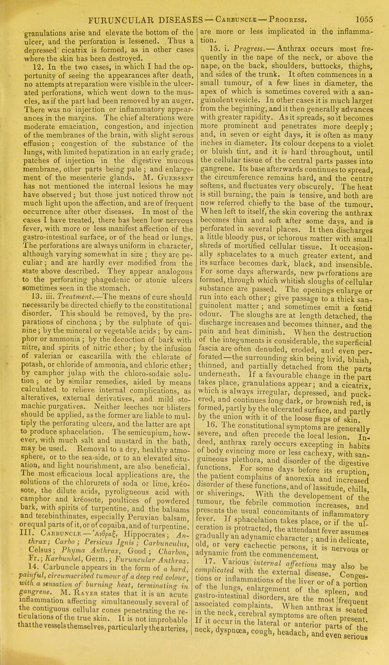 FURUNCULAR DISEASES — Carbuncle — Progress. granulations arise and elevate the bottom of the ulcer, and the perforation is lessened. Thus a depressed cicatrix is formed, as in other cases where the skin has been destroyed. 12. In the two cases, in which I had the op- portunity of seeing the appearances after death, no attempts at reparation were visible in the ulcer- ated perforations, which went down to the mus- cles, as if the part had been removed by an auger. There was no injection or inflammatory appear- ances in the margins. The chief alterations were moderate emaciation, congestion, and injection of the membranes of the brain, with slight serous effusion; congestion of the substance of the lungs, with limited hepatization in an early grade; patches of injection in the digestive mucous membrane, other parts being pale ; and enlarge- ment of the mesenteric glands. M. Guersent has not mentioned the internal lesions he may have observed; but those just noticed throw not much light upon the affection, and are of frequent occurrence after other diseases. In most of the cases I have treated, there has been low nervous fever, with more or less manifest affection of the gastro-intestinal surface, or of the head or lungs. The perforations are always uniform in character, although varying somewhat in size ; they are pe- culiar ; and are hardly ever modified from the state above described. They appear analogous to the perforating phagedenic or atonic ulcers sometimes seen in the stomach. 13. iii. Treatment.—The means of cure should necessarily be directed chiefly to the constitutional disorder. This should be removed, by the pre- parations of cinchona; by the sulphate of qui- nine ; by the mineral or vegetable acids; by cam- phor or ammonia; by the decoction of bark with nitre, and spirits of nitric ether; by the infusion of valerian or cascarilla with the chlorate of potash, or chloride of ammonia, and chloric ether; by camphor julap with the chloro-sodaic solu- tion ; or by similar remedies, aided by means calculated to relieve internal complications, as alteratives, external derivatives, and mild sto- machic purgatives. Neither leeches nor blisters should be applied, as the former are liable to mul- tiply the perforating ulcers, and the latter are apt to produce sphacelation. The semicupium, how- ever, with much salt and mustard in the bath, may be used. Removal to a dry, healthy atmo- sphere, or to the sea-side, or to an elevated situ- ation, and light nourishment, are also beneficial. The most efficacious local applications are, the solutions of the chlorurets of soda or lime, kreo- sote, the dilute acids, pyroligneous acid with camphor and kreosote, poultices of powdered bark, with spirits of turpentine, and the balsams and terebinthinates, especially Peruvian balsam or equal parts of it, or of copaiba, and of turpentine'. III. Carbuncle—'AvApa£, Hippocrates; An- thrax; Carbo; Persicus Ignis; Carbunculus, Celsus; Pkyma Anthrax, Good; Charbon, Ft.; Karbunhel, Germ.; Furuncular Anthrax. 14. Carbuncle appears in the form of a hard, painful, circumscribed tumour of a deep red colour with a sensation of burning heat, terminating in gangrene. M. Rayer states that it is an acute inflammation affecting simultaneously several of the contiguous cellular cones penetrating the re- ticulations of the true skin. It is not improbable that the vessels themselves, particularly the arteries or less implicated in 1055 the inflamma- are more tion. 15. i. Progress. — Anthrax occurs most fre- quently in the nape of the neck, or above the nape, on the back, shoulders, buttocks, thighs, and sides of the trunk. It often commences in a small tumour, of a few lines in diameter, the apex of which is sometimes covered with a san- guinolent vesicle. In other cases it is much larger from the beginning, .and it then generally advances with greater rapidity. As it spreads, so it becomes more prominent and penetrates more deeply; and, in seven or eight days, it is often as many inches in diameter. Its colour deepens to a violet or bluish tint, and it is hard throughout, until the cellular tissue of the central parts passes into gangrene. Its base afterwards continues to spread, the circumference remains hard, and the centre softens, and fluctuates very obscurely. The heat is still burning, the pain is tensive, and both are now referred chiefly to the base of the tumour. When left to itself, the skin covering the anthrax becomes thin and soft after some days, and is perforated in several places. It then discharges a little bloody pus, or ichorous matter with small shreds of mortified cellular tissue. It occasion- ally sphacelates to a much greater extent, and its surface becomes dark, black, and insensible. For some days afterwards, new perforations are formed, through which whitish sloughs of cellular substance are passed. The openings enlarge or run into each other; give passage to a thick san- guinolent matter ; and sometimes emit a foetid odour. The sloughs are at length detached, the discharge increases and becomes thinner, and the pain and heat diminish. When the destruction of the integuments is considerable, the superficial fascia are often denuded, eroded, and even per- forated—the surrounding skin being livid, bluish thinned, and partially detached from the parts underneath. If a favourable change in the part takes place, granulations appear; and a cicatrix which is always irregular, depressed, and puck- ered, and continues long dark, or brownish red is formed, partly by the ulcerated surface, and partly by the union with it of the loose flaps of skin. 16. The constitutional symptoms are generally severe, and often precede the local lesion. In. deed anthrax rarely occurs excepting in habits ot body evincing more or less cachexy, with san- guineous plethora, and disorder of the digestive funct.ons. For some days before its eruption the patient complains of anorexia and increased disorder ot these functions, and of lassitude, chills or shivenngs. With the developement of the tumour, the febrile commotion increases, and presents the usual concomitants of inflammatory fever. If sphacelation takes place, or if the ul ccrat.on is protracted, the attendant fever assumes gradually an adynamic character ; and in delicate old, or very cachectic persons, it is nervous or adynamic from the commencement. 17. Various internal affections may also be completed with the external disease. Con 's turns or inflammations of the liver or of a portion of he lungs, enlargement of the spleen and gastro-.ntest.nal disorders, are the most [frequent associated complaints. When anthrax seated m the neck, cerebral symptoms are often present If it occur in the lateral or anterior parts?The neck, dyspnoea, cough, headach, andeV