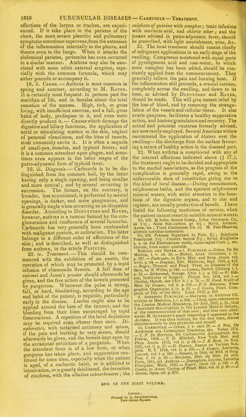 affections of the larynx or trachea, are experi- enced. If it take place in the parietes of the chest, the most severe pleuritic and pulmonary symptoms sometimes supervene.from the extension of the inflammation internally to the pleura, and thence even to the lungs. When il attacks the abdominal parietes, peritonitis has even occurred in a similar manner. Anthrax may also be asso- ciated with some other external eruption, espe- cially with the common furuncle, which may either precede or accompany it. 18. ii. Causes. — Anthrax is most common in spring and summer, according to M. Rayer. It is certainly most frequent in persons past the meridian of life, and in females about the total cessation of the menses. High, rich, or gross living, with insufficient exercise, and a full, gross habit of body, predispose to it, and even more directly produce it.— Causes which derange the digestive and biliary functions, the application of acrid or stimulating matters to the skin, neglect of personal cleanliness, and the bites of insects, most commonly excite it. It is often a sequela of small-pox, measles, and typhoid fevers; and it is a common attendant upon plague, and some- times even appears in the latter stages of the putro-adynamic form of typhoid fever. 19. iii. Diagnosis.— Carbuncle is to be dis- tinguished from the common boil, by the latter having only a single opening, and being smaller and more conical; and by several occurring in succession. The former, on the contrary, is broader, less acuminated, is perforated by several openings, is darker, and more gangrenous, and is generally single when occurring as an idiopathic disorder. According to Dupuytren and Rayer, however, anthrax is a tumour formed by the con- glomeration and confluence of several furuncles. Carbuncle has very generally been confounded with malignant pustule, or anthracion. The latter belongs to a different order of affections of the skin; and is described, as well as distinguished from anthrax, in the article Pustules. 20. iv. Treatment. — This should be com- menced with the exhibition of an emetic, the operation of which may be promoted by a tepid infusion of chamomile flowers. A full dose of calomel and James's powder should afterwards be given, and the free action of the bowels promoted by purgatives. Whenever the pulse is strong, full, or hard, bloodletting, according to the age and habit of the patient, is requisite, particularly early in the disease. Leeches ought also to be applied around the base of the tumour, and the bleeding from their bites encouraged by tepid fomentations. A repetition of the local depletions may be required even oftener than once. Di- aphoretics, with tartarised antimony and opium, if the pain and burning be very severe, should afterwards be given, and the bowels kept open by the occasional exhibition of a purgative. When the attendant fever is of a low form, or when gangrene has taken place, and suppuration con- tinued for some time, especially when the patient is aged, of a cachectic habit, or is addicted to intoxication, oris greatly debilitated, the decoction of cinchona, with the alkaline subcarbonates ; the sulphate of quinine with camphor; tonic infusions with muriatic acid, and chloric ether; and the means advised in putro-adynamic fever, should be prescribed, with light nourishment, wine, &c. 21. The local treatment should consist chiefly of refrigerant applications in an early stage of the swelling. Compresses moistened with equal parts of pyroligneous acid and rose-water, to which some camphor has been added, should be con- stantly applied from the commencement. They generally relieve the pain and burning heat. If the inflammation still proceeds, a crucial incision, completely across the swelling, and down to its base, as advised by Dupuytren and Rayeb, should be made. This will give instant relief by the loss of blood, and by removing the strangu- lation of the vessels and cellular tissue. It also averts gangrene, facilitates a healthy suppurative action, and hastens granulation and recovery. The actual and potential cauteries formerly advised, are nowrarely employed. Several American writers recommend the application of blisters over the swelling—the discharge from the surface favour- ing a return of healthy action in the diseased part. 22. When anthrax is complicated with any of the internal affections indicated above (§ 17.), the treatment ought to be decided and appropriate to the morbid associations, as the progress of the complication is generally rapid, owing to the unfavourable state of constitution giving rise to this kind of local disease.—During convalescence, sulphureous baths, and the aperient sulphureous mineral waters, with strict attention to the func- tions of the digestive organs, and to diet and regimen, are usually productive of benefit. I have found the following medicines of service, when the patient cannot resort to suitable mineral waters. No. 228. R Infus. Sennas Comp., Infus. Gentianse. Co., aa 3vj.; Soda; Sub.carbon. gr. xij. ; Spirit. Ammon. Arom.-3ss.; Tinct Cardamom. Co. 5 j. M. Fiat Haustus, altemis noctibus sumendus. No. 229. Potassa? Supertart. in Pulv. 3j.; Sulphuns Prascipitat. 3iij.: Confect. Sennas 3 ij.; Syrup Zingibers q. s. ut fiat Electuarium molle, cujus capiat Cocli. j. mi. nimum, hora somni quotidid. Bidliog. and Reper. —i. Furuncle. — Celstts, De Ke Medica, L v. ch 28. — Bichat, Anat. G£m5rale, t. It. p 687. — Fosbrooke, in Edin. Med. and Surg. Journ. vol xviii. p. 64. — Daynac, Rev. Medicate, Sept. 1829, p. 416. — Rayer, Theoret and Pract. Treat on Diseases cf the Skin, by R. Willis, p: 542. —Lassus, Pathol. Chirurg.t. i. p. 16. — Richerand, Nosogr. Cliir. t. i. p. 12S.—H. Gib. son, Institutes of Surgery. Philad. 8vo 1824 5*V» Chelius, Handb. der Chir. b. i. p. 74. - JU. Good. Study of Med. by Cooper, vol. ii. p. 350.— F. G Boisseau, Noso- graphie Organique, t. iv. p. 91. —J. Green, PracL Com- pend. of Dis. of the Skin. Loud. 1835, p. 2t>8. ii Asthenic Furuncle. — Giiersent, in Archives GS- nCrilea de Medicine, t. i. p. 336. — I find, upon reference to the London Medical Repository, tor JulyJSSS, a I described this eruption in the London Medical Society, at the commencement of that year; and that soon alter wards M. Guersent's paper respecting it appeared in Hie Archives. It was thus noticed, for the first t.me, almost simultaneously by this physician and mysell. iii. Carbuncle.- Cclsus, U sect. 28 - A Tos>, l*> Anthrac* scu Carbunculo Tractatus, 4to. Venet 1576. Tf&^Dcto-to Animadvert 4to Green, Opus, cit p. 270. END OF THE FIRST VOLUME. Lokimn t Prlntod by A. Sfottuitoodb, New-Street-Squ»re.