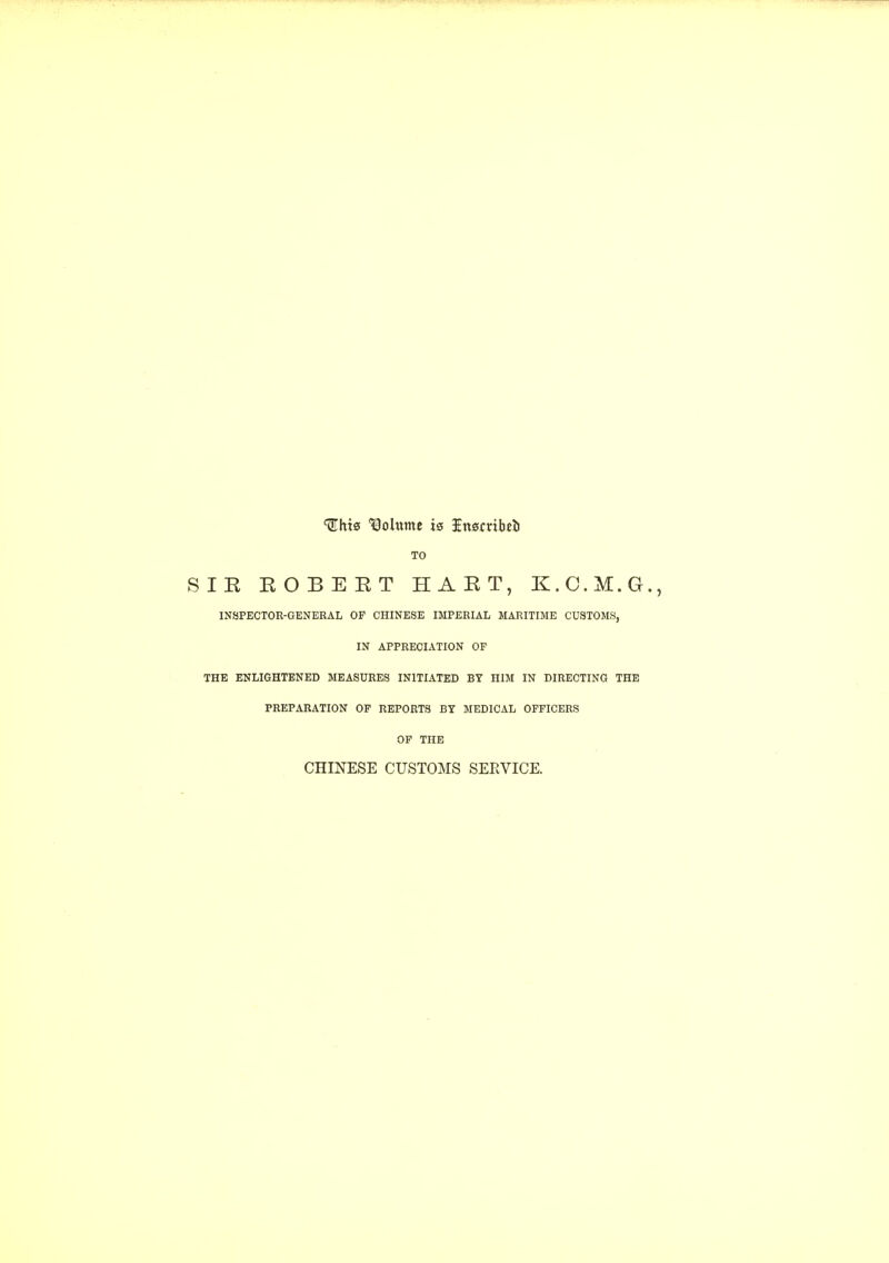 Ihts Volume is Insmbei) TO SIR EOBEET HART, K.C.M.G. INSPECTOR-GENERAL OF CHINESE IMPERIAL MARITIME CUSTOMS, IN APPRECIATION OF THE ENLIGHTENED MEASURES INITIATED BY HIM IN DIRECTING THE PREPARATION OF REPORTS BY MEDICAL OFFICERS OF THE CHINESE CUSTOMS SERVICE.