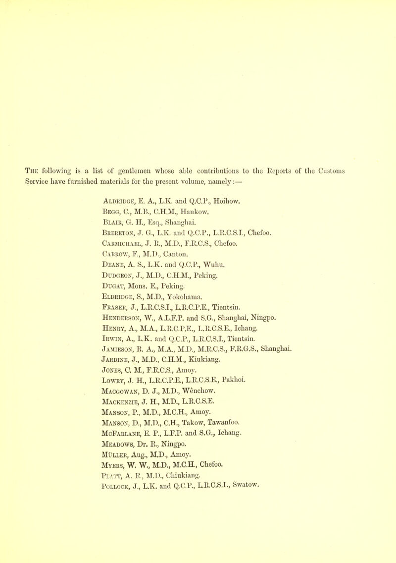 The following is a list of gentlemen whose able contributions to the Reports of the Customs Service have furnished materials for the present volume, namely:— Aldridge, E. A., L.K. and Q.C.P., Hoihow. Begg, C, M.B., C.H.M., Hankow. Blair, G. H., Esq., Shanghai. Brereton, J. G., L.K. and Q.C.P., L.R.C.S.I., Chefoo. Carmichael, J. B., M.D., F.R.CS., Chefoo. Carrow, F., M.D., Canton. Deane, A. S., L.K. and Q.C.P., Wuhu. Dudgeon, J., M.D., C.H.M., Peking. Dugat, Mons. E., Peking. Eldridge, S., M.D., Yokohama. Fraser, J., L.E.C.S.I., L.R.C.P.E., Tientsin. Henderson, W., A.L.F.P. and S.G., Shanghai, Ningpo. Henry, A., M.A., L.B.C.P.E., L.R.C.S.E, Ichang. Irwin, A., L.K. and Q.C.P., L.R.C.S.I., Tientsin. Jamieson, R. A., M.A., M.D., M.R.C.S., F.R.G.S., Shanghai. Jardine, J., M.D., C.H.M., Kiukiang. Jones, C. M., F.R.C.S., Amoy. Lowry, J. H, L.R.C.P.E., L.R.C.S.E., Pakhoi. Macgowan, D. J., M.D., Wenchow. Mackenzie, J. H., M.D., L.R.C.S.E. Manson, P., M.D., M.C.H., Amoy. Manson, D., M.D., C.H., Takow, Tawanfoo. McFarlane, E. P., L.F.P. and S.G., Ichang. Meadows, Dr. R., Ningpo. Muller, Aug., M.D., Amoy. Myers, W. W., M.D., M.C.H., Chefoo. PLATT, A. R, M.D., Chiukiang. Pollock, J., L.K. and Q.C.P., L.R.C.S.L, Swatow.