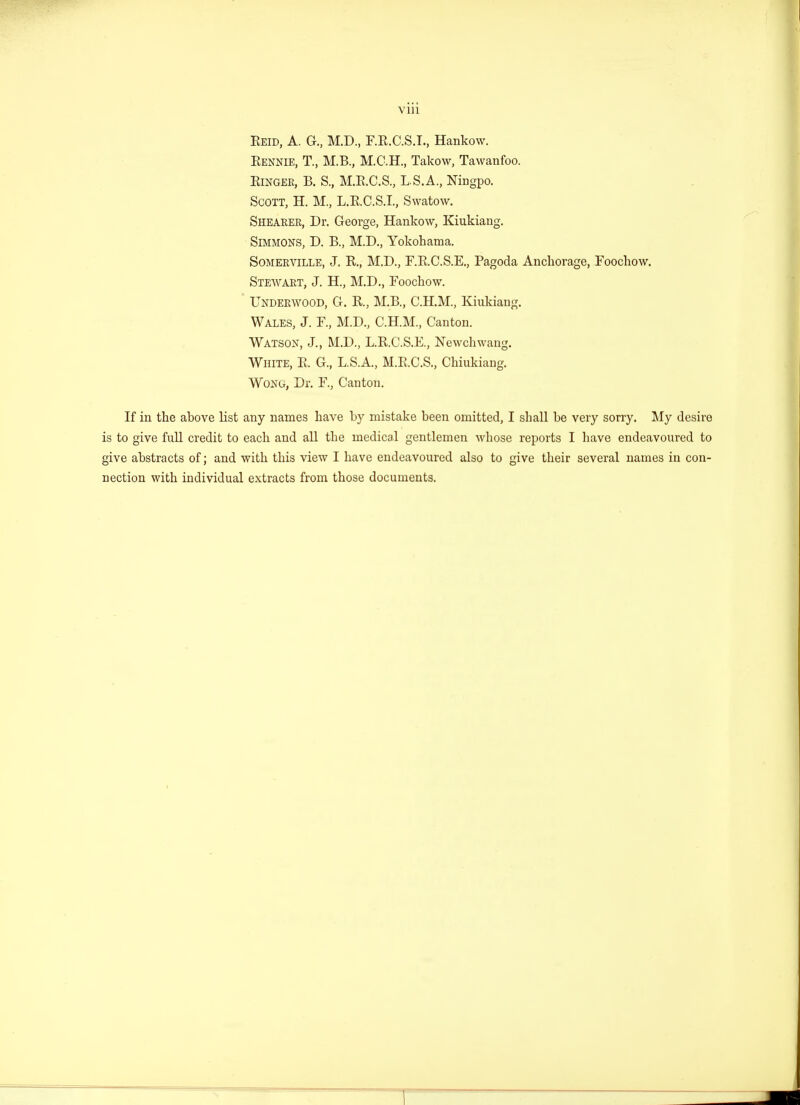 VUl Eeid, A. G, M.D., F.K.C.S.L, Hankow. Eennie, T., M.B., M.C.H., Takow, Tawanfoo. Einger, B. S., M.B.C.S., L.S.A., Ningpo. Scott, H. M, L.E.C.S.I., Swatow. Shearer, Dr. George, Hankow, Kiukiang. Simmons, D. B., M.D., Yokohama. Somerville, J. E., M.D., F.E.C.S.E., Pagoda Anchorage, Foochow. Stewart, J. H, M.D., Foochow. Underwood, G. E, M.B., C.H.M., Kiukiang. Wales, J. F, M.D., C.H.M., Canton. Watson, J., M.D., L.E.C.S.E., Newchwang. White, E. G, L.S.A., M.E.C.S., Chiukiang. Wong, Dr. F, Canton. If in the above list any names have by mistake been omitted, I shall be very sorry. My desire is to give full credit to each and all the medical gentlemen whose reports I have endeavoured to give abstracts of; and with this view I have endeavoured also to give their several names in con- nection with individual extracts from those documents.