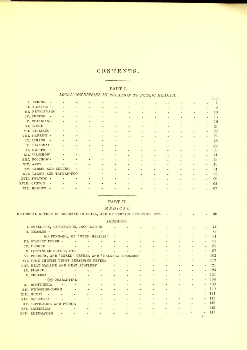 CONTENTS. PART I. LOCAL CONDITIONS IN RELATION TO PUBLIC HEALTH. PAOE I. PEKING - - - . . . . . ... . . .1 II. TIENTSIN ---..........9 III. NEWCHWANG - -- -- .......10 IV. CHEFOO - - - - . . . . . . . . -15 V. CHINKIANG - -- -.......-19 VI. WUHU - - - - - . . . . . . . -21 VII. KIUKIANG 22 VIII. HANKOW 25 IX. ICHANG 28 X. SHANGHAI - -- -- -.....-29 XI. NINGPO 39 XII. WENCHOW 41 XIII. FOOCHOW- 43 XIV. AMOY 49 XV. TAMSUI AND KELUNG 54 XVI. TAKOW AND TAIWAN-FOO 55 XVII. SWATOW ------.-.....CO XVIII. CANTON 62 XIX. IIOIHOW 07 PART II. MEDICAL. HISTORICAL NOTICES OF MEDICINE IN CHINA, AND OF CERTAIN EPIDEMICS, ETC. - - - - fi® DISEASES. I. SMALL-POX, VACCINATION, INOCULATION 74 II. MEASLES - - - - - - - - - - - - - -82 (a) FUNG-SIIA, OR ' WIND MEASLES ' -------- 84 III. SCARLET FEVER 85 IV. DENGUE 8C V. CONTINUED FEVERS, ETC. 87 VI. PERIODIC, AND ' MIXED ' FEVERS, AND 'MALARIAL DISEASES' - - - - -102 VII. SOME CHINESE VIEWS REGARDING FEVERS - - - - - - - - 117 VIII. HEAT MALAISE AND HEAT APOPLEXY - - - - - - - - 121 IX. PLAGUE ............ 123 X. CHOLERA 124 (a) QUARANTINE 138 XI. DIPHTHERIA 139 XII. wnOOPING-COUGH - - - - - - - - - - - 140 XIII. MUMPS - -.--.--.----141 XIV. INFLUENZA 142 XV. SEPTICEMIA AND PYEMIA 142 XVI. ERYSIPELAS 143 XVII. RHEUMATISM 143 b