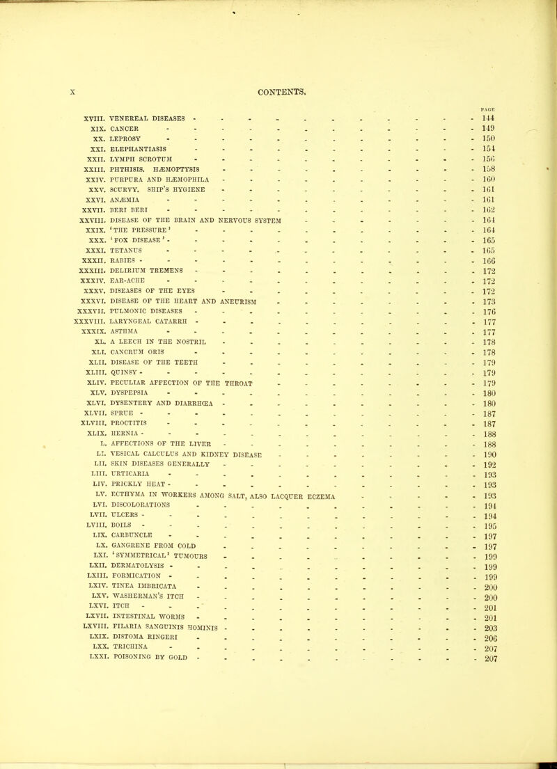 XVIII. VENEREAL DISEASES ------ XIX. CANCER ------- XX. LEPROSY ------- XXI. ELEPHANTIASIS ------ XXII. LYMPH SCROTUM ------ XXIII. PHTHISIS. HAEMOPTYSIS - XXIV. PURPURA AND H/EMOPHILA - XXV. SCURVY. SHIP'S HYGIENE - XXVI. ANAEMIA ------- XXVII. BERI BERI ------- XXVIII. DISEASE OF THE BRAIN AND NERVOUS SYSTEM XXIX. ' THE PRESSURE ' ------ XXX. ' FOX DISEASE ' - XXXI. TETANUS ------- XXXII. RABIES -------- XXXIII. DELIRIUM TREMENS XXXIV. EAR-ACHE XXXV. DISEASES OF THE EYES - XXXVI. DISEASE OF THE HEART AND ANEURISM XXXVII. PULMONIC DISEASES ------ XXXVIII. LARYNGEAL CATARRH XXXIX. ASTHMA ------- XL. A LEECH IN THE NOSTRIL - XLI. CANCRUM ORIS ------ XLII. DISEASE OF THE TEETH - XLIII. QUINSY -------- XLIV. PECULIAR AFFECTION OF THE THROAT XLV. DYSPEPSIA ------- XLVI. DYSENTERY AND DIARRHCEA - XLVII. SPRUE XLVIII. PROCTITIS ------- XLIX. HERNIA L. AFFECTIONS OF THE LIVER - LI. VESICAL CALCULUS AND KIDNEY DISEASE LII. SKIN DISEASES GENERALLY - LIU. URTICARIA LIV. PRICKLY HEAT LV. ECTHYMA IN WORKERS AMONG SALT, ALSO LACQUER ECZEMA LVI. DISCOLORATIONS LVII. ULCERS - LVIII. BOILS - - - , LIX. CARBUNCLE LX. GANGRENE FROM COLD LXI. 'SYMMETRICAL' TUMOURS LXII. DERMATOLYSIS - LXIII. FORMICATION - LXIV. TINEA IMBRICATA LXV. WASHERMAN'S ITCH LXVI. ITCH LXVII. INTESTINAL WORMS LXVIII. FILARIA SANGUINIS HOMINIS - LXIX. DISTOMA RINGERI LXX. TRICHINA LXXI. POISONING BY GOLD -