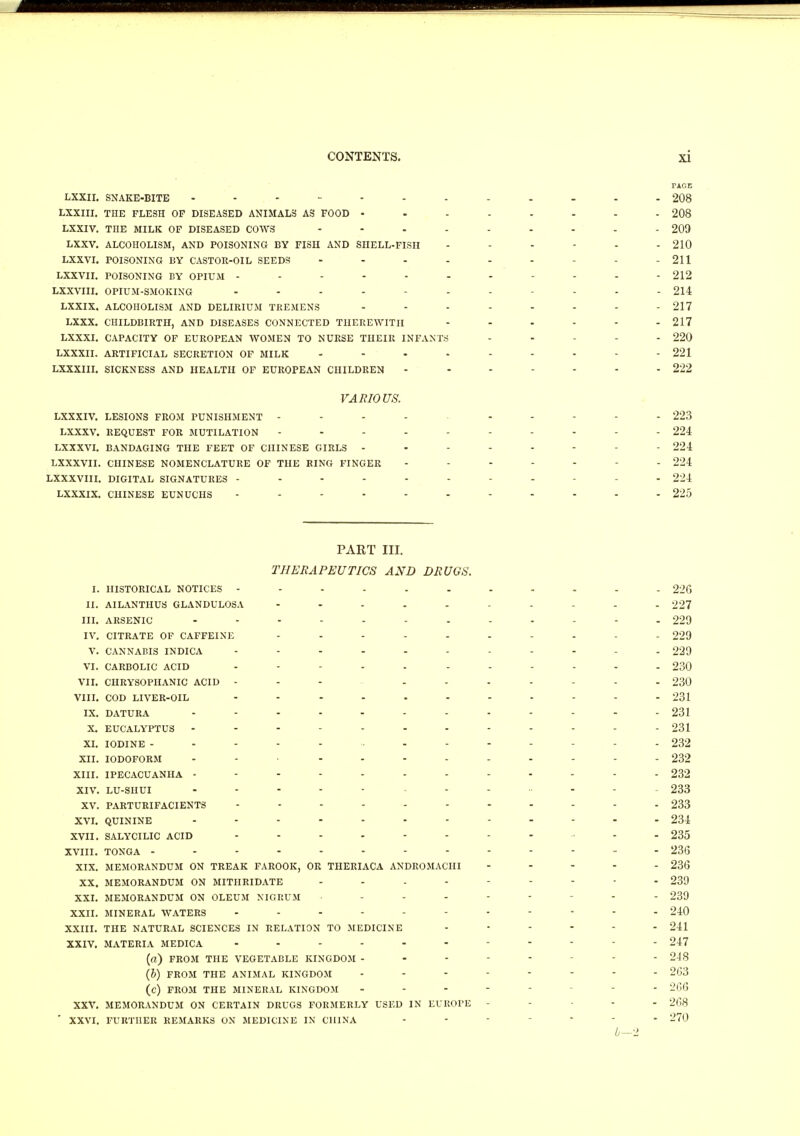 PAGE LXXII. SNAKE-BITE 208 LXXIII. THE FLESH OF DISEASED ANIMALS AS FOOD 208 LXXIV. THE MILK OF DISEASED COWS 209 LXXV. ALCOHOLISM, AND POISONING BY FISH AND SHELL-FISH ...... 210 LXXVI. POISONING BY CASTOR-OIL SEEDS - - 211 LXXVII. POISONING BY OPIUM ------- ... 212 LXXVIII. OPIUM-SMOKING .... - - - - 214 LXXIX. ALCOHOLISM AND DELIRIUM TREMENS -------- 217 LXXX. CHILDBIRTH, AND DISEASES CONNECTED THEREWITH 217 LXXXI. CAPACITY OF EUROPEAN WOMEN TO NURSE THEIR INFANTS - - - - 220 LXXXII. ARTIFICIAL SECRETION OF MILK - 221 LXXXIII. SICKNESS AND HEALTH OF EUROPEAN CHILDREN ------- 222 VARIOUS. LXXXIV. LESIONS FROM PUNISHMENT - - - - - - - - 223 LXXXV. REQUEST FOR MUTILATION ---------- 224 LXXXVI. BANDAGING THE FEET OF CHINESE GIRLS ------ - 224 LXXXVII. CHINESE NOMENCLATURE OF THE RING FINGER ----- - 224 LXXXVIII. DIGITAL SIGNATURES -------- - 224 LXXXIX. CHINESE EUNUCHS ----------- 225 PART in. THERAPEUTICS AND DRUGS. I. HISTORICAL NOTICES ----------- 226 II. AILANTHUS GLANDULOSA 227 III. ARSENIC 229 IV. CITRATE OF CAFFEINE 229 V. CANNABIS INDICA - 229 VI. CARBOLIC ACID - 230 VII. CHRYSOPHANIC ACID - - - - - 230 VIII. COD LIVER-OIL ........... 231 IX. DATURA ------------ 231 X. EUCALYPTUS ------------ 231 XI. IODINE ------------- 232 XII. IODOFORM - 232 XIII. IPECACUANHA ------------ 232 xiv. lu-shui ............. 233 XV. PARTURIFACIENTS ------- 233 XVI. QUININE 234 XVII. SALYCILIC ACID - 235 XVIII. TONGA ------------- 236 XIX. MEMORANDUM ON TREAK FAROOK, OR THERIACA ANDROMACHI ----- 236 XX. MEMORANDUM ON MITHRIDATE 239 XXI. MEMORANDUM ON OLEUM NIGRUM - - - - - - 239 XXII. MINERAL WATERS ----------- 240 XXIII. THE NATURAL SCIENCES IN RELATION TO MEDICINE ...... 241 XXIV. MATERIA MEDICA 247 (a) FROM THE VEGETABLE KINGDOM ----- - 248 (&) FROM THE ANIMAL KINGDOM -------- 263 (c) FROM THE MINERAL KINGDOM ... - - - 266 XXV. MEMORANDUM ON CERTAIN DRUGS FORMERLY USED IN EUROPE - - - 268 ' XXVI. FURTHER REMARKS ON MEDICINE IN CHINA - * 270 b—2