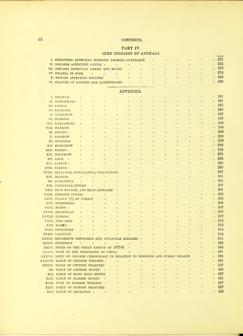 PART IV. SOME DISEASES OF ANIMALS. PAGE I. EPIZOOTICS AFFECTING DOMESTIC ANIMALS GENERALLY ...... 275 II. DISEASES AFFECTING CATTLE - - - - - - - - - - - 275 III. DISEASES AFFECTING HORSES AND MULES 277 IV. FILARIA IN DOGS 278 V. DISEASE AFFECTING POULTRY 280 VI. PLAGUES OF LOCUSTS AND CATERPILLARS ........ 280 APPENDIX. I. TIENTSIN - - - -.- - -. 281 II. NEWCHWANG - 281 III. CHEFOO - - - - - - - - - - 285 IV. KIUKIANG - - - - - - - - - - - 286 V. YANGCHOW - - - - - - . - - - - 287 VI. NANKING - - - - - - . . . - - - 287 VII. NANG-CHANG - - - - - - - - - - - 288 VIII. HANKOW - - - - - - - - - - - 288 IX. ICHANG - - - - - - - - - - - - 288 x. soochow - 290 XI. SHANGHAI - 290 XII. HANGCHOW - 292 XIII. NINGPO 292 XIV. WENCHOW 295 XV. AMOY - -> i. - - - 295 XVI. CANTON - 295 XVII. PAKHOI ------------- 296 XVIII. SMALL-POX, INOCULATION, VACCINATION - - - - - - - 297 XIX. MEASLES - - - - - - - . . . - - 301 XX. SCARLATINA - - - - - - - - - - - 301 XXI. CONTINUED FEVERS 301 XXII. HEAT MALAISE, AND HEAT APOPLEXY - - - - .... 301 XXIII. PERIODIC FEVERS ... - 302 XXIV. PLAGUE (?) AT PAKHOI ... - - - 302 XXV. DIPHTHERIA ------------ 304 XXVI. MUMPS - - - - - - - - - - - 307 XXVII. ERYSIPELAS - - - - - - - - - - - 307 XXVIII. LEPROSY - - - - - - -, - - - - - 307 XXIX. BERI BERI - 313 XXX. RABHES - - - - - . - - - - - - 313 XXXI. DYSENTERY 314 XXXII. CALCULUS - -- -- -- -- -- - 314 XXXIII. REGARDING OBSTETRICS AND INFANTILE DISEASES ------- 315 XXXIV. EPIDEMICS - 325 XXXV. NOTES ON THE GREAT FAMINE OF 1877-8 -------- 384 XXXVI. NOTE ON THE ETHNOLOGY OF CHINA 391 XXXVII. NOTE ON CHINESE CHRONOLOGY IN RELATION TO MEDICINE AND PUBLIC HEALTH - - 398 XXXVIII. TABLE OF CHINESE WEIGHTS ---------- 426 XXXIX. TABLE OF CHINESE MEASURES 426 XL. TABLE OF CHINESE MONEY ---------- 426 XLI. TABLE OF HONG KONG MONEY - - - - - - - - 427 XLII. TABLE OF SIAMESE MONEY ---------- 427 XLIII. NOTE ON SIAMESE WEIGHTS ---------- 427 XLIV. TABLE OF SIAMESE MEASURES - - - - - - - - 427 XLV. TABLE OF EXCHANGE ----------- 428