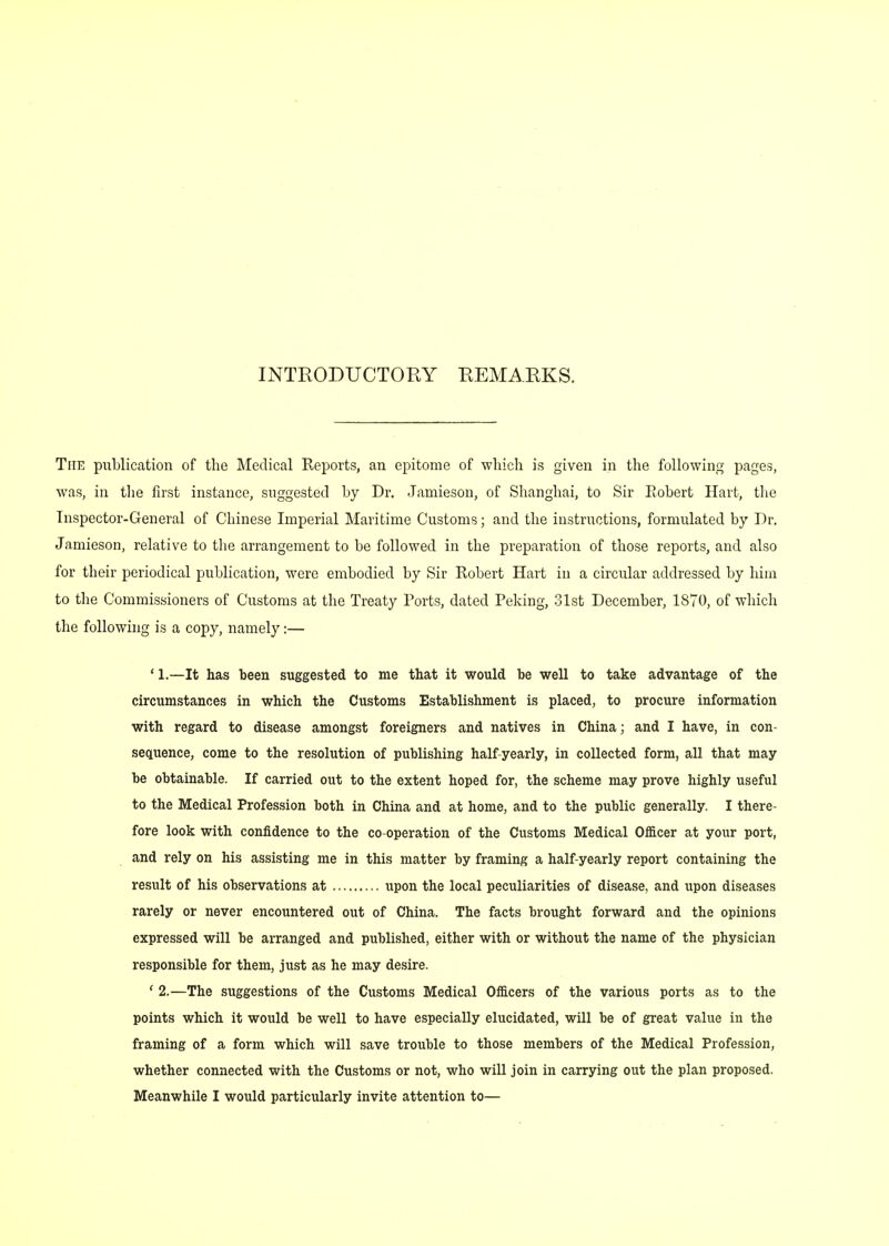 INTRODUCTORY REMARKS. The publication of the Medical Reports, an epitome of which is given in the following pages, was, in the first instance, suggested by Dr. Jamieson, of Shanghai, to Sir Robert Hart, the Inspector-General of Chinese Imperial Maritime Customs; and the instructions, formulated by Dr. Jamieson, relative to the arrangement to be followed in the preparation of those reports, and also for their periodical publication, were embodied by Sir Robert Hart in a circular addressed by him to the Commissioners of Customs at the Treaty Ports, dated Peking, 31st December, 1870, of which the following is a copy, namely:— ' L—It has been suggested to me that it would be well to take advantage of the circumstances in which the Customs Establishment is placed, to procure information with regard to disease amongst foreigners and natives in China; and I have, in con- sequence, come to the resolution of publishing half-yearly, in collected form, all that may be obtainable. If carried out to the extent hoped for, the scheme may prove highly useful to the Medical Profession both in China and at home, and to the public generally. I there- fore look with confidence to the co-operation of the Customs Medical Officer at your port, and rely on his assisting me in this matter by framing a half-yearly report containing the result of his observations at upon the local peculiarities of disease, and upon diseases rarely or never encountered out of China. The facts brought forward and the opinions expressed will be arranged and published, either with or without the name of the physician responsible for them, just as he may desire. ' 2.—The suggestions of the Customs Medical Officers of the various ports as to the points which it would be well to have especially elucidated, will be of great value in the framing of a form which will save trouble to those members of the Medical Profession, whether connected with the Customs or not, who will join in carrying out the plan proposed.