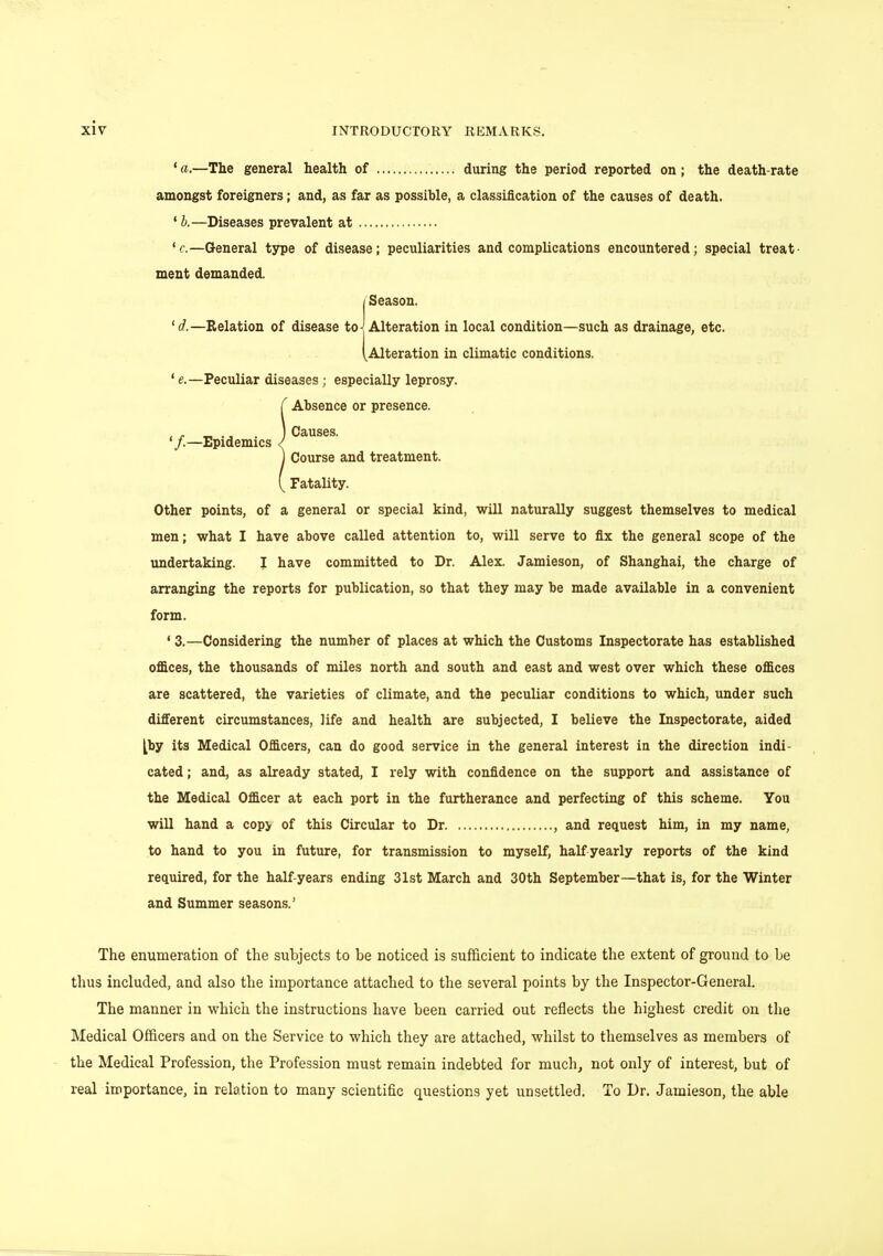 ' a.—The general health of during the period reported on ; the death-rate amongst foreigners; and, as far as possible, a classification of the causes of death. 1 b.—Diseases prevalent at ' c.—General type of disease; peculiarities and complications encountered; special treat- ment demanded. I Season. 'd.—Relation of disease to] Alteration in local condition—such as drainage, etc. (Alteration in climatic conditions. ' e.—Peculiar diseases; especially leprosy. Absence or presence. Causes. Course and treatment. Fatality. Other points, of a general or special kind, will naturally suggest themselves to medical men; what I have above called attention to, will serve to fix the general scope of the undertaking. I have committed to Dr. Alex. Jamieson, of Shanghai, the charge of arranging the reports for publication, so that they may be made available in a convenient form. ' 3.—Considering the number of places at which the Customs Inspectorate has established offices, the thousands of miles north and south and east and west over which these offices are scattered, the varieties of climate, and the peculiar conditions to which, under such different circumstances, life and health are subjected, I believe the Inspectorate, aided ^by its Medical Officers, can do good service in the general interest in the direction indi- cated ; and, as already stated, I rely with confidence on the support and assistance of the Medical Officer at each port in the furtherance and perfecting of this scheme. You will hand a cop> of this Circular to Dr , and request him, in my name, to hand to you in future, for transmission to myself, half yearly reports of the kind required, for the half-years ending 31st March and 30th September—that is, for the Winter and Summer seasons.' The enumeration of the subjects to be noticed is sufficient to indicate the extent of ground to be thus included, and also the importance attached to the several points by the Inspector-General. The manner in which the instructions have been carried out reflects the highest credit on the Medical Officers and on the Service to which they are attached, whilst to themselves as members of the Medical Profession, the Profession must remain indebted for much, not only of interest, but of real importance, in relation to many scientific questions yet unsettled. To Dr. Jamieson, the able '/.—Epidemics