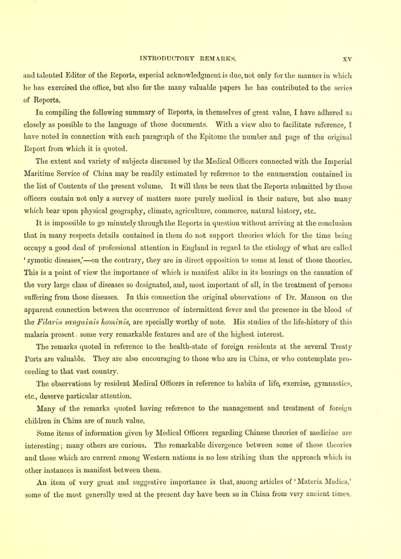 and talented Editor of the Reports, especial acknowledgment is due, not only for the manner in which he has exercised the office, but also for the many valuable papers he has contributed to the series of Reports. In compiling the following summary of Reports, in themselves of great value, I have adhered as closely as possible to the language of those documents. With a view also to facilitate reference, T have noted in connection with each paragraph of the Epitome the number and page of the original Report from which it is quoted. The extent and variety of subjects discussed by the Medical Officers connected with the Imperial Maritime Service of China may be readily estimated by reference to the enumeration contained in the list of Contents of the present volume. It will thus be seen that the Reports submitted by those officers contain not only a survey of matters more purely medical in their nature, but also many which bear upon physical geography, climate, agriculture, commerce, natural history, etc. It is impossible to go minutely through the Reports in question without arriving at the conclusion that in many respects details contained in them do not support theories which for the time being occupy a good deal of professional attention in England in regard to the etiology of what are called ' zymotic diseases,'—on the contrary, they are in direct opposition to some at least of those theories. This is a point of view the importance of which is manifest alike in its bearings on the causation of the very large class of diseases so designated, and, most important of all, in the treatment of persons suffering from those diseases. In this connection the original observations of Dr. Manson on the apparent connection between the occurrence of intermittent fever and the presence in the blood of the Filaria sanguinis hominis, are specially worthy of note. His studies of the life-history of this malaria present some very remarkable features and are of the highest interest. The remarks quoted in reference to the health-state of foreign residents at the several Treaty Ports are valuable. They are also encouraging to those who are in China, or who contemplate pro- ceeding to that vast country. The observations by resident Medical Officers in reference to habits of life, exercise, gymnastics, etc., deserve particular attention. Many of the remarks quoted having reference to the management and treatment of foreign children in China are of much value. Some items of information given by Medical Officers regarding Chinese theories of medicine are interesting; many others are curious. The remarkable divergence between some of those theories and those which are current among Western nations is no less striking than the approach which in other instances is manifest between them. An item of very great and suggestive importance is that, among articles of' Materia Medica,' some of the most generally used at the present day have been so in China from very ancient times.