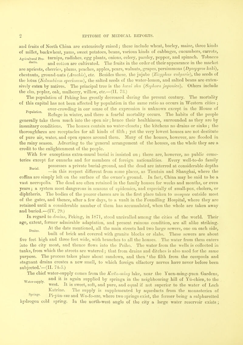 and fruits of North China are extensively raised; these include wheat, barley, raaizo, three kinds of millet, buckwheat, yams, sweet potatoes, beans, various kinds of cabbages, cucumbers, carrots, Agricultural Pro- turnips, radishes, egg plants, onions, celery, parsley, pepper, and spinach. Tobacco ducts- and cotLon are cultivated. The fruits in the order of their appearance in the market are apricots, cherries, plums, peaches, apples, pears, walnuts, grapes, persimmons (Dyospyros Jcahi), chestnuts, ground-nuts (Arachis), etc. Besides these, the jujube (Zimjphus vulgaris), the seeds of the lotus (Nelumbium speciosum), the salted seeds of the water-lemon, and salted beans are exten- sively eaten by natives. The principal tree is the hivai sliu (Scyrfiora japonica). Others include the elm, poplar, oak, mulberry, willow, etc.—(II. 73.) The population of Peking has greatly decreased during the present century. Tho mortality of this capital has not been affected by population in the same ratio as occurs in Western cities ; over-crowding in our sense of the expression is unknown except in the House of opuktion. £efUge -n winter> an(j there a fearful mortality occurs. The habits of the people generally take them much into the open air; hence their healthiness, surrounded as they arc by insanitary conditions. The houses contain no water-closets; the kitchens no drains or sinks ; the thoroughfares are receptacles for all kinds of filth; yet the very lowest houses are not destitute of pure air, water, and open spaces around them. Many of tho houses, however, are flooded in the rainy season. Adverting to the 'general arrangement of the houses, on the whole they are a credit to the enlightenment of the people. With few exceptions extra-mural burial is insisted on; there are, however, no public ceme- teries except for eunuchs and for members of foreign nationalities. Every well-to-do family .■ possesses a private burial-ground, and the dead are interred at considerable depths —in this respect different from some places, as Tientsin and Shanghai, where tho coffins are simply left on the surface of the owner's ground. In fact, China may be said to be a vast necropolis. The dead arc often retained in the family houses for weeks and months, or even years; a system most dangerous in seasons of epidemics, and especially of small-pox, cholera, or diphtheria. The bodies of the poorer classes are in the first place taken to mosques outside most of the gates, and thence, after a few days, to a vault in the Foundling Hospital, where they are retained until a considerable number of them has accumulated, when the whole are taken away and buried.—(IV. 29.) In regard to drains, Peking, in 1871, stood unrivalled among the cities of the world. Their age, extent, former admirable adaptation, and present ruinous condition, are all alike striking. . At the date mentioned, all the main streets had two lar^e sewers, one on each side, Drains. , ' a ' ' bunt of brick and covered with granite blocks or slabs. These sewers are about five feet high and three feet wide, with branches to all the houses. The water from them enters into the city moat, and thence flows into the Peiho. The water from the wells is collected in tanks,from which the streets are watered; that from drains and ditches is also used for the same purpose. The process takes place about sundown, and then ' the filth from the cesspools and stagnant drains creates a new smell, to which foreign olfactory nerves have never before been subjected.'—(II. 74-5.) The chief water-supply comes from the Kwm-wdng lake, near the Yuen-ming-yuen Gardens, Water supply an<* *S aoa'n suPphed by springs in the neighbouring hill of Yu-chien, to the west. It is sweet, soft, and pure, and equal if not superior to the water of Loch Katrine. The supply is supplemented by aqueducts from the monasteries of Springs. Pi-yun-sze and Wo-fo-sze, where two springs exist, the former being a sulphuretted hydrogen cold spring. In the north-west angle of the city a large water reservoir exists ;