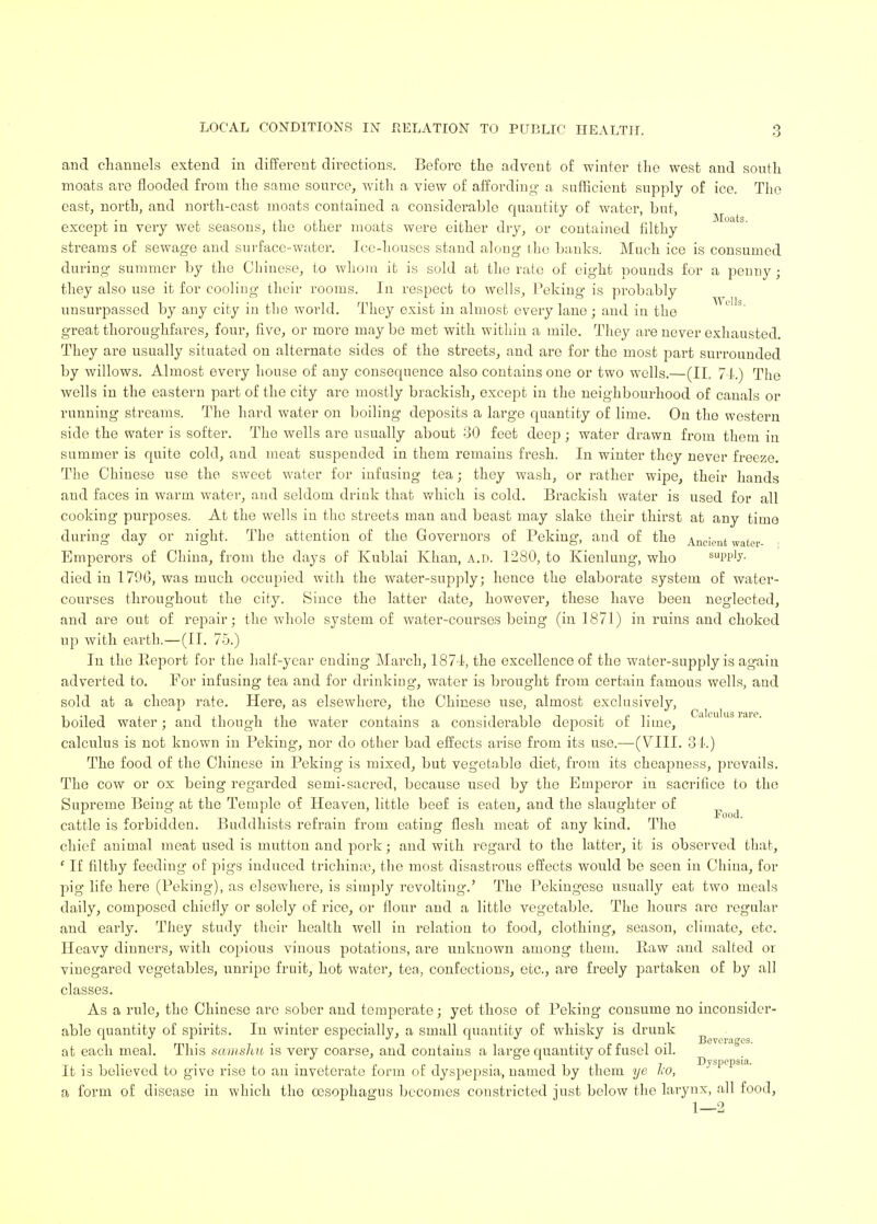 and channels extend in different directions. Before the advent of winter the west and south moats are flooded from the same source, with a view of affording a sufficient supply of ice. The east, north, and north-east moats contaiued a considerable quantity of water, but, except in very wet seasons, the other moats were either dry, or contained filthy streams of sewage and surface-water. Ice-houses stand along the banks. Much ice is consumed during summer by the Chinese, to whom it is sold at the rate of eight pounds for a penny; they also use it for cooling their rooms. In respect to wells, Peking is probably unsurpassed by any city in the world. They exist in almost every lane ; and in the great thoroughfares, four, five, or more may be met with within a mile. They are never exhausted. They are usually situated on alternate sides of the streets, and are for the most part surrounded by willows. Almost every house of any consequence also contains one or two wells.—(II. 74.) The wells in the eastern part of the city are mostly brackish, except in the neighbourhood of canals or running streams. The hard water on boiling deposits a large quantity of lime. On the western side the water is softer. The wells are usually about 30 feet deep; water drawn from them in summer is quite cold, and meat suspended in them remains fresh. In winter they never freeze. The Chinese use the sweet water for infusing tea; they wash, or rather wipe, their hands and faces in warm water, and seldom drink that which is cold. Brackish water is used for all cooking purposes. At the wells in the streets man and beast may slake their thirst at any time during day or night. The attention of the Governors of Peking, and of the Ancient water- Emperors of China, from the days of Kublai Khan, a.d. 1280, to Kienlung, who supp'y- died in 1796, was much occupied with the water-supply; hence the elaborate system of water- courses throughout the city. Since the latter date, however, these have been neglected, and are out of repair; the whole system of water-courses being (in 1871) in ruins and choked up with earth.—(II. 75.) In the Report for the half-year ending March, 1874, the excellence of the water-supply is again adverted to. For infusing tea and for drinking', water is brought from certain famous wells, and sold at a cheap rate. Here, as elsewhere, the Chinese use, almost exclusively, boiled water; and though the water contains a considerable deposit of lime, acuuslaic- calculus is not known in Peking, nor do other bad effects arise from its use.—(VIII. 34.) The food of the Chinese in Peking is mixed, but vegetable diet, from its cheapness, prevails. The cow or ox being regarded semi-sacred, because used by the Emperor iu sacrifice to the Supreme Being at the Temple of Heaven, little beef is eaten, and the slaughter of cattle is forbidden. Buddhists refrain from eating flesh meat of any kind. The chief animal meat used is mutton and pork; and with regard to the latter, it is observed that, ' If filthy feeding of pigs induced trichina?, the most disastrous effects would be seen in China, for pig life here (Peking), as elsewhere, is simply revolting.' The Pekingese usually eat two meals daily, composed chiefly or solely of rice, or flour and a little vegetable. The hours are regular and early. They study their health well in relation to food, clothing, season, climate, etc. Heavy dinners, with copious vinous potations, are unknown among them. Raw and salted or vinegared vegetables, unripe fruit, hot water, tea, confections, etc., are freely partaken of by all classes. As a rule, the Chinese are sober and temperate; yet those of Peking consume no inconsider- able quantity of spirits. In winter especially, a small quantity of whisky is drunk at each meal. This samshu is very coarse, and contains a large quantity of fusel oil. It is believed to give rise to an inveterate form of dyspepsia, named by them ye l;o, a form of disease in which the oesophagus becomes constricted just below the larynx, all food, 1—2