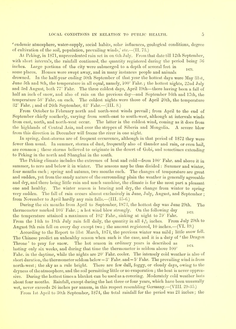 'endemic atmosphere, water-supply, social habits, solar influences, geological conditions, degree of cultivation of the soil, population, prevailing winds,' etc.—(II. 73.) At Peking, in 1871, unprecedented rain set in on Gth July. From that date till 12th September, with short intervals, the rainfall continued, the quantity registered during the period being 30 inches. Large portions of the city were submerged to a depth of several feet in ^ ^ some places. Houses were swept away, and in many instances people and animals drowned. In the half-year ending 30th September of that year the hottest days were May 31st, June 5th and 8th, the temperature in all equal, namely, 100° Fahr.; the hottest nights, 22nd J uly and 3rd August, both 77 Fahr. The three coldest days, April 19th—there having been a fall of half an inch of snow, and also of rain on the previous day—and September 1 Gth and 17th, the temperature 58° Fahr. on each. The coldest nights were those of April 20th, the temperature 32° Fahr. ; and of 20th September, 43° Fahr.—(III. 8.) From October to February north and north-west winds prevail; from April to the end of September chiefly southerly, varying from south-east to south-west, although at intervals winds from east, north, and north-west occur. The latter is the coldest wind, coming as it does from the highlands of Central Asia, and over the steppes of Siberia and Mongolia. A severe blow from this direction in December will freeze the river in one night. In spring, dust-storms are of frequent occurrence, although in that period of 1872 they were fewer than usual. In summer, storms of dust, frequently also of thunder and rain, or even hail, are common ; these storms believed to originate in the desert of Gobi, and sometimes extending to Peking in the north and Shanghai in the south. The Peking climate includes the extremes of heat and cold—from 100° Fahr. and above it in summer, to zero and below it in winter. The seasons may be thus divided : Summer and winter, four months each ; spring and autumn, two months each. The changes of temperature are great and sudden, yet from the sandy nature of the surrounding plain the weather is generally agreeable and dry, and there being little rain and much sunshine, the climate is for the most part a pleasant one and healthy. The winter season is bracing and dry, the change from winter to spring very sudden. The fall of rain occurs almost exclusively in June, July, August, and September ; from November to April hardly any rain falls.—(III. 35-6.) During the six months from April to September, 1873, the hottest day was June 29th. The thermometer marked 103° Fahr. ; a hot wind blew strongly. On the following day the temperature attained a maximum of 102° Fahr., sinking at night to 79° Fahr. From the 11th to 18th July rain fell daily, the quantity in all 4rV inches. From July 29th to August 9th rain fell on every day except two ; the amount registered, 10 inches.—(VI. 19.) ' According to the Report to 31st March, 1874, the previous winter was mild; little snow fell. The Chinese predict an unhealthy season when such is the case, and it is a duty of ' the Dragon Throne ' to pray for snow. The hot season in ordinary years is described as 4 lasting only six weeks, and during that time the thermometer is seldom above 100° Fahr. in the daytime, while the nights are 20° Fahr. cooler. The intensely cold weather is also of short duration, the thermometer seldom below — 3° Fain*, and — 5° Fahr. The prevailing wind is from north-west; the sky as a rule bright. There are few dull, foggy, or cloudy days, owing to the dryness of the atmosphere, and the soil permitting little or no evaporation • the heat is never oppres- sive. During the hottest times a blanket can be used as a covering. Moderately cold weather lasts about four months. Rainfall, except during the last three or four years, which have been unusually wet, never exceeds 20 inches per annum, in this respect resembling Germany.—(VIII. 29-35.) From 1st April to 30th September, 1874, the total rainfall for the period was 21 inches; the