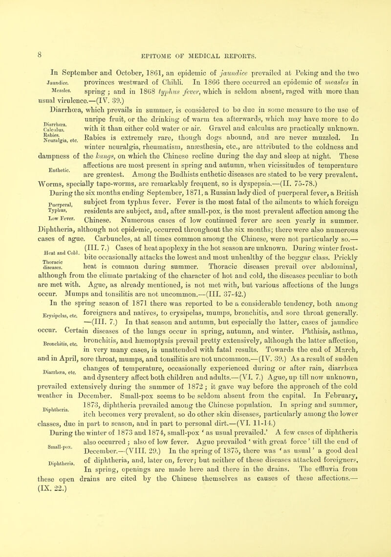 In September and October, 1861, an epidemic of jaundice prevailed at Peking and the two Jaundice. provinces westward, of Chihli. In 1866 there occurred an epidemic of measles in Measles. spring ; and in 1868 typhus fever, which is seldom absent, raged with more than usual virulence.—(IV. 39.) Diarrhoea, which prevails in summer, is considered to be due in some measure to the use of unripe fruit, or the drinking of warm tea afterwards, which may have more to do Calculus?' with it than either cold water or air. Gravel and calculus are practically unknown. Neuraigia, etc. Rabies is extremely rare, though dogs abound, and are never muzzled. In winter neuralgia, rheumatism, antesthesia, etc., are attributed to the coldness and dampness of the hangs, on which the Chinese recline during the day and sleep at night. These affections are most present in spring and autumn, when vicissitudes of temperature are greatest. Among the Budhists enthetic diseases are stated to be very prevalent. Worms, specially tape-worms, are remarkably frequent, so is dyspepsia.—(II. 75-78.) During the six months ending September, 1871, a Russian lady died of puerperal fever, a British Puerperal subject from typhus fever. Fever is the most fatal of the ailments to which foreign Typhus, residents are subject, and, after small-pox, is the most prevalent affection among the Low Fever. Chinese. Numerous cases of low continued fever are seen yearly in summer. Diphtheria, although not epidemic, occurred throughout the six months; there were also numerous cases of ague. Carbuncles, at all times common among the Chinese, were not particularly so.— (III. 7.) Cases of heat apoplexy in the hot season are unknown. During winter frost- ' bite occasionally attacks the lowest and most unhealthy of the beggar class. Prickly diseases. heat is common during summer. Thoracic diseases prevail over abdominal, although from the climate partaking of the character of hot and cold, the diseases peculiar to both are met with. Ague, as already mentioned, is not met with, but various affections of the lungs occur. Mumps and tonsilitis are not uncommon.—(III. 37-42.) In the spring season of 1871 there was reported to be a considerable tendency, both among Erysipelas etc foreigners and natives, to erysipelas, mumps, bronchitis, and sore throat generally. —(III. 7.) In that season and autumn, but especially the latter, cases of jaundice occur. Certain diseases of the lungs occur in spring, autumn, and winter. Phthisis, asthma, Bronchitis etc bronchitis, and hasmoptysis prevail pretty extensively, although the latter affection, in very many cases, is unattended with fatal results. Towards the end of March, and in April, sore throat, mumps, and tonsilitis are not uncommon.—(IV. 89.) As a result of sudden Diarrhoea etc cnanges °f temperature, occasionally experienced during or after rain, diarrhoea and dysentery affect both children and adults.— (VI. 7.) Ague, up till now unknown, prevailed extensively during the summer of 1872 ; it gave way before the approach of the cold weather in December. Small-pox seems to be seldom absent from the capital. In February, 1873, diphtheria prevailed among the Chinese population. In spring and summer, Diphtheria. . , n , 7 , , . t. ' • i i xl , itch becomes very prevalent, so do other skin diseases, particularly among the lower classes, due in part to season, and in part to personal dirt.—(VI. 11-14.) During the winter of 1873 and 1874, small-pox f as usual prevailed.' A few cases of diphtheria also occurred ; also of low fever. Ague prevailed ' with great force ' till the end of ma P°'' December.—(VIII. 29.) In the spring of 1875, there was ' as usual' a good deal Diphtheria °^ diphtheria, and, later on, fever; but neither of these diseases attacked foreigners. In spring, openings are made here and there in the drains. The effluvia from these open drains are cited by the Chinese themselves as causes of these affections.—■ (IX. 22.)