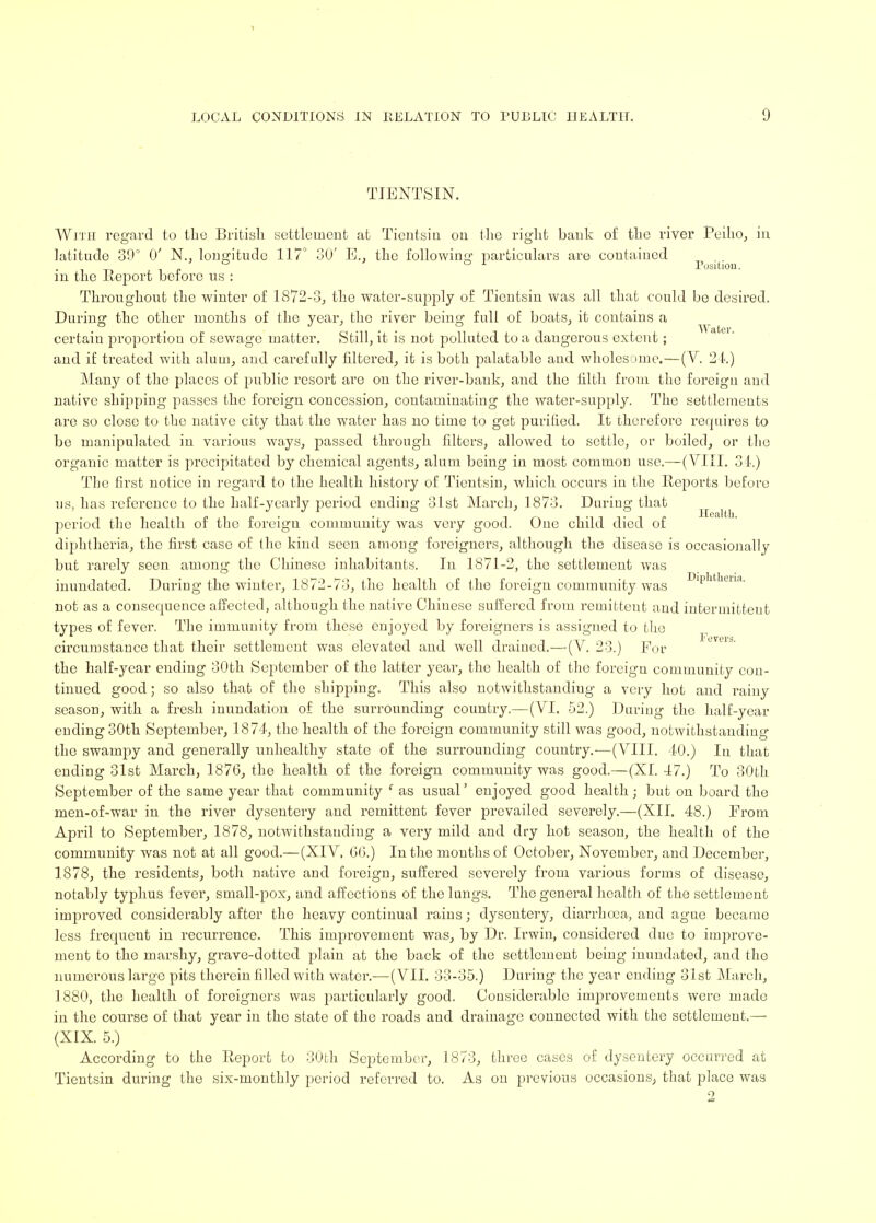 Position. TIENTSIN. With regard to the British settlement at Tientsin on the right bank of the river Peiho, in in the Report before us : Throughout the winter of 1872-3, the water-supply of Tientsin was all that could bo desired. During the other months of the year, the river being full of boats, it contains a certain proportion of sewage matter. Still, it is not polluted to a dangerous extent; and if treated with alum, and carefully filtered, it is both palatable and wholesome.—(V. 24.) Many of the places of public resort are on the river-bank, and the filth from the foreign and native shipping passes the foreign concession, contaminating the water-supply. The settlements are so close to the native city that the water has no time to get purified. It therefore requires to be manipulated in various ways, passed through filters, allowed to settle, or boiled, or the organic matter is precipitated by chemical agents, alum being in most common use.—(VIII. 34.) The first notice in regard to the health history of Tientsin, which occurs in the Reports before us, has reference to the half-yearly period ending 31st March, 1873. During that period the health of the foreign community was very good. One child died of diphtheria, the first case of the kind seen among foreigners, although the disease is occasionally but rarely seen among the Chinese inhabitants. In 1871-2, the settlement was inundated. During the winter, 1872-73, the health of the foreign community was I)lPatlieiia- not as a consecmence affected, although the native Chinese suffered from remittent and intermittent types of fever. The immunity from these enjoyed by foreigners is assigned to the circumstance that their settlement was elevated and well drained.—-(V. 23.) For the half-year ending 30th September of the latter year, the health of the foreign community con- tinued good; so also that of the shipping. This also notwithstanding a very hot and rainy season, with a fresh inundation of the surrounding country.—(VI. 52.) During the half-year ending 30th September, 1874, the health of the foreign community still was good, notwithstanding the swampy and generally unhealthy state of the surrounding country.—(VIII. 40.) In that ending 31st March, 1876, the health of the foreign community was good.—(XI. 47.) To 30th September of the same year that community c as usual' enjoyed good health; but on board the men-of-war in the river dysentery and remittent fever prevailed severely.—(XII. 48.) From April to September, 1878, notwithstanding a very mild and dry hot season, the health of the community was not at all good.—(XIV. 00.) In the months of October, November, and December, 1878, the residents, both native and foreign, suffered severely from various forms of disease, notably typhus fever, small-pox, and affections of the lungs. The general health of the settlement improved considerably after the heavy continual rains; dysentery, diarrhoea, and ague became less frecpicnt in recurrence. This improvement was, by Dr. Irwin, considered due to improve- ment to the marshy, gr-ave-dotted plain at the back of the settlement being inundated, and the numerous large pits therein filled with water.—(VII. 33-35.) During the year ending 31st March, 1880, the health of foreigners was particularly good. Considerable improvements were made in the course of that year in the state of the roads and drainage connected with the settlement.— (XIX. 5.) According to the Report to 30th September, 1873, three cases of dysentery occurred at Tientsin during the six-monthly period referred to. As on previous occasions; that place was