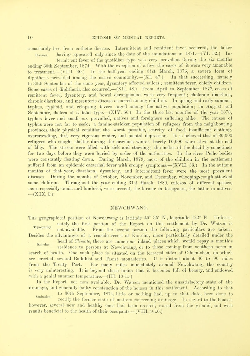 remarkably free from enthetic disease. Intermittent and remittent fever occurred, the latter Diseases. having appeared only since the date of the inundations in 1871.—(VI. 52.) In- terinit'.ent fever of the quotidian type was very prevalent during the six months ending 30th September, 1874 With the exception of a few, the cases of it were very amenable to treatment.—(VIII. 40.) In the half-year ending 31st March, 1876, a severe form of diphtheria prevailed among the native community. —(XI. 47.) In that succeeding, namely to 30th September of the same year, dysentery affected sailors; remittent fever, chiefly children. Some cases of diphtheria also occurred.—(XII. 48.) From April to September, 1877, cases of remittent fever, dysentery, and bowel derangement were very frequent; choleraic diarrhoea, chronic diarrhoea, and mesenteric disease occurred among children. In spi'ing and early summer, typhus, typhoid, and relapsing fevers raged amoug the native population; in August and September, cholera of a fatal type.—(XIV. 06.) In the three last months of the year 1878, typhus fever and small-pox prevailed, natives and foreigners suffering alike. The causes of typhus were not far to seek: a famine-stricken population of refugees from the neighbouring provinces, their physical condition the worst possible, scarcity of food, insufficient clothing, overcrowding, dirt, very rigorous winter, and mental depression. It is believed that of 80,000 refugees who sought shelter during the previous winter, barely 10,000 were alive at the end of May. The streets were filled with sick and starving; the bodies of the dead lay sometimes for two days before they were buried by order of the authorities. In the river I'eiho bodies were constantly floating down. During March, 1879, most of the children in the settlement suffered from an epidemic catarrhal fever with croupy symptoms.—(XVII. 33.) In the autumn months of that year, diarrhoea, dysentery, and intermittent fever were the most prevalent diseases. During the months of October, November, and December, whooping-cough attacked some children. Throughout the year ending 31st March, 1880, entozoa of different species, more especially taenia and lumbrici, were present, the former in foreigners, the latter in natives. —(XIX. 5.) NEWCHWANG. The geographical position of Newchwang is latitude 40° 35' N., longitude 122° E. Unfortu- nately the first portion of the Report on this settlement by Dr. Watson is Topogiapby. avaiiat)iei From the second portion the following particulars are taken : Besides the advantages of a seaside resort at Kai-chu, more particularly detailed under the head of Climate, there are numerous inland places which would repay a month's residence to persons at Newchwaug, or to those coming from southern ports in search of health. One such place is situated on the terraced sides of C;hien-shan, on which are erected several Buddhist and Taoist monasteries. It is distant about 80 to 90 miles from the Treaty Port. For many miles immediately around Newchwang, the country is very uninteresting. It is beyond these limits that it becomes full of beauty, and endowed with a genial summer temperature.— (III. 10-15.) lu the Report, not now available, Dr. Watson mentioned the unsatisfactory state of the drainage, and generally faulty construction of the houses in this settlement. According to that , . to 30th September, 1874. little or nothing: had, up to that date, been done to Sanitation. - * * «J . r * • rectify the former state of matters concerning drainage. In regard to the houses, however, several new and healthy ones had be«u erected, raised from the ground, and with results beneficial to the health of their occupants.—(VIII. 9-10.)