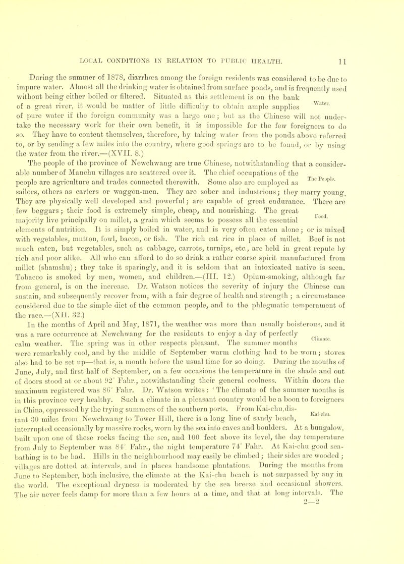 During the summer of 1878, diarrhoea among the foreign residents was considered to be due to impure water. Almost all the drinking water is obtained from surface ponds, and is frequently used without being either boiled or filtered. Situated as this settlement is on the bank of a great river, it would be matter of little difficulty to obtain ample supplies of pure water if the foreign community was a large one ; but as the Chinese will not under- take the necessary work for their own benefit, it is impossible for the few foreigners to do so. They have to content themselves, therefore, by taking water from the ponds above referred to, or by sending a few miles into the country, where good springs are to be found, or by using the water from the river.— (XVII. 8.) The people of the province of Newchwang are true Chinese, notwithstanding that a consider- able number of Manchu villages are scattered over it. The chief occupations of the people are agriculture and trades connected therewith. Some also are employed as Th° PeJple sailors, others as carters or waggon-men. They are sober and industrious; they marry young. They are physically well developed and powerful; are capable of great endurance. There are few beggars; their food is extremely simple, cheap, and nourishing. The great majority live principally on millet, a grain which seems to possess all the essential elements of nutrition. It is simply boiled in water, and is very often eaten alone; or is mixed with vegetables, mutton, fowl, bacon, or fish. The rich eat rice in place of millet. Beef is not much eaten, but vegetables, such as cabbage, carrots, turnips, etc., are held in great repute by rich and poor alike. All who can afford to do so drink a rather coarse spirit manufactured from millet (shamshu); they take it sparingly, and it is seldom that an intoxicated native is seen. Tobacco is smoked by men, women, and children.—(III. 12.) Opium-smoking, although far from general, is on the increase. Dr. Watson notices the severity of injury the Chinese can sustain, and subsequently recover from, with a fair degree of health and strength ; a circumstance considered due to the simple diet of the common people, and to the phlegmatic temperament of the race.—(XII. 32.) In the months of April and May, 1871, the weather was more than usually boisterous, and it was a rare occurrence at Newchwang for the residents to enjoy a day of perfectly calm weather. The spring was in other respects pleasant. The summer months were remarkably cool, and by the middle of September warm clothing had to be worn; stoves also had to be set up—that is, a month before the usual time for so doing. During the mouths of June, July, and first half of September, on a few occasions the temperature in the shade and out of doors stood at or about 92° Fahr., notwithstanding their general coolness. Within doors the maximum registered was 8G° Fahr. Dr. Watson writes : ' The climate of the summer months is in this province very healthy. Such a climate in a pleasant country would be a boon to foreigners in China, oppressed by the trying summers of the southern ports. From Kai-chu,dis- Kai-cLu tant 30 miles from Newchwang to Tower Hill, there is a long line of sandy beach, interrupted occasionally by massive rocks, worn by the sea into caves aud boulders. At a bungalow, built upon one of these rocks facing the sea, and 100 feet above its level, the day temperature from July to September was 84°. Fahr., the night temperature 74° Fahr. At Kai-chu good sea- bathing is to be had. Hills in the neighbourhood may easily be climbed; their sides are wooded ; villages are dotted at intervals, and in places handsome plantations. During the months from June to September, both inclusive, the climate at the Kai-chu beach is not surpassed by any in the world. The exceptional dryness is moderated by the sea breeze and occasional showers. The air never feels damp for more than a few hours at a time, and that at long intervals. The