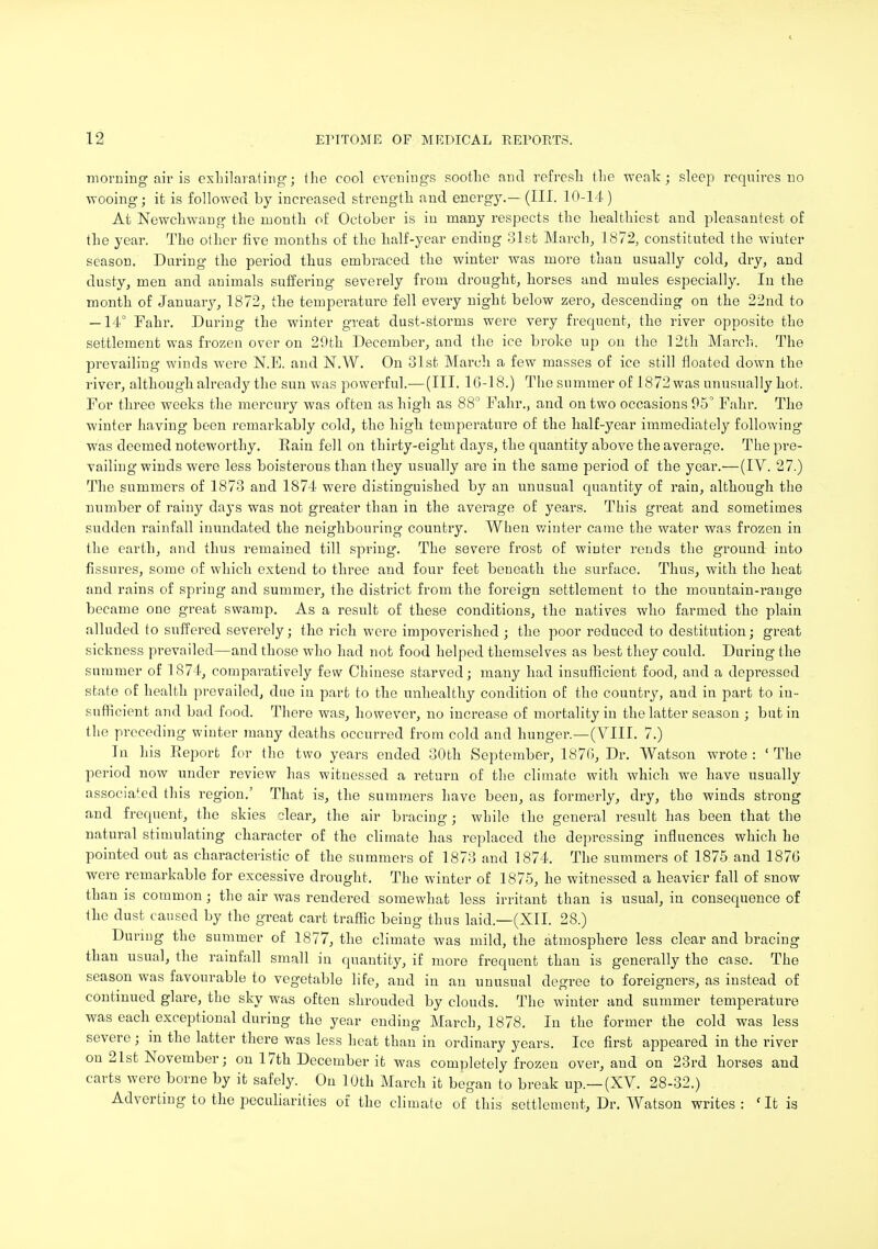 morning air is exhilarating; the cool evenings soothe and refresh the weak; sleep requires no wooing; it is followed by increased strength and energy.—(III. 10-14) At Newchwang the month of October is in many respects the healthiest and pleasantest of the year. The other five months of the half-year ending 81st March, 1872, constituted the winter season. Daring the period thus embraced the winter was more than usually cold, dry, and dusty, men and animals suffering severely from drought, horses and mules especially. In the month of January, 1872, the temperature fell every night below zero, descending on the 22nd to — 14° Fahr. During the winter great dust-storms were very frequent, the river opposite the settlement was frozen over on 29th December, and the ice broke up on the 12th March. The prevailing winds were N.E. and JST.W. On 31st March a few masses of ice still floated down the river, although already the sun was powerful.— (III. 16-18.) The summer of 1872 was unusually hot. For three weeks the mercury was often as high as 88° Fahr., and on two occasions 95° Fahr. The winter having been remarkably cold, the high temperature of the half-year immediately following was deemed noteworthy. Eain fell on thirty-eight days, the quantity above the average. The pre- vailing winds were less boisterous than they usually are in the same period of the year.—(IV. 27.) The summers of 1873 and 1874 were distinguished by an unusual quantity of rain, although the number of rainy days was not greater than in the average of years. This great and sometimes sudden rainfall inundated the neighbouring country. When winter came the water was frozen in the earth, and thus remained till spring. The severe frost of winter rends the ground into fissures, some of which extend to three and four feet beneath the surface. Thus, with the heat and rains of spring and summer, the district from the foreign settlement to the mountain-range became one great swamp. As a result of these conditions, the natives who farmed the plain alluded to suffered severely; the rich were impoverished ; the poor reduced to destitution; great sickness prevailed—and those who had not food helped themselves as best they could. During the summer of 1874, comparatively few Chinese starved; many had insufficient food, and a depressed state of health prevailed, due in part to the unhealthy condition of the country, and in part to in- sufficient and bad food. There was, however, no increase of mortality in the latter season ; but in the preceding winter many deaths occurred from cold and hunger.—(VIII. 7.) In his Report for the two years ended 30th September, 1876, Dr. Watson wrote : ' The period now under review has witnessed a return of the climate with which we have usually associated this region.' That is, the summers have been, as formerly, dry, the winds strong and frequent, the skies clear, the air bracing; while the general result has been that the natural stimulating character of the climate has replaced the depressing influences which he pointed out as characteristic of the summers of 1873 and 1874. The summers of 1875 and 1876 were remarkable for excessive drought. The winter of 1875, he witnessed a heavier fall of snow than is common; the air was rendered somewhat less irritant than is usual, iu consequence of the dust caused by the great cart traffic being thus laid.—(XII. 28.) During the summer of 1877, the climate was mild, the atmosphere less clear and bracing than usual, the rainfall small in quantity, if more frequent than is generally the case. The season was favourable to vegetable life, and in an unusual degree to foreigners, as instead of continued glare, the sky was often shrouded by clouds. The winter and summer temperature was each exceptional during the year ending March, 1878. In the former the cold was less severe ; in the latter there was less heat than in ordinary years. Ice first appeared in the river on 21st November; on 17th December it was completely frozen over, and on 23rd horses and carts were borne by it safely. On 10th March it began to break up.—(XV. 28-32.) Adverting to the peculiarities of the climate of this settlement, Dr. Watson writes: 'It is