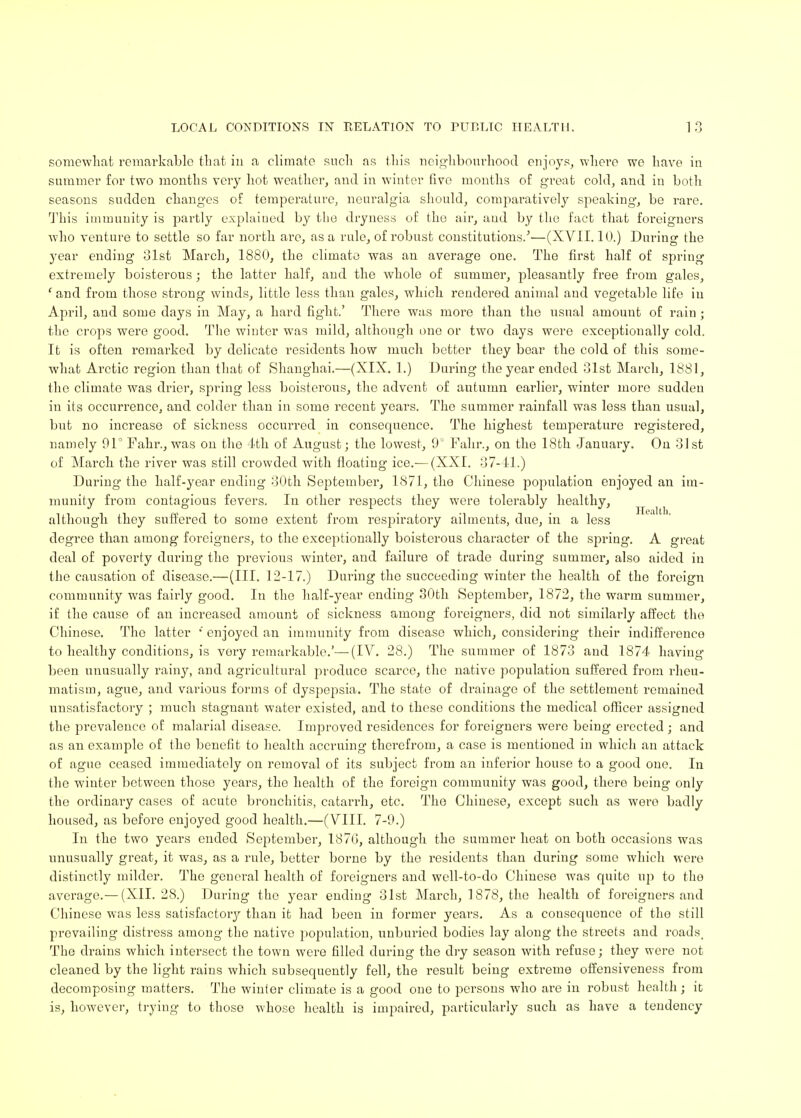 somewhat remarkable that iu a climate such as this neighbourhood enjoys, where we have in summer for two months very hot weather, and in winter five months of great cold, and in both seasons sudden changes of temperature, neuralgia should, comparatively speaking, be rare. This immunity is partly explained by the dryness of the air, aud by the fact that foreigners who venture to settle so far north are, as a rule, of robust constitutions/—(XVII. 10.) During the year ending 31st March, 1880, the climate was an average one. The first half of spring extremely boisterous; the latter half, and the whole of summer, pleasantly free from gales, 1 and from those strong winds, little less than gales, which rendered animal and vegetable life in April, and some days in May, a hard fight.' There was more than the usual amount of rain; the crojos were good. The winter was mild, although one or two days were exceptionally cold. It is often remarked by delicate residents how much better they bear the cold of this some- what Arctic region than that of Shanghai.—(XIX. 1.) During the year ended 31st March, 1881, the climate was drier, spring less boisterous, the advent of autumn earlier, winter more sudden in its occurrence, and colder than in some recent years. The summer rainfall was less than usual, but no increase of sickness occurred in consecpiencc. The highest temperature registered, namely 91° Fahr., was on the 4th of August; the lowest, 9° Fahr., on the 18th January. On 31st of March the river was still crowded with floating ice.— (XXI. 37-41.) During the half-year ending 30th September, 1871, the Chinese population enjoyed an im- munity from contagious fevers. In other respects they were tolerably healthy, although they suffered to some extent from respiratory ailments, due, in a less degree than among foreigners, to the exceptionally boisterous character of the spring. A great deal of poverty during the previous winter, and failure of trade during summer, also aided in the causation of disease.—(III. 12-17.) During the succeeding winter the health of the foreign community was fairly good. In the half-year ending 30th September, 1872, the warm summer, if the cause of an increased amount of sickness among foreigners, did not similarly affect the Chinese. The latter ' enjoyed an immunity from disease which, considering their indifference to healthy conditions, is very remarkable.'—(IV. 28.) The summer of 1873 and 1874 having been unusually rainy, and agricultural produce scarce, the native population suffered from rheu- matism, ague, and various forms of dyspepsia. The state of drainage of the settlement remained uusatisfactoiy ; much stagnant water existed, and to these conditions the medical officer assigned the prevalence of malarial disease. Improved residences for foreigners were being erected ; and as an example of the benefit to health accruing therefrom, a case is mentioned in which an attack of ague ceased immediately on removal of its subject from an inferior house to a good one. In the winter between those years, the health of the foreign community was good, there being only the ordinary cases of acute bronchitis, catan-h, etc. The Chinese, except such as were badly housed, as before enjoyed good health.—(VIII. 7-9.) In the two years ended September, 187G, although the summer heat on both occasions was unusually great, it was, as a rule, better borne by the residents than during some which were distinctly milder. The general health of foreigners and well-to-do Chinese was quite up to the average.— (XII. 28.) During the year ending 31st March, 1878, the health of foreigners and Chinese was less satisfactory than it had been in former years. As a cousequonce of the still prevailing distress among the native population, unburied bodies lay along the streets and roads. The drains which intersect the town were filled during the dry season with refuse; they were not cleaned by the light rains which subsequently fell, the result being extreme offensiveness from decomposing matters. The winter climate is a good one to persons who are in robust health; it is, however, trying to those whose health is impaired, particularly such as have a tendency