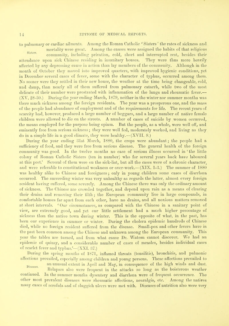 to pulmonary or cardiac ailments. Among the Roman Catholic ' Sisters ' the rates of sickness and mortality were great. Among the causes were assigned the habits of that religious community, including privation, cold, short and interrupted rest, besides their attendance upon sick Chinese residing in insanitary houses. They were thus more heavily affected by any depressing cause in action than lay members of the community. Although in the month of October they moved iuto improved quarters, with improved hygienic conditions, yet in December several cases of fever, some with the character of typhus, occurred among them. No sooner were they settled in their new house, the weather at the time being changeable, cold, and damp, than nearly all of them suffered from pulmonary catarrh, while two of the most delicate of their number were prostrated with inflammation of the lungs and rheumatic fever.— (XV. 28-30.) During the year ending March, 1879, neither in the winter nor summer months was there much sickness among the foreign residents. The year was a prosperous one, and the mass of the people had abundance of employment and of the recpiirements for life. The recent years of scarcity had, however, produced a large number of beggars, and a large number of native female children were allowed to die on the streets. A number of cases of suicide by women occurred, the means employed for the purpose being opium. But the people, as a whole, were well off, and eminently free from serious sickness; they were well fed, moderately worked, and living as they do in a simple life in a good climate, they were healthy. — (XVII. 8.) During the year ending 31st March, 1880, the crops were abundant; the people had a sufficiency of food, and they were free from serious disease. The general health of the foreign community was good. In the twelve months no case of serious illness occurred in ' the little colony of Roman Catholic Sisters (ten in number) who for several years back have laboured at this port.' Several of them were on the sick-list, but all the cases were of a chronic character, and were referable to constitutional weakness or over-work.—(XIX. 1-3.) The summer of 1880 was healthy alike to Chinese and foreigners; onby in young children some cases of diarrhoea occurred. The succeeding winter was very unhealthy as regards the latter, almost every foreign resident having suffered, some severely. Among the Chinese there was only the ordinary amount of sickness. The Chinese are crowded together, and depend upon rain as a means of clearing their drains and removing their filth ; the European community live in large compounds, in comfortable houses far apart from each other, have no drains, and all noxious matters removed at short intervals. ' Our circumstances, as compared with the Chinese in a sanitary point of view, are extremely good, and yet our little settlement had a much higher percentage of sickness than the native town during winter. This is the opposite of what, in the past, has been our experience in summer or winter. During the cholera epidemic hundreds of Chinese died, while no foreign resident suffered from the disease. Small-pox and other fevers have in the past been common among the Chinese and unknown among the European community. This year the tables are turned, and from what cause Dr. Watson cannot discover. We had an epidemic of quinsy, and a considerable number of cases of measles, besides individual cases of scarlet fever and typhus.'—(XXT. 37.) During the spring months of 1871, inflamed throats (tonsilitis), bronchitis, and pulmonic affections prevailed, especially among children and young persons. These affections prevailed to Dis as s unusual extent in April and May, in consequence of the high winds and dust. Relapses also were frequent in the attacks so long as the boisterous weather continued. In the summer months dysentery and diarrhoea were of frequent occurrence. The other most prevalent diseases were rheumatic affections, neuralgia, etc. Among the natives many cases of scrofula and of sluggish ulcers were met with, Diseases of nutrition also were very