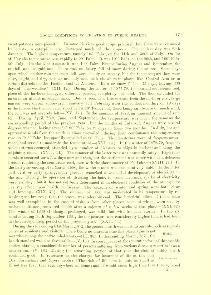 sweet potatoes were plentiful. In some districts good crops promised, but these were consumed by locusts; a caterpillar also destroyed much of the sorghum. The coldest day was 25th January. The highest temperature, namely 103° Fahr., on the 11th and 30th of July. On 1st of May the temperature rose rapidly to 90° Fahr. It was 101° Fahr. on the 29th, and 100° Fahr. Gth July. On the 31st August it was 100° Fahr. Except during August and September, the rainfall was insignificant. There was no heavy fall of snow during the winter. Some days upon which neither rain nor snow fell were cloudy or stormy, but for the most part they were clear, bright, and dry, such as are only met with elsewhere in places like Central Asia or in certain districts on the Pacific coast of America. Rain or snow fell on 35 days, leaving 330 days of ' fine weather/—(XII. 42.) During the winter of 1877-78, the unusual occurrence took place of the harbour being, at different periods, completely icebound. The floes extended for miles in an almost unbroken mass. But as soon as a breeze arose from the north or east, large masses were driven shoreward. January and February were the coldest months; on 19 days in the former the thermometer stood below 20* Fahr. j but, there being an absence of much wind, the cold was not severely felt.—(XV. 17.) In the summer of 1878, an unusual amount of rain fell. During April, May, June, and September, the temperature was much the same as the corresponding period of the previous year; but the months of July and August were several degrees warmer*, Laving exceeded 90° Fahr. on 19 days in these two months. In July, hot and oppressive winds from the south at times prevailed; during their continuance the temperature rose to 103° Fahr., but speedily subsided to 88° Fahr. Thunderstorms were of frequent occur- rence, and served to moderate the temperature.—(XVI. 14.) In the winter of 1878-79, frequent violent storms occurred, attended by a number of disasters to ships in harbour and along the adjoining coast.— (XVII. 14.) The summer of the latter year was unusually rainy. High tem- perature occurred for a few days now and then, but the settlement was never without a delicious breeze, rendering the sensations cool, even with the thermometer at 95° Fahr.—(XVIII. 71.) In the half-year ending 31st March, 1880, the winter season was comparatively mild. In the latter part of it, or early spring, many persons remarked a wonderful development of electricity in the air. During the operation of dressing the hair, in some instances, sparks of electricity were visible; ' but it has not yet been determined if an electrical condition of the atmosphere has any effect upon health or disease.' The seasons of winter and spring were both clear and bracing.— (XIX. 31.) The summer of 1880 was moderated in its temperature by re- freshing sea breezes; thus the season was tolerably cool. The beneficial effect of the climate was well exemplified in the case of visitors from other places, some of whom, worn out by malarious diseases, recovered health after a sojourn of a few weeks at this place.—(XXI. 42.) The winter of 1880-81, though prolonged, was mild, but with frequent storms. In the six months ending 30th September, 1881, the temperature was considerably higher than it had been in the corresponding period of the previous year.—(XXII. 11.) During the year ending 31st March,I872, the general health was most favourable, both as regards constant residents and visitors. There bein1 no marshes near this place, ague is not Health* met with among the native inhabitants.—(III. 38.) In that ending March, 1873, the health standard was also favourable.—(V. 16.) In consequence of the reputation for healthiness this station obtains, a considerable number of persons suffering from various diseases resort to it as a sanatorium.— (V. 18.) During the remaining portion of that year the state of public health continued good. In reference to the charges for insurance of life at this port, r\ ' i *i -i tut _,, . . Lifo Insurance. Drs. uarmichael and Myers wrote : ' The risk of life here is quite as small as, if not less than, that seen anywhere at home ; and it would seem high time that theory, based 3