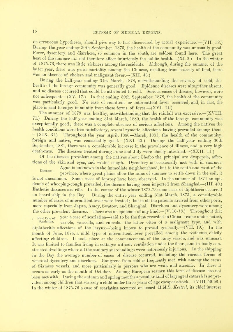 on erroneous hypotheses, should give way to fact discovered by actual experience.'—(VII. 18.) During the year ending 30th September, 1875, the health of the community was unusually good. Fever, dysentery, and diarrhoea, so common in the south, are seldom found here. The great heat of the summer did not therefore affect injuriously the public health.—(XI. 2.) In the winter of 1875-76, there was little sickness among the residents. Although, during the summer of the latter year, there was great mortality among the Chinese, resulting from scarcity of food, there was an absence of cholera and malignant fever.—(XII. 43.) During the half-year ending 31st March, 1878, notwithstanding the severity of cold, the health of the foreign community was generally good. Epidemic diseases were altogether absent, and no disease occurred that could be attributed to cold. Serious cases of disease, however, were not unfrequent.—(XV. 17.) In that ending 30th September, 1878, the health of the community was particularly good. No case of remittent or intermittent fever occurred, and, in fact, the place is said to enjoy immunity from these forms of fever.—(XVI. 14.) The summer of 1879 was healthy, notwithstanding that the rainfall was excessive.—(XVIII. 71.) During the half-year ending 31st March, 1880, the health of the foreign community was exceptionally good; there was a complete absence of serious affections. Among the natives the health conditions were less satisfactory, several zymotic affections having prevailed among them. —(XIX. 31.) Throughout the year April, 1880—March, 1881, the health of the community, foreign and native, was remarkably good.—(XXI. 42.) During the half-year ending 30th September, 1881, there was a considerable increase in the prevalence of illness, and a very high death-rate. The diseases treated during June and July were chiefly intestinal.—(XXII. 11.) Of the diseases prevalent among the natives about Chefoo the principal are dyspepsia, affec- tions of the skin and eyes, and winter cough. Dysentery is occasionally met with in summer. Ague is unknown in the immediate neighbourhood, but to the south and west of the Diseases. province, where great plains allow the rains of summer to settle down in the soil, it is not uncommon. Some cases of leprosy have been observed. In the summer of 1871 an epi- demic of whooping-cough prevailed, the disease having been imported from Shanghai.—(III. 40.) Enthetic diseases are rife. In the course of the winter 1872-73 some cases of diphtheria occurred on board ship in the Bay. During the entire year ending 31st March, 1873, a considerable number of cases of intermittent fever were treated ; but in all the patients arrived from other ports, more especially from Japan, Amoy, Swatow, and Shanghai. Diarrhoea and dysentery were among the other prevalent diseases. There was no epidemic of any kind.—(V. 16-18.) Throughout that First Case of Jear a case °f scarlatina—said to be the first recorded in China—came under notice, Scarlatina. variola, varicella, and rubeola—the latter often of a malignant type, and with diphtheritic affections of the larynx—being known to prevail generally.—(VII. 19.) In the month of June, 1874, a mild type of intermittent fever prevailed among the residents, chiefly affecting children. It took place at the commencement of the rainy season, and was unusual. It was limited to families living in cottages without ventilation under the floors, and in badly con- structed dwellings where all the sanitary surroundings were notoriously injurious. In the shipping iu the Bay the average number of cases of disease occurred, including the various forms of venereal dysentery and diarrhoea. Gangrene from cold is frequently met with among the crews of Siamese vessels, and more particularly in persons who are weak and anoamic. In these it occurs as early as the month of October. Among European seamen this form of disease has not been met with. During the autumn and spring months a peculiar kind of laryngeal catarrh is so pre- valent among children that scarcely a child under three years of age escapes attack.—(VIII. 50-56.) In the winter of 1875-76 a case of scarlatina occurred on board H.M.S. Kestrel, its chief interest