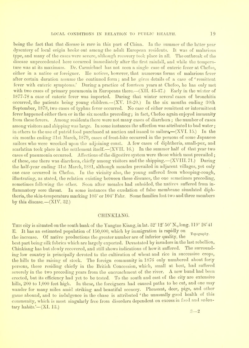 being the fact that that disease is rare in this part of China. In the summer of the latter year dysentery of local origin broke out among the adult European residents. It was of malarious type, and many of the cases were severe, although recovery took place in all. The outbreak of the disease unprecedented here occurred immediately after the first rainfall, and while the tempera- ture was at its maximum. Dr. Carmichacl has not seen a single case of enteric fever at Chefoo, either in a native or foreigner. He notices, however, that numerous forms of malarious fever after certain duration assume the continued form; and he gives details of a case of ' remittent fever with enteric symptoms.' During a practice of fourteen years at Chefoo, he has only met with two cases of primary pneumonia in Europeans there.—(XII. 43-47.) Early in the winter of 1877-78 a case of enteric fever was imported. During that winter several cases of bronchitis occurred, the patients being young children.— (XV. 18-20.) In the six months ending 30th September, 1878, two cases of typhus fever occurred. No case of either remittent or intermittent fever happened either then or in the six months preceding; in fact, Chefoo again enjoyed immunity from these fevers. Among residents there were not many cases of diarrhoea ; the number of cases among visitors and shipping was large. In some instances the affection was attributed to bad water; in others to the use of putrid food purchased at auction and issued to sailorsi—(XVI. 15.) In the six months ending 31st March, 1879, cases of frost-bite occurred in the persons of some Japanese sailors who were wrecked upon the adjoining coast. A few cases of diphtheria, small-pox, and scarlatina took place in the settlement itself.—(XVII. 16.) In the summer half of that year two cases of pneumonia occurred. Affections of the digestive system were those which most prevailed ; of these, one there was diarrhoea, chiefly among visitors and the shipping.—(XVIII. 71.) Daring the half-year ending 31st March, 1881, although measles prevailed in adjacent villages, yet only one case occurred in Chefoo. In the vicinity also, the young suffered from whooping-cough, illustrating, as stated, the relation existing between these diseases, the one sometimes preceding, sometimes following the other. Soon after measles had subsided, the natives suffered from in- flammatory sore throat. In some instances the exudation of false membrane simulated diph- theria, the skin-temperature marking 103° or 104° Fahr. Some families lost two and three members by this disease.—(XIV. 32.) CIIINKIANG. This city is situated on the south bank of the Yangtze Kiang, in lat. 32°12' 50N.,long. 119' 2G'4l E. It has an estimated population of 150,000, which by immigration is rapidly on f - o • .. Topography. the increase. Of native productions the greater number are of inferior quality, the best part being silk fabrics which are largely exported. Devastated by invaders in the last rebellion, Chinkiang has but slowly recovered, and still shows indications of how it suffered. The surround- ing low country is principally devoted to the cultivation of wheat and rice in successive crops, the hills to the raising of stock. The foreign community in 1870 only numbered about forty persons, these residing chiefly in the British Concession, which, small at best, had suffered severely in the two preceding years from the encroachment of the river. A new bund had been erected, but its efficiency had yet to be tested. To the south and east of the city are extensive hills, 200 to 1,000 feet high. In these, the foreigners had caused paths to be cut, and one may wander for many miles amid striking and beautiful scenery. Pheasant, deer, pigs, and other game abound, and to indulgence in the chase is attributed 'the unusually good health of this community, which is most singularly free from disorders dependent on excess in food and seden- tary habits.'—(XI. 13.)