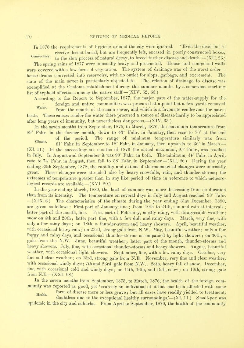 In 1870 the requirements of hygiene around the city were ignored. 'Even the dead fail to receive decent burial, but are frequently left, encased in poorly constructed boxe3, Conservancy. ^ ^e s]ow process of natural decay, to breed further disease and death.'—(XII. 26.) The spring rains of 1877 were unusually heavy and protracted. House and compound walls were covered with a low form of vegetation. The system of drainage was of the worst order— house drains converted into reservoirs, with no outlet for slops, garbage, and excrement. The state of the main sewer is particularly objected to. The relation of drainage to disease was exemplified at the Customs establishment during the summer months by a somewhat startling list of typhoid affections among the native staff.—(XIV. 62, 63.) According to the Eeport to September, 1877, the major part of the water-supply for the foreign and native communities was procured at a point but a few yards removed from the mouth of the main sewer, and which is a favourite rendezvous for native boats. These causes render the water there procured a source of disease hardly to be appreciated after long years of immunity, but nevertheless dangerous.—(XIV. 63.) In the seven months from September, 1875, to March, 1876, the maximum temperature from 89° Fahr. in the former month, down to 43° Fahr. in January, then rose to 76° at the end of the period. The range of minimum temperature similarly was from 61° Fahr. in September .to 18° Fahr. in January, then upwards to 36° in March.— (Xf. 11.) In the succeeding six months of 1876 the actual maximum, 95° Fahr., was reached in July. In August and September it was 90° Fahr. in both. The minimum, 44° Fahr. in April, rose to 74° Fahr. in August, then fell to 58° Fahr. in September.— (XII. 26.) During the year ending 30th September, 1878, the rapidity and extent of thermometrical changes were unusually great. These changes were attended also by heavy snowfalls, rain, and thunder-storms; the extremes of temperature greater than in any like period of time in reference to which meteoro- logical records are available.—(XVI. 20.) In the year ending March, 1880, the heat of summer was more distressing from its duration than from its intensity. The temperature on several days in July and August reached 98° Fahr. —(XIX. 0.) The characteristics of the climate during the year ending 31st December, 1880, are given as follows : First part of January, fine; from 10th to 24th, sun and rain at intervals; latter part of the month, fine. First part of February, mostly rainy, with disagreeable weather; snow on 4th and 20th; latter part fine, with a few dull and rainy days. March, very fine, with only a few rainy days ; on 18th, a thunder-storm and heavy showers. April, beautiful weather, ■with occasional heavy rain; on 23rd, strong gale from N.W. May, beautiful weather; only a few foggy and rainy days, and occasional thunder-storms accompanied by light showers; on 30th, a gale from the N.W. June, beautiful weather; latter part of the month, thunder-storms and heavy showers. July, fine, with occasional thunder-storms and heavy showers. August, beautiful weather, with occasional light showers. September, fine, with a few rainy days. October, very fine and clear weather; on 23rd, strong gale from N.E. November, very fine and clear weather, with occasional windy days; 7th and 23rd, gale from N.W.; 28th, heavy fall of snow. December, fine, with occasional cold and windy days; on 14th, 16th, and 19th, snow; on 18th, strong gale from N.E.—(XXI. 98.) In the seven months from September, 1875, to March, 1876, the health of the foreign com- munity was reported as good, yet ' scarcely an individual of it but has been affected with some ilealth f°rm °f disease more or less grave; but all cases have readily yielded to treatment, doubtless due to the exceptional healthy surroundings.'—(XI. 11.) Small-pox was epidemic in the city and suburbs. From April to September, 1876, the health of the community