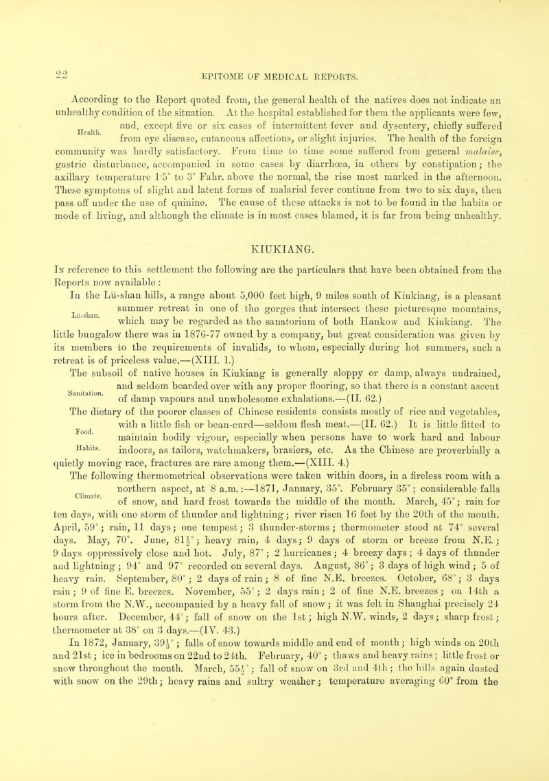 According to the Report quoted from, the general health of the natives does not indicate an unhealthy condition of the situation. At the hospital established for them the applicants were few, ^ and, except five or six cases of intermittent fever and dysentery, chiefly suffered from eye disease, cutaneous affections, or slight injuries. The health of the foreign community was hardly satisfactory. From time to time some suffered from general malaise, gastric disturbance, accompanied in some cases by diarrhoea, in others by constipation; the axillary temperature 1'5° to 3° Fahr. above the normal, the rise most marked in the afternoon. These symptoms of slight and latent forms of malarial fever continue from two to six days, then pass off under the use of quinine. The cause of these attacks is not to be found in the habits or mode of living, and although the climate is in most cases blamed, it is far from being unhealthy. KIUKIANG. In reference to this settlement the following are the particulars that have been obtained from the Reports now available : In the Lii-shan hills, a range about 5,000 feet high, 9 miles south of Kiukiang, is a pleasant summer retreat in one of the gorges that intersect these picturesque mountains, which may be regarded as the sanatorium of both Hankow and Kiukiang. The little bungalow there was in 1876-77 owned by a company, but great consideration was given by its members to the requirements of invalids, to whom, especially during hot summers, such a retreat is of priceless value.—(XIII. 1.) The subsoil of native houses in Kiukiang is generally sloppy or damp, always uudrained, and seldom boarded over with any proper flooring, so that there is a constant ascent of damp vapours and unwholesome exhalations.— (II. 62.) The dietary of the poorer classes of Chinese residents consists mostly of rice and vegetables, with a little fish or bean-curd—seldom flesh meat.—(II. 62.) It is little fitted to maintain bodily vigour, especially when persons have to work hard and labour Habits. indoors, as tailors, watchmakers, brasiers, etc. As the Chinese are proverbially a quietly moving race, fractures are rare among them.—(XIII. 4.) The following thermometrical observations were take a within doors, in a fireless room with a northern aspect, at 8 a.m.:—1871, January, 35°. February 35°; considerable falls of snow, and hard frost towards the middle of the month. March, 45°; rain for ten days, with one storm of thunder and lightning; river risen 16 feet by the 20th of the month. April, 59°; rain, 11 days; one tempest; 3 thunder-storms; thermometer stood at 74° several days. May, 70°. June, 8T|-°; heavy rain, 4 days; 9 days of storm or breeze from N.E.; 9 days oppressively close and hot. Jnly, 87°; 2 hurricanes; 4 breezy days ; 4 days of thunder and lightning ; 94° and 97° recorded on several days. August, 86°; 3 days of high wind; 5 of heavy rain. September, 80°; 2 days of rain; 8 of fine N.E. breezes. October, 68°; 3 days rain; 9 of fine E. breezes. November, 55°; 2 days rain; 2 of fine N.E. breezes; on 14th a storm from the N.W., accompanied by a heavy fall of snow ; it was felt in Shanghai precisely 24 hours after. December, 44°; fall of snow on the 1st; high N.W. winds, 2 days; sharp frost; thermometer at 38° on 3 days.—(IV. 43.) In 1872, January, 39 J-°; falls of snow towards middle and end of month; high winds on 20th and 21st; ice in bedrooms on 22nd to 24th. February, 40°; thaws and heavy rains; little frost or snow throughout the month. March, 55|°; fall of snow on 3rd and 4th ; the hills again dusted with snow on the 29th; heavy rains and sultry weaoher; temperature averaging 60° from the