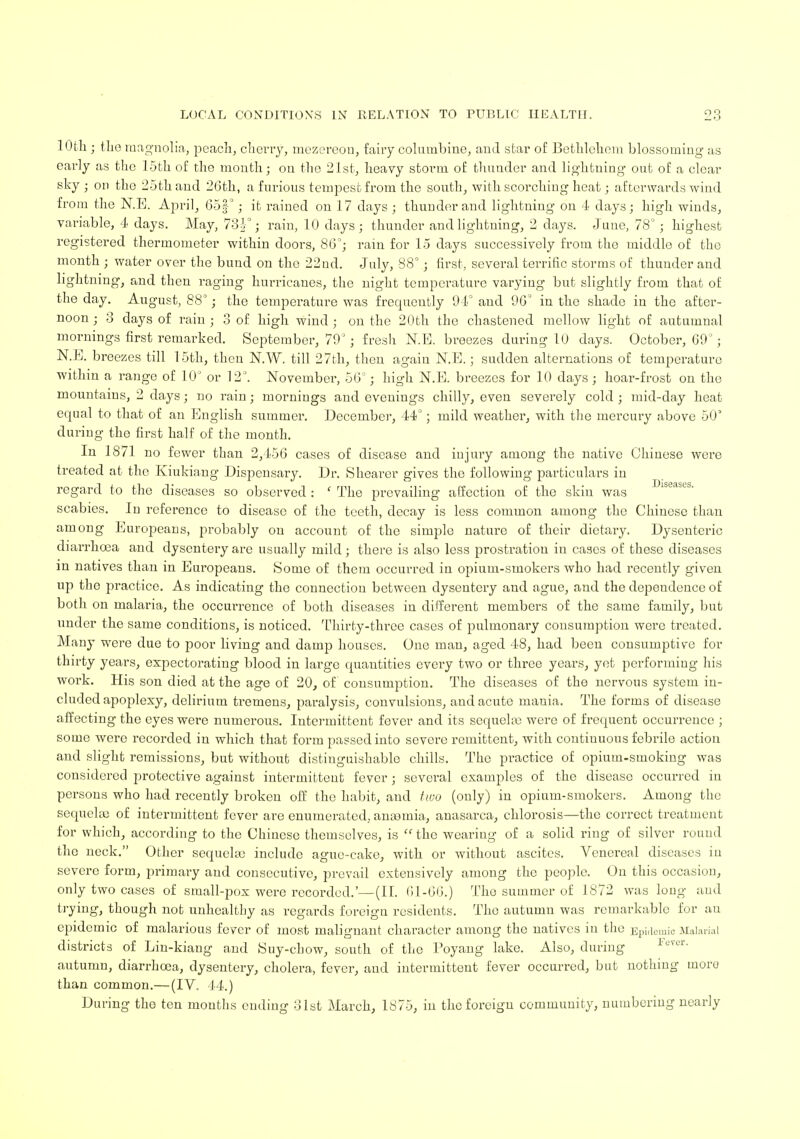 10th ; the magnolia, peach, cherry, mezeredn, fairy columbine, and star of Bethlehem blossoming as early as the 15th of the month; on the 21st, heavy storm of thunder and lightning out of a clear sky; on the 25th and 26th, a furious tempest from the south, with scorching heat; afterwards wind from the N.E. April, 657f°; it rained on 17 days ; thunder and lightning on 4- days; high winds, variable, 4 days. May, 7oV ; rain, 10 days; thunder and lightning, 2 days. June, 78° ; highest registered thermometer within doors, 86°; rain for 15 days successively from the middle of the month ; water over the bund on the 22ud. July, 88°; first, several terrific storms of thunder and lightning, and then raging hurricanes, the night temperature varying but slightly from that of the day. August, 88°; the temperature was frequently 94° and 96° in the shade in the after- noon ; 3 days of rain ; 3 of high wind ; on the 20th the chastened mellow light of autumnal mornings first remarked. September, 79°; fresh N.E. breezes during 10 days. October, 69; N.E. breezes till 15th, then N.W. till 27th, then again N.E.; sudden alternations of temperature within a range of 10° or 12. November, 56°; high N.E. breezes for 10 days; hoar-frost on the mountains, 2 days; no rain ; mornings and evenings chilly, even severely cold ; mid-day heat equal to that of an English summer. December, 44°; mild weather, with the mercury above 50' during the first half of the month. In 1871 no fewer than 2,456 cases of disease and injmy among the native Chinese were treated at the Kiukiang Dispensary. Dr. Shearer gives the following particulars in regard to the diseases so observed : ' The prevailing affection of the skin was scabies. In reference to disease of the teeth, decay is less common among the Chinese than among Europeans, probably on account of the simple nature of their dietary. Dysenteric diarrhoea and dysentery are usually mild; there is also less prostration in cases of these diseases m natives than in Europeans. Some of them occurred in opium-smokers who had recently given up the practice. As indicating the connection between dysentery and ague, and the dependence of both on malaria, the occurrence of both diseases in different members of the same family, but under the same conditions, is noticed. Thirty-three cases of pulmonary consumption were treated. Many were due to poor living and damp houses. One man, aged 48, had been consumptive for thirty years, expectorating blood in large quantities every two or three years, yet performing his work. His son died at the age of 20, of consumption. The diseases of the nervous system in- cluded apoplexy, delirium tremens, paralysis, convulsions, and acute mania. The forms of disease affecting the eyes were numerous. Intermittent fever and its sequela? were of frequent occurrence ; some were recorded in which that form passed into severe remittent, with continuous febrile action and slight remissions, but without distinguishable chills. The practice of opium-smoking was considered protective against intermittent fever ; several examples of the disease occurred in persons who had recently broken off the habit, and two (only) in opium-smokers. Among the sequela? of intermittent fever are enumerated, anannia, anasarca, chlorosis—the correct treatment for which, according to the Chinese themselves, is  the weariug of a solid ring of silver round the neck. Other sequela? include ague-cake, with or without ascites. Venereal diseases in severe form, primary and consecutive, prevail extensively among the people. On this occasion, only two cases of small-pox were recorded.'—(II. 61-66.) The summer of 1872 was long aud trying, though not unhealthy as regards foreign residents. The autumn was remarkable for au epidemic of malarious fever of most malignant character among the natives in the Epidemic Malarial districts of Lin-kiang and Suy-chow, south of the Poyang lake. Also, during autumn, diarrhoea, dysentery, cholera, fever, and intermittent fever occurred, but nothing inoro than common.— (IV. 44.) During the ten months ending 31st March, 1875, in the foreign community, numbering nearly