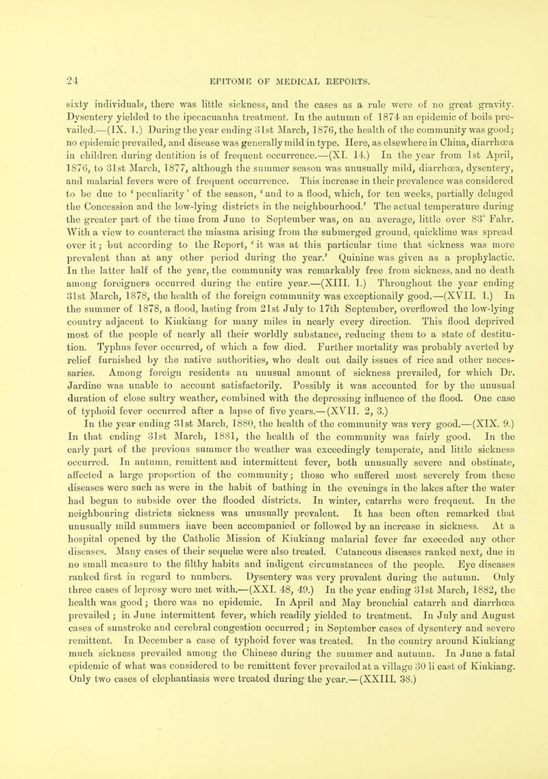 sixty individuals, there was little sickness, and the cases as a rule were of no great gravity. Dysentery yielded to the ipecacuanha treatment. In the autumn of 1874 an epidemic of boils pre- vailed.— (IX. 1.) During the year ending 31st March, 187G, the health of the community was good; no epidemic prevailed, and disease was generally mild in type. Here, as elsewhere in China, diarrhoea in children during dentition is of frequent occurrence.—(XL 14.) In the year from 1st April, 1876, to 31st March, 1877, although the summer season was unusually mild, diarrhoea, dysentery, and malarial fevers were of frequent occurrence. This increase in their prevalence was considered to be due to ' peculiarity' of the season, f and to a flood, which, for ten weeks, partially deluged the Concession and the low-lying districts in the neighbourhood/ The actual temperature during the greater part of the time from June to September was, on an average, little over 83° Fahr. With a view to counteract the miasma arising from the submerged ground, quicklime was spread over it; but according to the Report, ' it was at this particular time that sickness was more prevalent than at any other period during the year/ Quinine was given as a prophylactic. In the latter half of the year, the community was remarkably free from sickness, and no death among foreigners occurred during the entire year.—(XIII. 1.) Throughout the year ending 31st March, 1878, the health of the foreign community was exceptionally good.—(XVII. 1.) In the summer of 1878, a flood, lasting from 21st July to 17th September, overflowed the low-lying country adjacent to Kiukiang for many miles in nearly every direction. This flood deprived most of the people of nearly all their worldly substance, reducing them to a state of destitu- tion. Typhus fever occurred, of which a few died. Further mortality was probably averted by relief furnished by the native authorities, who dealt out daily issues of rice and other neces- saries. Among foreign residents an unusual amount of sickness prevailed, for which Dr. Jardine was unable to account satisfactorily. Possibly it was accounted for by the unusual duration of close sultry weather, combined with the depressing influence of the flood. One case of typhoid fever occurred after a lapse of five years.— (XVII. 2, 3.) In the year ending 31st March, 1880, the health of the community was very good.—(XIX. 9.) In that ending 31st March, 1881, the health of the community was fairly good. In the early part of the previous summer the weather was exceedingly temperate, and little sickness occurred. In autumn, remittent and intermittent fever, both unusually severe and obstinate, affected a large proportion of the community; those who suffered most severely from these diseases were such as were in the habit of bathing in the evenings in the lakes after the water had begun to subside over the flooded districts. In winter, catarrhs were frequent. In the neighbouring districts sickness was unusually prevalent. It has been often remarked that unusually mild summers have been accompanied or followed by an increase in sickness. At a hospital opened by the Catholic Mission of Kiukiang malarial fever far exceeded any other diseases. Many cases of their sequelae were also treated. Cutaneous diseases ranked next, due in no small measure to the filthy habits and indigent circumstances of the people. Eye diseases ranked first in regard to numbers. Dysentery was very prevalent during the autumn. Only three cases of leprosy were met with.— (XXI. 48, 49.) In the year ending 31st March, 1882, the health was good; there was no epidemic. In April and May bronchial catarrh and diarrhoea prevailed ; in Juue intermittent fever, which readily yielded to treatment. In July and August cases of sunstroke and cerebral congestion occurred; in September cases of dysentery and severe remittent. In December a case of typhoid fever was treated. In the country around Kiukiang much sickness prevailed among the Chinese during the summer and autumn. In June a fatal epidemic of what was considered to be remittent fever prevailed at a village 30 li east of Kiukiang. Only two cases of elephantiasis were treated during the year.—(XXIII. 38.)