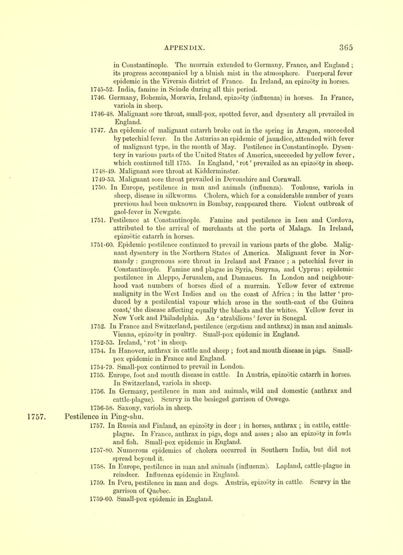 in Constantinople. The murrain extended to Germany, France, and England ; its progress accompanied by a bluish mist in the atmosphere. Puerperal fever epidemic in the Viverais district of France. In Ireland, an epizooty in horses. 1745- 52. India, famine in Scinde during all this period. 1746. Germany, Bohemia, Moravia, Ireland, epizooty (influenza) in horses. In France, variola in sheep. 1746- 48. Malignant sore throat, small-pox, spotted fever, and dysentery all prevailed in England. 1747. An epidemic of malignant catarrh broke out in the spring in Aragon, succeeded by petechial fever. In the Asturias an epidemic of jaundice, attended with fever of malignant type, in the month of May. Pestilence in Constantinople. Dysen- tery in various parts of the United States of America, succeeded by yellow fever, which continued till 1755. In England, ' rot' prevailed as an epizooty in sheep. 1748- 49. Malignant sore throat at Kidderminster. 1749- 53. Malignant sore throat prevailed in Devonshire and Cornwall. 1750. In Europe, pestilence in man and animals (influenza). Toulouse, variola in sheep, disease in silkworms. Cholera, which for a considerable number of years previous had been unknown in Bombay, reappeared there. Violent outbreak of gaol-fever in Newgate. 1751. Pestilence at Constantinople. Famine and pestilence in Isen and Cordova, attributed to the arrival of merchants at the ports of Malaga. In Ireland, epizootic catarrh in horses. 1751- 60. Epidemic pestilence continued to prevail in various parts of the globe. Malig- nant dysentery in the Northern States of America. Malignant fever in Nor- mandy ; gangrenous sore throat in Ireland and France ; a petechial fever in Constantinople. Famine and plague in Syria, Smyrna, and Cyprus ; epidemic pestilence in Aleppo, Jerusalem, and Damascus. In London and neighbour- hood vast numbers of horses died of a murrain. Yellow fever of extreme malignity in the West Indies and on the coast of Africa; in the latter ' pro- duced by a pestilential vapour which arose in the south-east of the Guinea coast,' the disease affecting equally the blacks and the whites. Yellow fever in New York and Philadelphia. An ' atrabilious ' fever in Senegal. 1752. In France and Switzerland, pestilence (ergotism and anthrax) in man and animals. Vienna, epizooty in poultry. Small-pox epidemic in England. 1752- 53. Ireland, ' rot' in sheep. 1754. In Hanover, anthrax in cattle and sheep ; foot and mouth disease in pigs. Small- pox epidemic in France and England. 1754-79. Small-pox continued to prevail in London. 1755. Europe, foot and mouth disease in cattle. In Austria, epizootic catarrh in horses. In Switzerland, variola in sheep. 1756. In Germany, pestilence in man and animals, wild and domestic (anthrax and cattle-plague). Scurvy in the besieged garrison of Oswego. 1756- 58. Saxony, variola in sheep. 1757. Pestilence in Ping-sku. 1757. In Kussia and Finland, an epizooty in deer ; in horses, anthrax ; in cattle, cattle- plague. In France, anthrax in pigs, dogs and asses ; also an epizooty in fowls and fish. Small-pox epidemic in England. 1757- 80. Numerous epidemics of cholera occurred in Southern India, but did not spread beyond it. 1758. In Europe, pestilence in man and animals (influenza). Lapland, cattle-plague in reindeer. Influenza epidemic in England. 1759. In Peru, pestilence in man and dogs. Austria, epizooty in cattle. Scurvy in the garrison of Quebec. 1759-60. Small-pox epidemic in England.