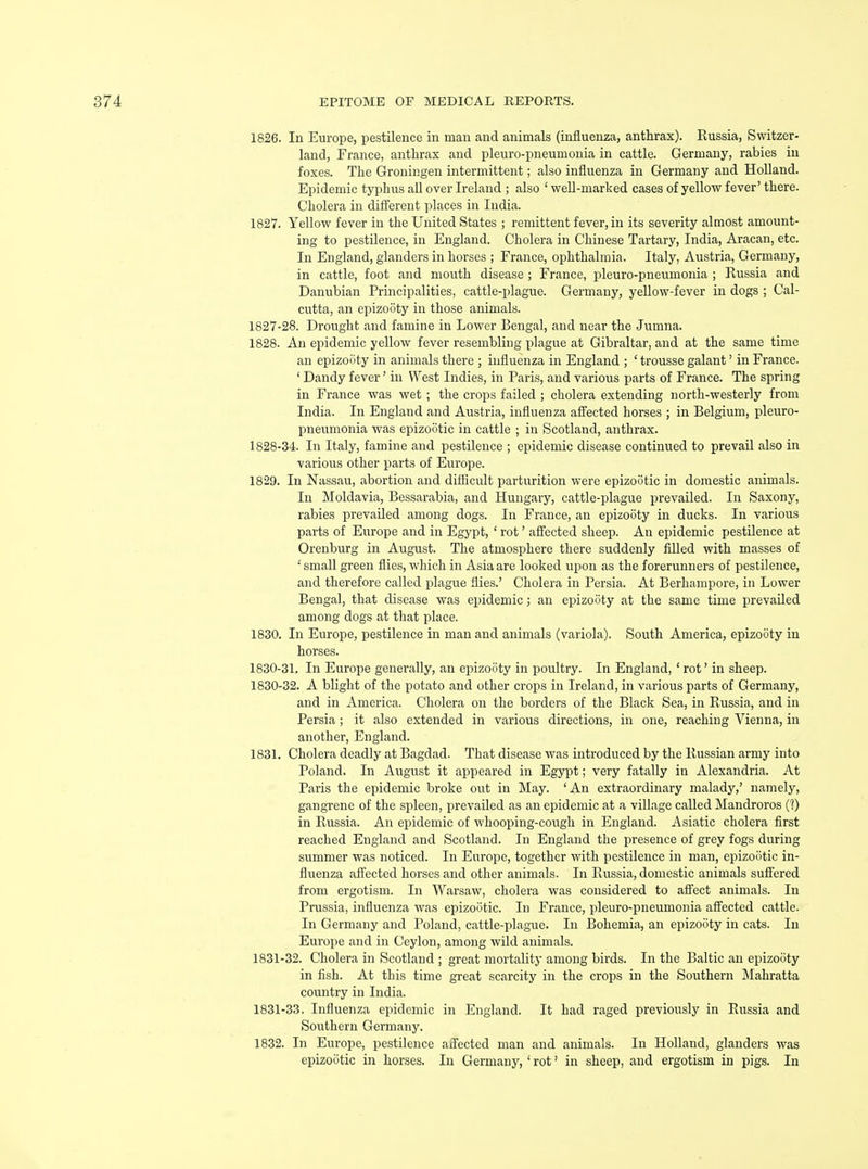 1826. In Europe, pestilence in man and animals (influenza, anthrax). Russia, Switzer- land, France, anthrax and pleuro-pneumonia in cattle. Germany, rabies in foxes. The Gronir.gen intermittent; also influenza in Germany and Holland. Epidemic typhus all over Ireland ; also ' well-marked cases of yellow fever' there. Cholera in different places in India. 1827. Yellow fever in the United States ; remittent fever, in its severity almost amount- ing to pestilence, in England. Cholera in Chinese Tartary, India, Aracan, etc. In England, glanders in horses ; France, ophthalmia. Italy, Austria, Germany, in cattle, foot and mouth disease ; France, pleuro-pneumonia ; Russia and Danubian Principalities, cattle-plague. Germany, yellow-fever in dogs ; Cal- cutta, an epizooty in those animals. 1827- 28. Drought and famine in Lower Bengal, and near the Jumna. 1828. An epidemic yellow fever resembling plague at Gibraltar, and at the same time an epizo5ty in animals there ; influenza in England ; ' trousse galant' in France. ' Dandy fever' in West Indies, in Paris, and various parts of France. The spring in France was wet ; the crops failed ; cholera extending north-westerly from India. In England and Austria, influenza affected horses ; in Belgium, pleuro- pneumonia was epizootic in cattle ; in Scotland, anthrax. 1828- 34. In Italy, famine and pestilence ; epidemic disease continued to prevail also in various other parts of Europe. 1829. In Nassau, abortion and difficult parturition were epizootic in domestic animals. In Moldavia, Bessarabia, and Hungary, cattle-plague prevailed. In Saxony, rabies prevailed among dogs. In France, an epizooty in ducks. In various parts of Europe and in Egypt, ' rot' affected sheep. An epidemic pestilence at Orenburg in August. The atmosphere there suddenly filled with masses of •' small green flies, which in Asia are looked upon as the forerunners of pestilence, and therefore called plague flies.' Cholera in Persia. At Berhampore, in Lower Bengal, that disease was epidemic; an epizooty at the same time prevailed among dogs at that place. 1830. In Europe, pestilence in man and animals (variola). South America, epizooty in horses. 1830-31. In Europe generally, an epizooty in poultry. In England, ' rot' in sheep. 1830- 32. A blight of the potato and other crops in Ireland, in various parts of Germany, and in America. Cholera on the borders of the Black Sea, in Russia, and in Persia; it also extended in various directions, in one, reaching Vienna, in another, England. 1831. Cholera deadly at Bagdad. That disease was introduced by the Russian army into Poland. In August it appeared in Egypt; very fatally in Alexandria. At Paris the epidemic broke out in May. 'An extraordinary malady,' namely, gangrene of the spleen, prevailed as an epidemic at a village called Mandroros (?) in Russia. An epidemic of whooping-cough in England. Asiatic cholera first reached England and Scotland. In England the presence of grey fogs during summer was noticed. In Europe, together with pestilence in man, epizootic in- fluenza affected horses and other animals. In Russia, domestic animals suffered from ergotism. In Warsaw, cholera was considered to affect animals. In Prussia, influenza was epizootic. In France, pleuro-pneumonia affected cattle. In Germany and Poland, cattle-plague. In Bohemia, an epizooty in cats. In Europe and in Ceylon, among wild animals. 1831- 32. Cholera in Scotland ; great mortality among birds. In the Baltic an epizooty in fish. At this time great scarcity in the crops in the Southern Mahratta country in India. 1831-33. Influenza epidemic in England. It had raged previously in Russia and Southern Germany. 1832. In Europe, pestilence affected man and animals. In Holland, glanders was epizootic in horses. In Germany, ' rot' in sheep, and ergotism in pigs. In