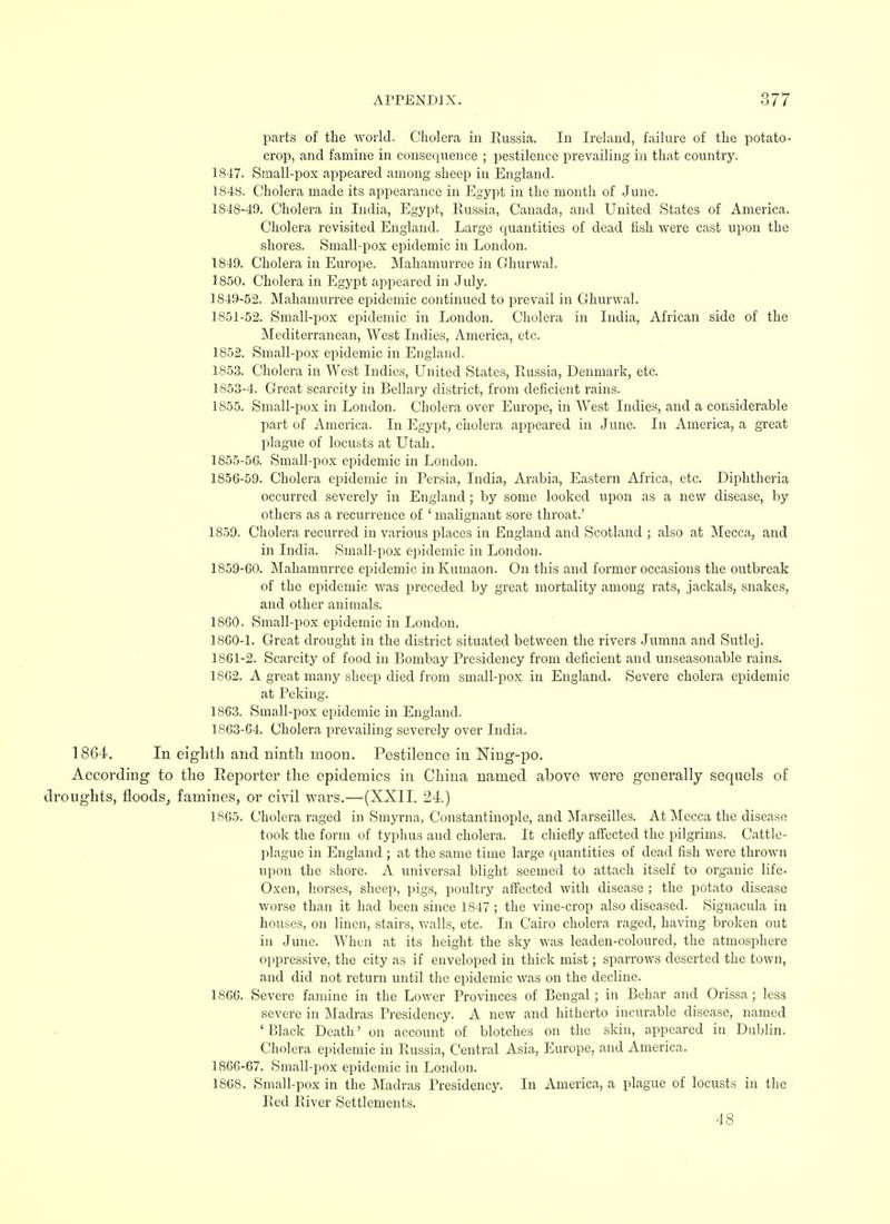 parts of the world. Cholera in Russia. In Ireland, failure of the potato- crop, and famine in consequence ; pestilence prevailing in that country. 1847. Small-pox appeared among sheep in England. 1848. Cholera made its appearance in Egypt in the month of June. 1848- 49. Cholera in India, Egypt, Russia, Canada, and United States of America. Cholera revisited England. Large quantities of dead fish were cast upon the shores. Small-pox epidemic in London. 1849. Cholera in Europe. Mahamurree in Ghurwal. 1850. Cholera in Egypt appeared in July. 1849- 52. Mahamurree epidemic continued to prevail in Ghurwal. 1851-52. Small-pox epidemic in London. Cholera in India, African side of the Mediterranean, West Indies, America, etc. 1852. Small-pox epidemic in England. 1853. Cholera in West Indies, United States, Russia, Denmark, etc. 1853-4. Great scarcity in Bellary district, from deficient rains. 1855. Small-pox in London. Cholera over Europe, in West Indies, and a considerable part of America. In Egypt, cholera appeared in June. In America, a great plague of locusts at Utah. 1855- 5C. Small-pox epidemic in London. 1856- 59. Cholera epidemic in Persia, India, Arabia, Eastern Africa, etc. Diphtheria occurred severely in England; by some looked upon as a new disease, by others as a recurrence of ' malignant sore throat.' 1859. Cholera recurred in various places in England and Scotland ; also at Mecca, and in India. Small-pox epidemic in London. 1859- 60. Mahamurree epidemic in Kumaon. On this and former occasions the outbreak of the epidemic was preceded by great mortality among rats, jackals, snakes, and other animals. 1860. Small-pox epidemic in London. 1860- 1. Great drought in the district situated between the rivers Jumna and Sutlej. 1861- 2. Scarcity of food in Bombay Presidency from deficient and unseasonable rains. 1862. A great many sheep died from small-pox in England. Severe cholera epidemic at Peking. 1863. Small-pox epidemic in England. 1863-64. Cholera prevailing severely over India. 1864. In eighth and ninth moon. Pestilence in Ning-po. According to the Reporter the epidemics in China named above were generally sequels of ughts, floods, famines, or civil wars.—(XXII. 24.) 1865. Cholera raged in Smyrna, Constantinople, and Marseilles. At Mecca the disease took the form of typhus and cholera. It chiefly affected the pilgrims. Cattle- plague in England ; at the same time large quantities of dead fish were thrown upon the shore. A universal blight seemed to attach itself to organic life- Oxen, horses, sheep, pigs, poultry affected with disease ; the potato disease worse than it had been since 1847 ; the vine-crop also diseased. Signacula in houses, on linen, stairs, walls, etc. In Cairo cholera raged, having broken out in June. When at its height the sky was leaden-coloured, the atmosphere oppressive, the city as if enveloped in thick mist; sparrows deserted the town, and did not return until the epidemic was on the decline. 1866. Severe famine in the Lower Provinces of Bengal; in Behar and Orissa; less severe in Madras Presidency. A new and hitherto incurable disease, named 'Black Death' on account of blotches on the skin, appeared in Dublin. Cholera epidemic in Russia, Central Asia, Europe, and America. 1866-67. Small-pox epidemic in London. 1868. Small-pox in the Madras Presidency. In America, a plague of locusts in the Red River Settlements. 4 8