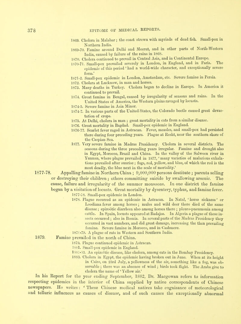 1869. Cholera in Malabar ; the coast strewn with myriads of dead fish. Small-pox in Northern India. 1869- 70. Famine around Delhi and Meerut, and in other parts of North-Western India, caused by failure of the rains in 1868. 1870. Cholera continued to prevail in Central Asia, and in Continental Europe. 1870- 71. Small-pox prevailed severely in London, in England, and in Paris. The epidemic of this period ' had a world-wide character, and exceptionally severe form.' 1871- 2. Small-pox epidemic in London, Amsterdam, etc. Severe famine in Persia. 1872. Cholera at Lucknow, in man and horses. 1873. Many deaths in Turkey. Cholera began to decline in Europe. In America it continued to prevail. 1874. Great famine in Bengal, caused by irregularity of seasons and rains. In the United States of America, the Western plains ravaged by locusts. 1874-5. Severe famine in Asia Minor. 1874-7. In various parts of the United States, the Colorado beetle caused great devas- tation of crops. 1875. At Delhi, cholera in man ; great mortality in cats from a similar disease. 1876. Great mortality in Bagdad. Small-pox epidemic in England. 1876- 77. Scarlet fever raged in Astracan. Fever, measles, and small-pox had persisted there during four preceding years. Plague at Resht, near the southern shore of the Caspian Sea. 1877. Very severe famine in Madras Presidency. Cholera in several districts. The seasons during the three preceding years irregular. Famine and drought also in Egypt, Morocco, Brazil and China. In the valley of the Salween river in Yunnan, where plague prevailed in 1877, ' many varieties of malarious exhala- tions prevailed after sunrise ; fogs, red, yellow, and blue, of which the red is the most deadly, the blue next in the scale of mortality.' 1877-78. Appalling famine in Northern China ; 9,00(3,000 persons destitute ; parents selling or destroying their children ; others committing suicide by swallowing arsenic. The cause, failure and irregularity of the summer monsoons. In one district the famine began by a visitation of locusts. Great mortality by dysentery, typhus, and famine fever. 1877- 78. Small-pox epidemic in London. 1878. Plague recurred as an epidemic in Astracan. In Natal, ; horse sickness' or Loodiana fever among horses; mules and wild deer there died of the same disease ; epizootic diarrhoea also among horses there ; pleuro-pneumonia among cattle. In Spain, locusts appeared at Badajos. In Algeria a plague of these in- sects occurred ; also in Bosnia. In several parts of the Madras Presidency they occurred in vast numbers, and did great damage, increasing the then prevailing famine. Severe famine in Morocco, and in Cashmere. 1878- 79. A plague of rats in Western and Southern India. 1879. Famine prevailed in the north of China. 1879. Plague continued epidemic in Astracan. 1881. Small-pox epidemic in England. 1382-33. An epizootic disease, like cholera, among cats in the Bombay Presidency. 1883. Cholera in Egypt, the epidemic having broken out in June. When at its height in Cairo, on 23rd July, a yellowness of the air, something like a fog, was ob- servable ; there was an absence of wind ; birds took flight. The Arabs give to cholera the name of ' Yellow air.' In his Report for the year ending September, 1882, Dr. Macgowan refers to information respecting epidemics in the interior of China supplied by native correspondents of Chinese newspapers. He writes : ' These Chinese medical natives take cognizance of meteorological and telluric influences as causes of disease, and of such causes the exceptionally abnormal