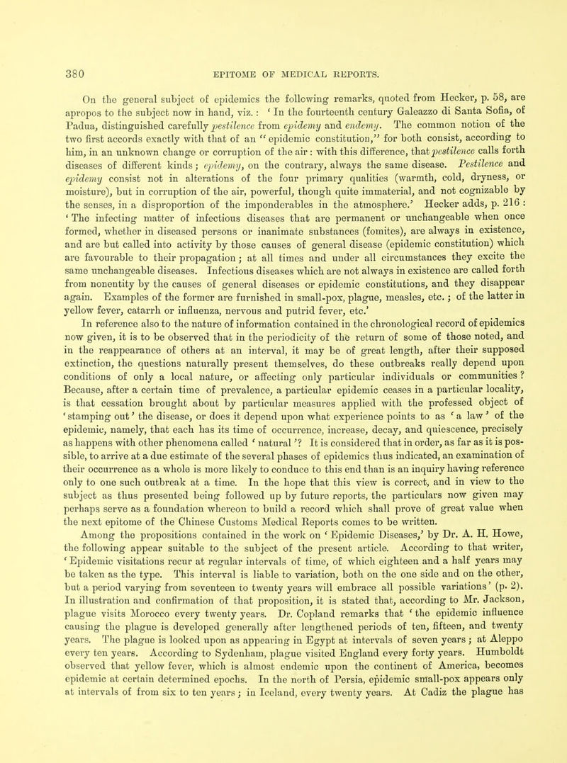On the general subject of epidemics the following remarks, quoted from Hecker, p. 58, are apropos to the subject now in hand, viz. : ' In the fourteenth century Galeazzo di Santa Sofia, of Padua, distinguished carefully pestilence from epidemy and endemy. The common notion of the two first accords exactly with that of an  epidemic constitution, for both consist, according to him, in an unknown change or corruption of the air : with this difference, that pestilence calls forth diseases of different kinds; epidemy, on the contrary, always the same disease. Pestilence and epidemy consist not in alterations of the four primary qualities (warmth, cold, dryness, or moisture), but in corruption of the air, powerful, though quite immaterial, and not cognizable by the senses, in a disproportion of the imponderables in the atmosphere.5 Hecker adds, p. 216 : ' The infecting matter of infectious diseases that are permanent or unchangeable when once formed, whether in diseased persons or inanimate substances (fomites), are always in existence, and are but called into activity by those causes of general disease (epidemic constitution) which are favourable to their propagation; at all times and under all circumstances they excite the same unchangeable diseases. Infectious diseases which are not always in existence are called forth from nonentity by the causes of general diseases or epidemic constitutions, and they disappear again. Examples of the former are furnished in small-pox, plague, measles, etc.; of the latter m yellow fever, catarrh or influenza, nervous and putrid fever, etc' In reference also to the nature of information contained in the chronological record of epidemics now given, it is to be observed that in the periodicity of the return of some of those noted, and in the reappearance of others at an interval, it may be of great length, after their supposed extinction, the questions naturally present themselves, do these outbreaks really depend upon conditions of only a local nature, or affecting only particular individuals or communities ? Because, after a certain time of prevalence, a particular epidemic ceases in a particular locality, is that cessation brought about by particular measures applied with the professed object of ' stamping out' the disease, or does it depend upon what experience points to as ' a law ' of the epidemic, namely, that each has its time of occurrence, increase, decay, and quiescence, precisely as happens with other phenomena called ' natural'? It is considered that in order, as far as it is pos- sible, to arrive at a due estimate of the several phases of epidemics thus indicated, an examination of their occurrence as a whole is more likely to conduce to this end than is an inquiry having reference only to one such outbreak at a time. In the hope that this view is correct, and in view to the subject as thus presented being followed up by future reports, the particulars now given may perhaps serve as a foundation whereon to build a record which shall prove of great value when the next epitome of the Chinese Customs Medical Reports comes to be written. Among the propositions contained in the work on ' Epidemic Diseases/ by Dr. A. H. Howe, the following appear suitable to the subject of the present article. According to that writer, * Epidemic visitations recur at regular intervals of time, of which eighteen and a half years may be taken as the type. This interval is liable to variation, both on the one side and on the other, but a period varying from seventeen to twenty years will embrace all possible variations' (p. 2). In illustration and confirmation of that proposition, it is stated that, according to Mr. Jackson, plague visits Morocco every twenty years. Dr. Copland remarks that ' the epidemic influence causing the plague is developed generally after lengthened periods of ten, fifteen, and twenty years. The plague is looked upon as appearing in Egypt at intervals of seven years ; at Aleppo every ten years. According to Sydenham, plague visited England every forty years. Humboldt observed that yellow fever, which is almost endemic upon the continent of America, becomes epidemic at certain determined epochs. In the north of Persia, epidemic small-pox appears only at intervals of from six to ten years; in Iceland, every twenty years. At Cadiz the plague has