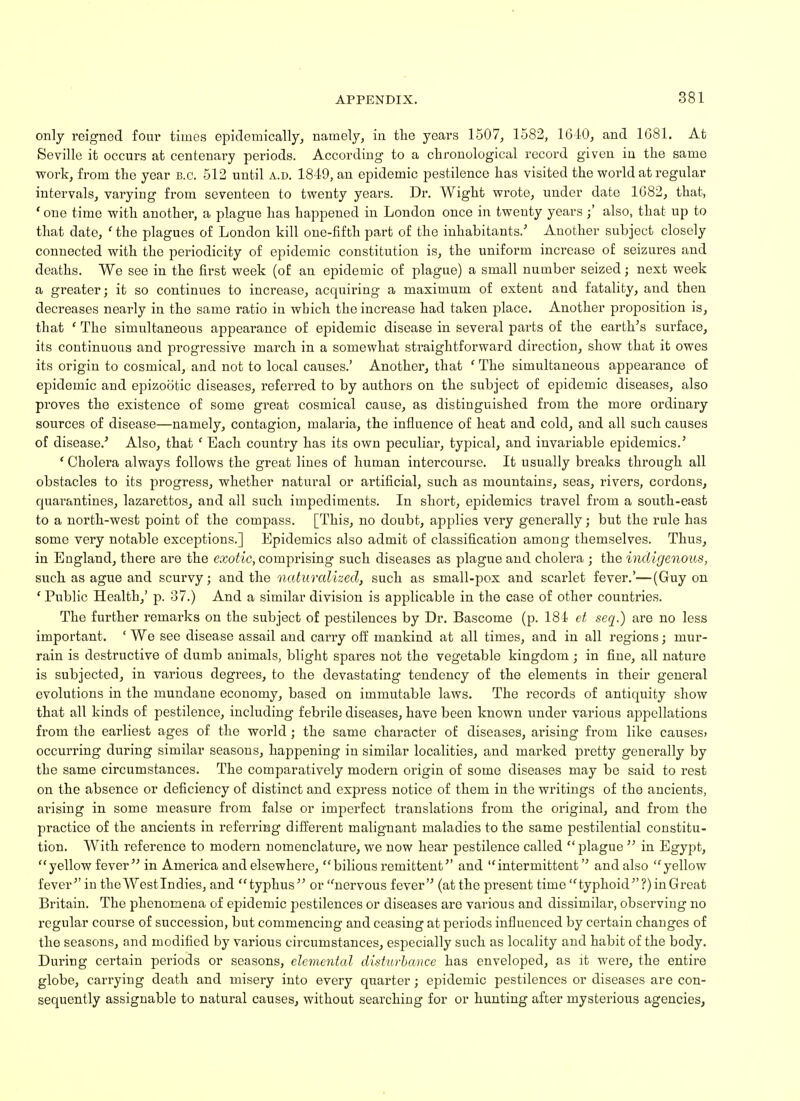 only reigned four times epidemically, namely, in the years 1507, 1582, 1610, and 1681. At Seville it occurs at centenary periods. According to a chronological record given in the same woi*k, from the year B.C. 512 until a.d. 1849, an epidemic pestilence has visited the world at regular intervals, varying from seventeen to twenty years. Dr. Wight wrote, under date 1682, that, 'one time with another, a plague has happened in London once in twenty yearsalso, that up to that date, ' the plagues of London kill one-fifth part of the inhabitants.'' Another subject closely connected with the periodicity of epidemic constitution is, the uniform increase of seizures and deaths. We see in the first week (of an epidemic of plague) a small number seized; nest week a greater; it so continues to increase, acquiring a maximum of extent and fatality, and then decreases nearly in the same ratio in which the increase had taken place. Another proposition is, that ' The simultaneous appearance of epidemic disease in several parts of the earth's surface, its continuous and progressive march in a somewhat straightforward direction, show that it owes its origin to cosmical, and not to local causes.' Another, that c The simultaneous appearance of epidemic and epizootic diseases, referred to by authors on the subject of epidemic diseases, also proves the existence of some great cosmical cause, as distinguished from the more ordinary sources of disease—namely, contagion, malaria, the influence of heat and cold, and all such causes of disease.' Also, that ' Each country has its own peculiar, typical, and invariable epidemics.' ' Cholera always follows the great lines of human intercourse. It usually breaks through all obstacles to its progress, whether natural or artificial, such as mountains, seas, rivers, cordons, quarantines, lazarettos, and all such impediments. In short, epidemics travel from a south-east to a north-west point of the compass. [This, no doubt, applies very generally; but the rule has some very notable exceptions.] Epidemics also admit of classification among themselves. Thus, in England, there are the exotic, comprising such diseases as plague and cholera ; the indigenous, such as ague and scurvy; and the naturalized, such as small-pox and scarlet fever.'—(Guy on ' Public Health,' p. 37.) And a similar division is applicable in the case of other countries. The further remarks on the subject of pestilences by Dr. Bascome (p. 184 et seq.) are no less important. ' We see disease assail and carry off mankind at all times, and in all regions; mur- rain is destructive of dumb animals, blight spares not the vegetable kingdom ; in fine, all nature is subjected, in various degrees, to the devastating tendency of the elements in their general evolutions in the mundane economy, based on immutable laws. The records of antiquity show that all kinds of pestilence, including febrile diseases, have been known under various appellations from the earliest ages of the world; the same character of diseases, arising from like causes> occurring during similar seasons, happening in similar localities, and marked pretty generally by the same circumstances. The comparatively modern origin of some diseases may be said to rest on the absence or deficiency of distinct and express notice of them in the writings of the ancients, arising in some measure from false or imperfect translations from the original, and from the practice of the ancients in referring different malignant maladies to the same pestilential constitu- tion. With reference to modern nomenclature, we now hear pestilence called  plague  in Egypt, yellow fever in America and elsewhere, bilious remittent and intermittent and also yellow fever in the West In dies, and typhus or nervous fever (at the present time typhoid?) in Great Britain. The phenomena of epidemic pestilences or diseases are various and dissimilar, observing no regular course of succession, but commencing and ceasing at periods influenced by certain changes of the seasons, and modified by various circumstances, especially such as locality and habit of the body. During certain periods or seasons, elemental disturbance has enveloped, as it were, the entire globe, carrying death and misery into every quarter; epidemic pestilences or diseases are con- sequently assignable to natural causes, without searching for or hunting after mysterious agencies,