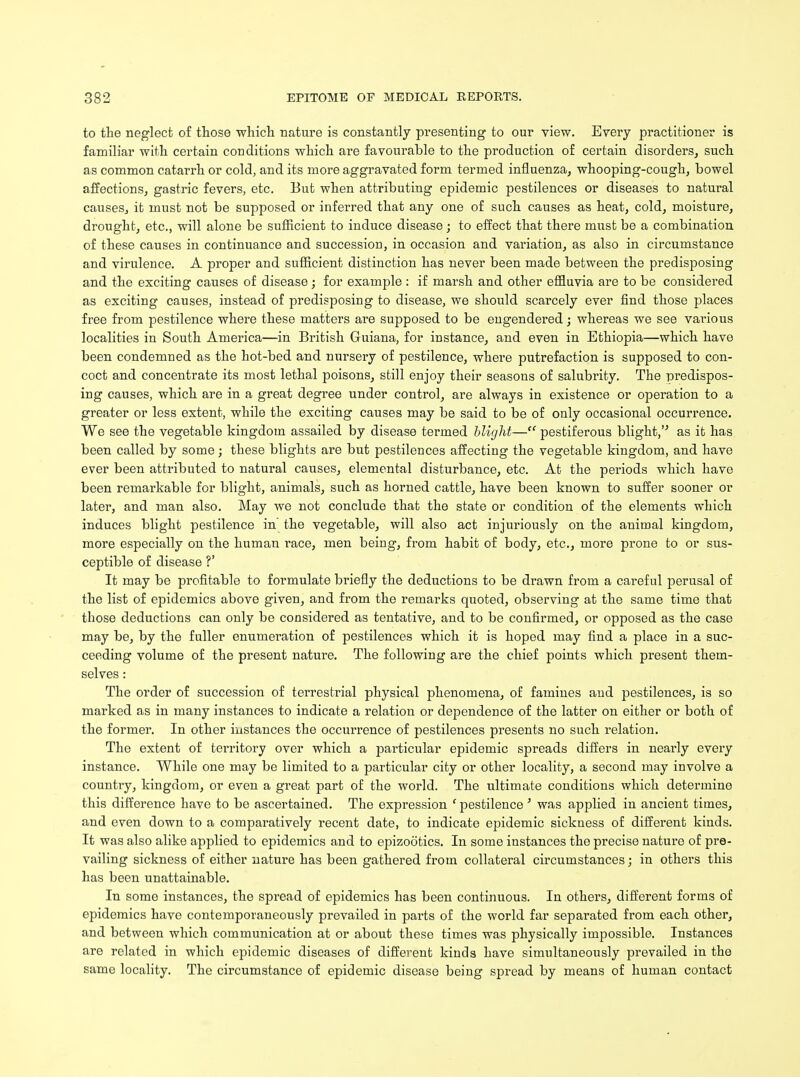 to the neglect of those which nature is constantly presenting to our view. Every practitioner is familiar with certain conditions which are favourable to the production of certain disorders, such as common catarrh or cold, and its more aggravated form termed influenza, whooping-cough, bowel affections, gastric fevers, etc. But when attributing epidemic pestilences or diseases to natural causes, it must not be supposed or inferred that any one of such causes as heat, cold, moisture, drought, etc., will alone be sufficient to induce disease; to effect that there must be a combination of these causes in continuance and succession, in occasion and variation, as also in circumstance and virulence. A proper and sufficient distinction has never been made between the predisposing and the exciting causes of disease; for example : if marsh and other effluvia are to be considered as exciting causes, instead of predisposing to disease, we should scarcely ever find those places free from pestilence where these matters are supposed to be engendered; whereas we see various localities in South America—in British Guiana, for instance, and even in Ethiopia—which have been condemned as the hot-bed and nursery of pestilence, where putrefaction is supposed to con- coct and concentrate its most lethal poisons, still enjoy their seasons of salubrity. The predispos- ing causes, which are in a great degree under control, are always in existence or operation to a greater or less extent, while the exciting causes may be said to be of only occasional occurrence. We see the vegetable kingdom assailed by disease termed blight—ff pestiferous blight,''' as it has been called by some; these blights are but pestilences affecting the vegetable kingdom, and have ever been attributed to natural causes, elemental disturbance, etc. At the periods which have been remarkable for blight, animals, such as horned cattle, have been known to suffer sooner or later, and man also. May we not conclude that the state or condition of the elements which induces blight pestilence in the vegetable, will also act injuriously on the animal kingdom, more especially on the human race, men being, from habit of body, etc., more prone to or sus- ceptible of disease V It may be profitable to formulate briefly the deductions to be drawn from a careful perusal of the list of epidemics above given, and from the remarks quoted, observing at the same time that those deductions can only be considered as tentative, and to be confirmed, or opposed as the case may be, by the fuller enumeration of pestilences which it is hoped may find a place in a suc- ceeding volume of the present nature. The following are the chief points which present them- selves : The order of succession of terrestrial physical phenomena, of famines and pestilences, is so marked as in many instances to indicate a relation or dependence of the latter on either or both of the former. In other instances the occurrence of pestilences presents no such relation. The extent of territory over which a particular epidemic spreads differs in nearly every instance. While one may be limited to a particular city or other locality, a second may involve a country, kingdom, or even a great part of the world. The ultimate conditions which determine this difference have to be ascertained. The expression e pestilence ' was applied in ancient times, and even down to a comparatively recent date, to indicate epidemic sickness of different kinds. It was also alike applied to epidemics and to epizootics. In some instances the precise nature of pre- vailing sickness of either nature has been gathered from collateral circumstances; in others this has been unattainable. In some instances, the spread of epidemics has been continuous. In others, different forms of epidemics have contemporaneously prevailed in parts of the world far separated from each other, and between which communication at or about these times was physically impossible. Instances are related in which epidemic diseases of different kinds have simultaneously prevailed in the same locality. The circumstance of epidemic disease being spread by means of human contact