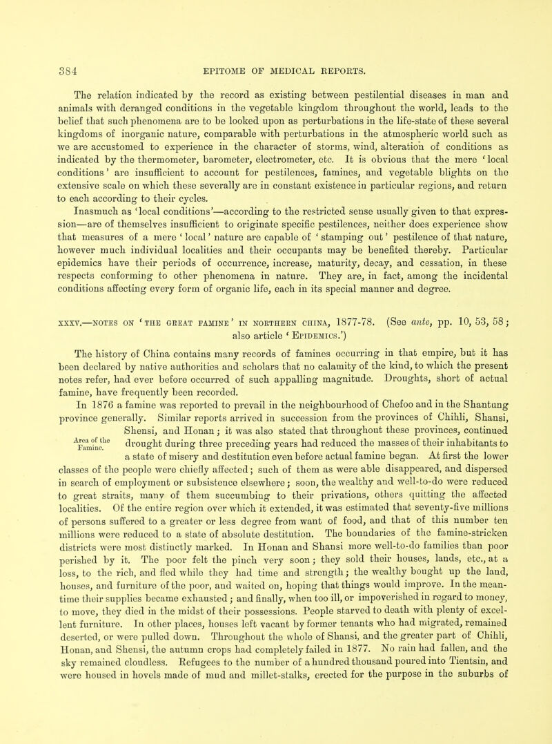 The relation indicated by the record as existing between pestilential diseases in man and animals with deranged conditions in the vegetable kingdom throughout the world, leads to the belief that such phenomena are to be looked upon as perturbations in the life-state of these several kingdoms of inorganic nature, comparable with perturbations in the atmospheric world such as we are accustomed to experience in the character o£ storms, wind, alteration of conditions as indicated by the thermometer, barometer, electrometer, etc. It is obvious that the mere ' local conditions' are insufficient to account for pestilences, famines, and vegetable blights on the extensive scale on which these severally are in constant existence in particular regions, and return to each according to their cycles. Inasmuch as 'local conditions'—according to the restricted sense usually given to that expres- sion—are of themselves insufficient to originate specific pestilences, neither does experience show that measures of a mere ' local' nature are capable of ' stamping out' pestilence of that nature, however much individual localities and their occupants may be benefited thereby. Particular epidemics have their periods of occurrence, increase, maturity, decay, and cessation, in these respects conforming to other phenomena in nature. They are, in fact, among the incidental conditions affecting every form of organic life, each in its special manner and degree. XXXV.—NOTES ON ' THE GREAT FAMINE ' IN NORTHERN CHINA, 1877-78. (See mite, pp. 10, 53, 58 j also article ' Epidemics.') The history of China contains many records of famines occurring in that empire, but it has been declared by native authorities and scholars that no calamity of the kind, to which the present notes refer, had ever before occurred of such appalling magnitude. Droughts, short of actual famine, have frequently been recorded. In 1876 a famine was reported to prevail in the neighbourhood of Chefoo and in the Shantung province generally. Similar reports arrived in succession from the provinces of Chihli, Shansi, Shensi, and Honan; it was also stated that throughout these provinces, continued AFamkieh0 drought during three preceding years had reduced the masses of their inhabitants to a state of misery and destitution even before actual famine began. At first the lower classes of the people were chiefly affected; such of them as were able disappeared, and dispersed in search of employment or subsistence elsewhere; soon, the wealthy and well-to-do were reduced to great straits, manv of them succumbing to their privations, others quitting the affected localities. Of the entire region over which it extended, it was estimated that seventy-five millions of persons suffered to a greater or less degree from want of food, and that of this number ten millions were reduced to a state of absolute destitution. The boundaries of the famine-stricken districts were most distinctly marked. In Honan and Shansi more well-to-do families than poor perished by it. The poor felt the pinch very soon; they sold their houses, lands, etc., at a loss, to the rich, and fled while they had time and strength; the wealthy bought up the land, houses, and furniture of the poor, and waited on, hoping that things would improve. In the mean- time their supplies became exhausted; and finally, when too ill, or impoverished in regard to money, to move, they died in the midst of their possessions. People starved to death with plenty of excel- lent furniture. In other places, houses left vacant by former tenants who had migrated, remained deserted, or were pulled down. Throughout the whole of Shansi, and the greater part of Chihli, Honan, and Shensi, the autumn crops had completely failed in 1877. No rain had fallen, and the sky remained cloudless. Refugees to the number of a hundred thousand poured into Tientsin, and were housed in hovels made of mud and millet-stalks, erected for the purpose in the suburbs of